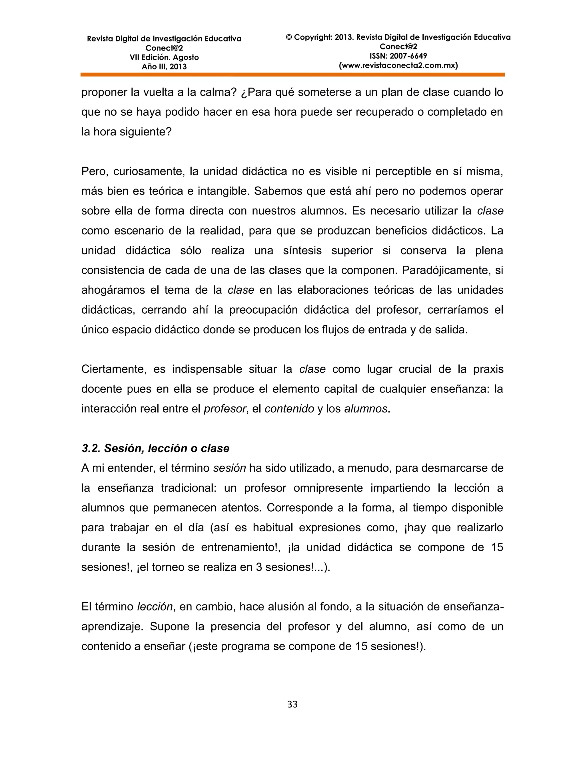 Revista Digital de Investigación Educativa
Conect@2
VII Edición. Agosto
Año III, 2013

© Copyright: 2013. Revista Digital de Investigación Educativa
Conect@2
ISSN: 2007-6649
(www.revistaconecta2.com.mx)

proponer la vuelta a la calma? ¿Para qué someterse a un plan de clase cuando lo
que no se haya podido hacer en esa hora puede ser recuperado o completado en
la hora siguiente?

Pero, curiosamente, la unidad didáctica no es visible ni perceptible en sí misma,
más bien es teórica e intangible. Sabemos que está ahí pero no podemos operar
sobre ella de forma directa con nuestros alumnos. Es necesario utilizar la clase
como escenario de la realidad, para que se produzcan beneficios didácticos. La
unidad didáctica sólo realiza una síntesis superior si conserva la plena
consistencia de cada de una de las clases que la componen. Paradójicamente, si
ahogáramos el tema de la clase en las elaboraciones teóricas de las unidades
didácticas, cerrando ahí la preocupación didáctica del profesor, cerraríamos el
único espacio didáctico donde se producen los flujos de entrada y de salida.

Ciertamente, es indispensable situar la clase como lugar crucial de la praxis
docente pues en ella se produce el elemento capital de cualquier enseñanza: la
interacción real entre el profesor, el contenido y los alumnos.

3.2. Sesión, lección o clase
A mi entender, el término sesión ha sido utilizado, a menudo, para desmarcarse de
la enseñanza tradicional: un profesor omnipresente impartiendo la lección a
alumnos que permanecen atentos. Corresponde a la forma, al tiempo disponible
para trabajar en el día (así es habitual expresiones como, ¡hay que realizarlo
durante la sesión de entrenamiento!, ¡la unidad didáctica se compone de 15
sesiones!, ¡el torneo se realiza en 3 sesiones!...).

El término lección, en cambio, hace alusión al fondo, a la situación de enseñanzaaprendizaje. Supone la presencia del profesor y del alumno, así como de un
contenido a enseñar (¡este programa se compone de 15 sesiones!).

33

 