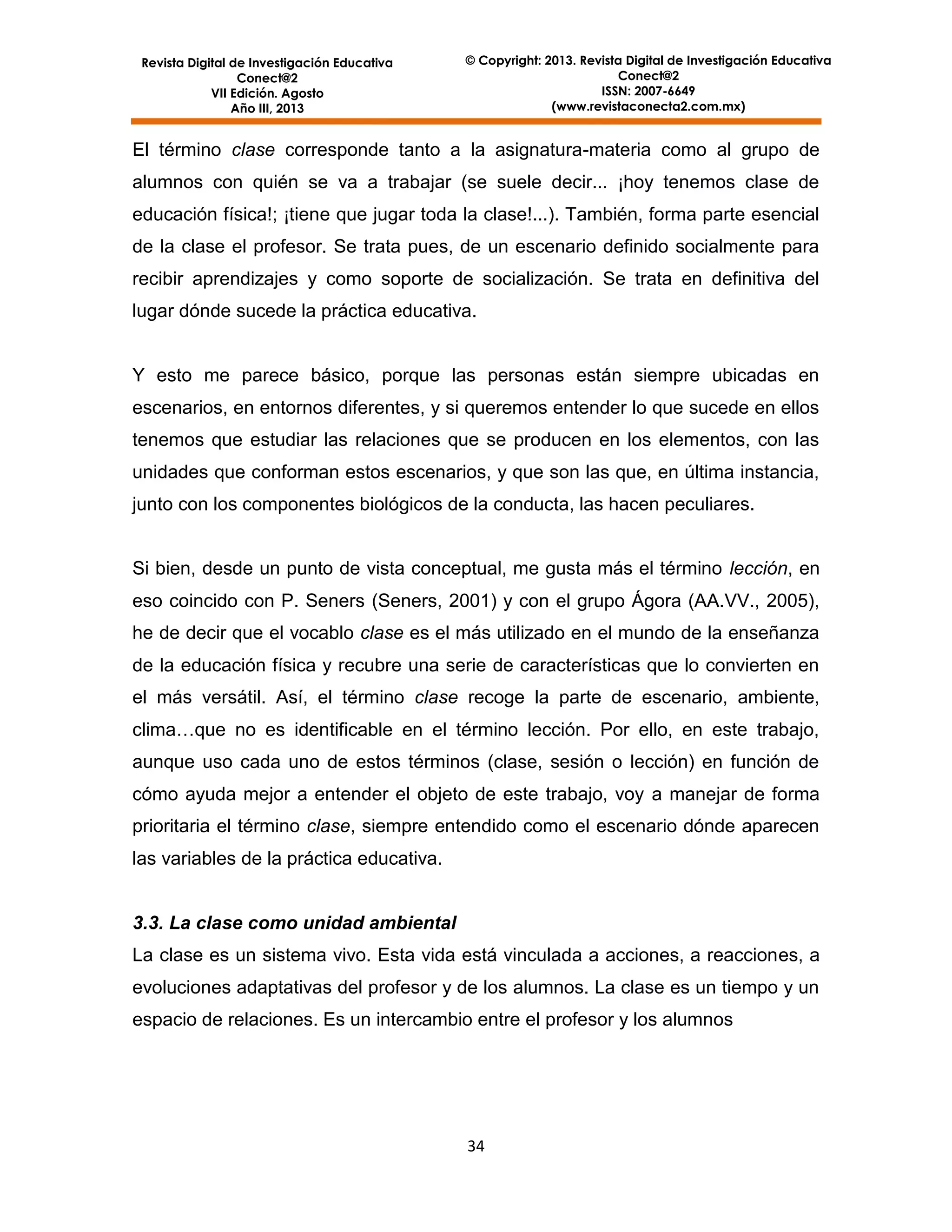 Revista Digital de Investigación Educativa
Conect@2
VII Edición. Agosto
Año III, 2013

© Copyright: 2013. Revista Digital de Investigación Educativa
Conect@2
ISSN: 2007-6649
(www.revistaconecta2.com.mx)

El término clase corresponde tanto a la asignatura-materia como al grupo de
alumnos con quién se va a trabajar (se suele decir... ¡hoy tenemos clase de
educación física!; ¡tiene que jugar toda la clase!...). También, forma parte esencial
de la clase el profesor. Se trata pues, de un escenario definido socialmente para
recibir aprendizajes y como soporte de socialización. Se trata en definitiva del
lugar dónde sucede la práctica educativa.

Y esto me parece básico, porque las personas están siempre ubicadas en
escenarios, en entornos diferentes, y si queremos entender lo que sucede en ellos
tenemos que estudiar las relaciones que se producen en los elementos, con las
unidades que conforman estos escenarios, y que son las que, en última instancia,
junto con los componentes biológicos de la conducta, las hacen peculiares.

Si bien, desde un punto de vista conceptual, me gusta más el término lección, en
eso coincido con P. Seners (Seners, 2001) y con el grupo Ágora (AA.VV., 2005),
he de decir que el vocablo clase es el más utilizado en el mundo de la enseñanza
de la educación física y recubre una serie de características que lo convierten en
el más versátil. Así, el término clase recoge la parte de escenario, ambiente,
clima…que no es identificable en el término lección. Por ello, en este trabajo,
aunque uso cada uno de estos términos (clase, sesión o lección) en función de
cómo ayuda mejor a entender el objeto de este trabajo, voy a manejar de forma
prioritaria el término clase, siempre entendido como el escenario dónde aparecen
las variables de la práctica educativa.

3.3. La clase como unidad ambiental
La clase es un sistema vivo. Esta vida está vinculada a acciones, a reacciones, a
evoluciones adaptativas del profesor y de los alumnos. La clase es un tiempo y un
espacio de relaciones. Es un intercambio entre el profesor y los alumnos

34

 