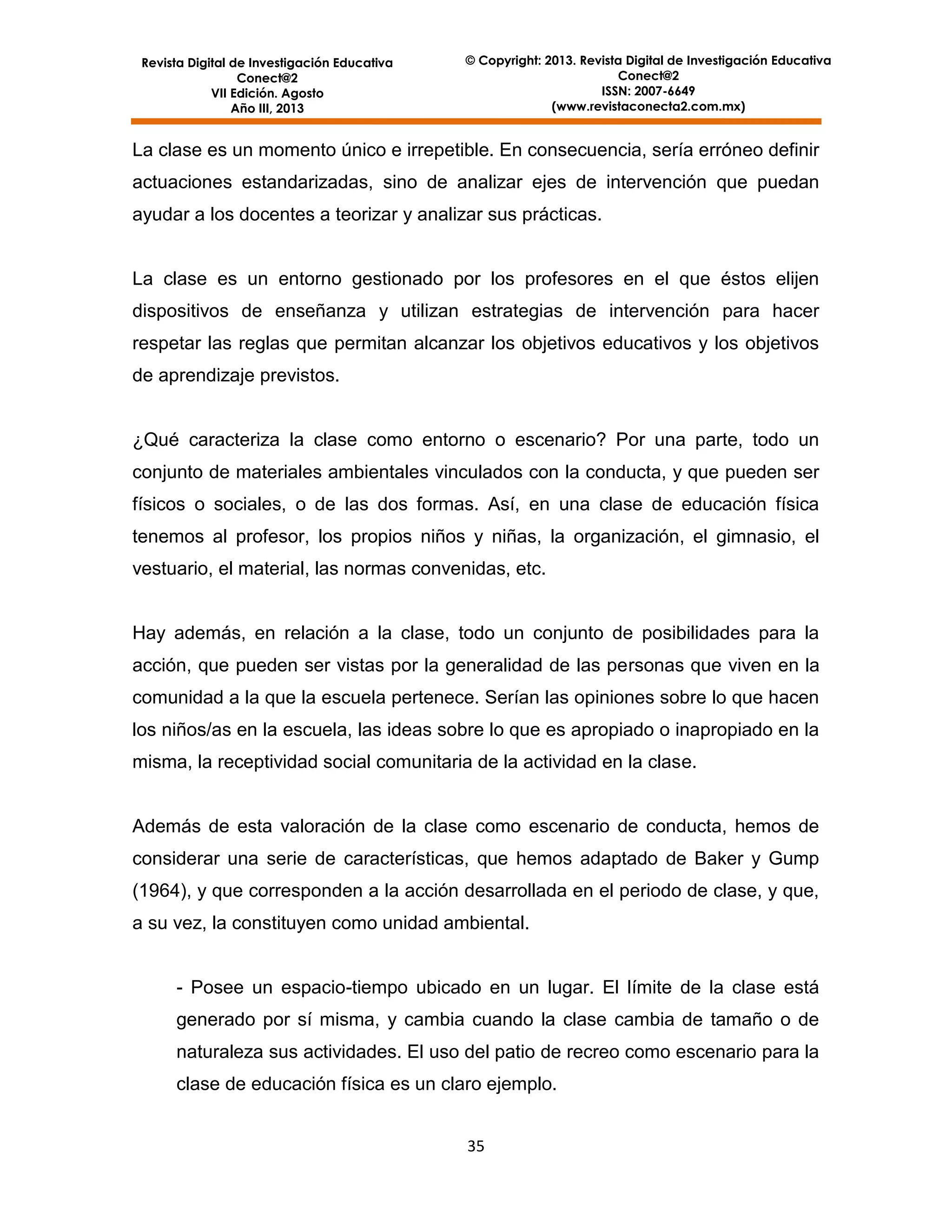 Revista Digital de Investigación Educativa
Conect@2
VII Edición. Agosto
Año III, 2013

© Copyright: 2013. Revista Digital de Investigación Educativa
Conect@2
ISSN: 2007-6649
(www.revistaconecta2.com.mx)

La clase es un momento único e irrepetible. En consecuencia, sería erróneo definir
actuaciones estandarizadas, sino de analizar ejes de intervención que puedan
ayudar a los docentes a teorizar y analizar sus prácticas.

La clase es un entorno gestionado por los profesores en el que éstos elijen
dispositivos de enseñanza y utilizan estrategias de intervención para hacer
respetar las reglas que permitan alcanzar los objetivos educativos y los objetivos
de aprendizaje previstos.

¿Qué caracteriza la clase como entorno o escenario? Por una parte, todo un
conjunto de materiales ambientales vinculados con la conducta, y que pueden ser
físicos o sociales, o de las dos formas. Así, en una clase de educación física
tenemos al profesor, los propios niños y niñas, la organización, el gimnasio, el
vestuario, el material, las normas convenidas, etc.

Hay además, en relación a la clase, todo un conjunto de posibilidades para la
acción, que pueden ser vistas por la generalidad de las personas que viven en la
comunidad a la que la escuela pertenece. Serían las opiniones sobre lo que hacen
los niños/as en la escuela, las ideas sobre lo que es apropiado o inapropiado en la
misma, la receptividad social comunitaria de la actividad en la clase.

Además de esta valoración de la clase como escenario de conducta, hemos de
considerar una serie de características, que hemos adaptado de Baker y Gump
(1964), y que corresponden a la acción desarrollada en el periodo de clase, y que,
a su vez, la constituyen como unidad ambiental.

- Posee un espacio-tiempo ubicado en un lugar. El límite de la clase está
generado por sí misma, y cambia cuando la clase cambia de tamaño o de
naturaleza sus actividades. El uso del patio de recreo como escenario para la
clase de educación física es un claro ejemplo.
35

 