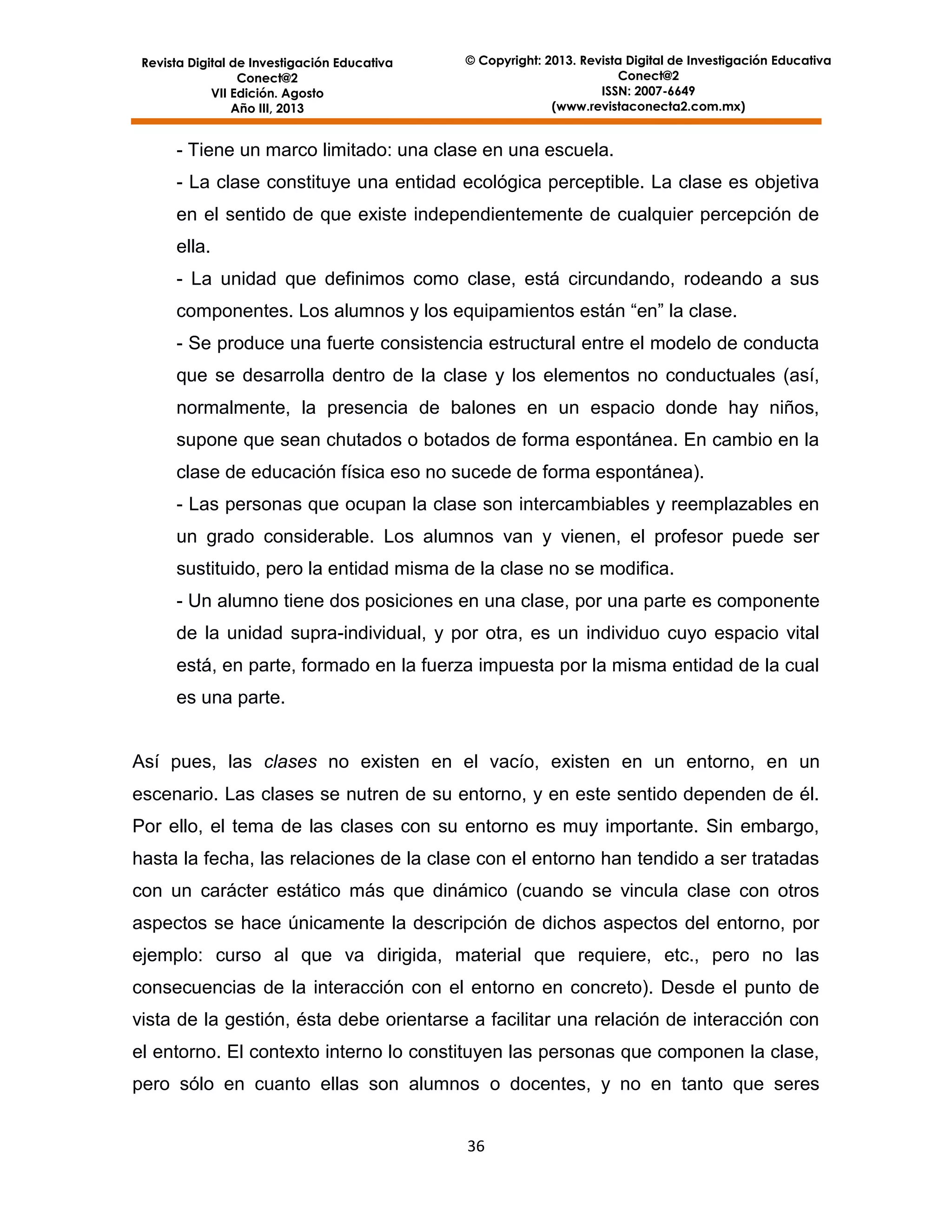 Revista Digital de Investigación Educativa
Conect@2
VII Edición. Agosto
Año III, 2013

© Copyright: 2013. Revista Digital de Investigación Educativa
Conect@2
ISSN: 2007-6649
(www.revistaconecta2.com.mx)

- Tiene un marco limitado: una clase en una escuela.
- La clase constituye una entidad ecológica perceptible. La clase es objetiva
en el sentido de que existe independientemente de cualquier percepción de
ella.
- La unidad que definimos como clase, está circundando, rodeando a sus
componentes. Los alumnos y los equipamientos están “en” la clase.
- Se produce una fuerte consistencia estructural entre el modelo de conducta
que se desarrolla dentro de la clase y los elementos no conductuales (así,
normalmente, la presencia de balones en un espacio donde hay niños,
supone que sean chutados o botados de forma espontánea. En cambio en la
clase de educación física eso no sucede de forma espontánea).
- Las personas que ocupan la clase son intercambiables y reemplazables en
un grado considerable. Los alumnos van y vienen, el profesor puede ser
sustituido, pero la entidad misma de la clase no se modifica.
- Un alumno tiene dos posiciones en una clase, por una parte es componente
de la unidad supra-individual, y por otra, es un individuo cuyo espacio vital
está, en parte, formado en la fuerza impuesta por la misma entidad de la cual
es una parte.

Así pues, las clases no existen en el vacío, existen en un entorno, en un
escenario. Las clases se nutren de su entorno, y en este sentido dependen de él.
Por ello, el tema de las clases con su entorno es muy importante. Sin embargo,
hasta la fecha, las relaciones de la clase con el entorno han tendido a ser tratadas
con un carácter estático más que dinámico (cuando se vincula clase con otros
aspectos se hace únicamente la descripción de dichos aspectos del entorno, por
ejemplo: curso al que va dirigida, material que requiere, etc., pero no las
consecuencias de la interacción con el entorno en concreto). Desde el punto de
vista de la gestión, ésta debe orientarse a facilitar una relación de interacción con
el entorno. El contexto interno lo constituyen las personas que componen la clase,
pero sólo en cuanto ellas son alumnos o docentes, y no en tanto que seres
36

 