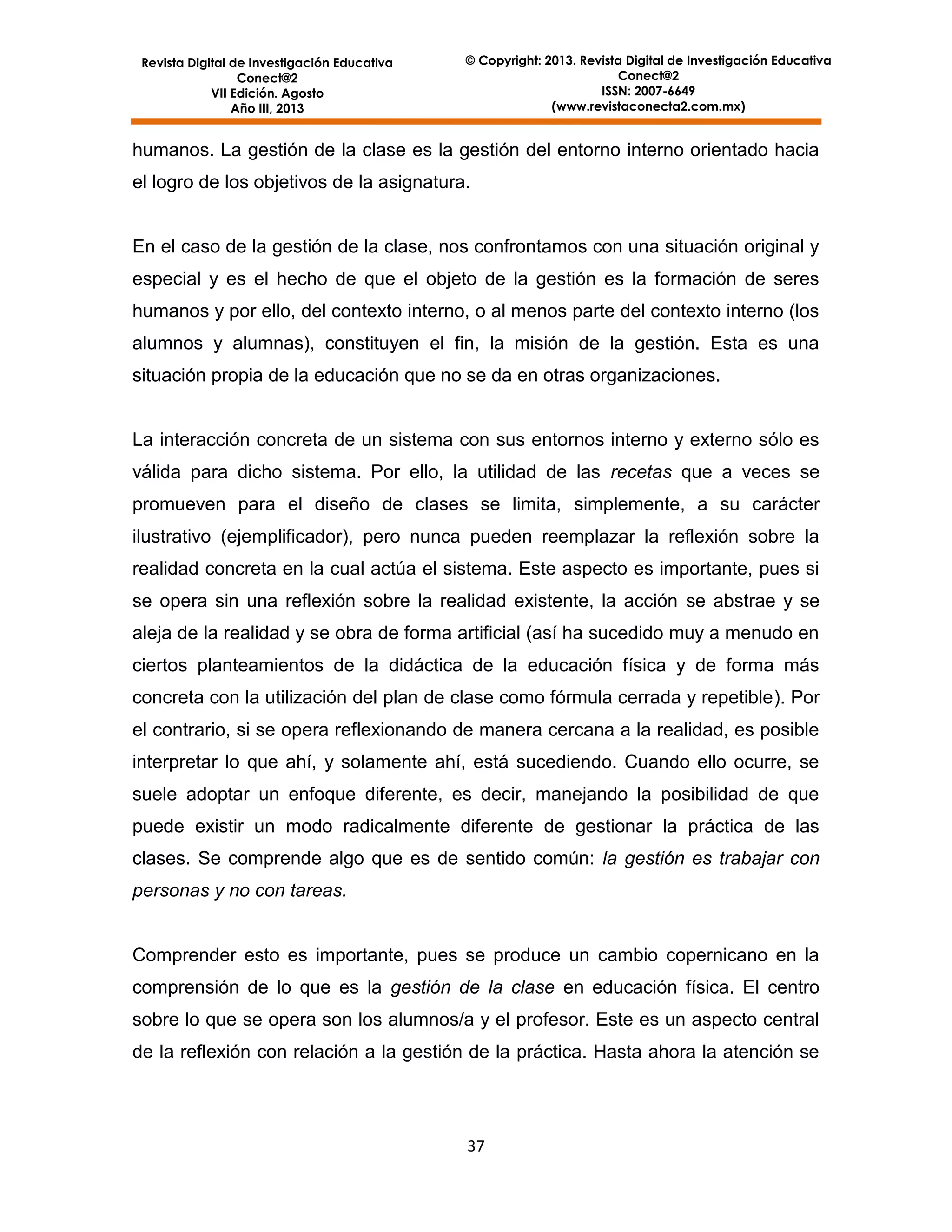 Revista Digital de Investigación Educativa
Conect@2
VII Edición. Agosto
Año III, 2013

© Copyright: 2013. Revista Digital de Investigación Educativa
Conect@2
ISSN: 2007-6649
(www.revistaconecta2.com.mx)

humanos. La gestión de la clase es la gestión del entorno interno orientado hacia
el logro de los objetivos de la asignatura.

En el caso de la gestión de la clase, nos confrontamos con una situación original y
especial y es el hecho de que el objeto de la gestión es la formación de seres
humanos y por ello, del contexto interno, o al menos parte del contexto interno (los
alumnos y alumnas), constituyen el fin, la misión de la gestión. Esta es una
situación propia de la educación que no se da en otras organizaciones.

La interacción concreta de un sistema con sus entornos interno y externo sólo es
válida para dicho sistema. Por ello, la utilidad de las recetas que a veces se
promueven para el diseño de clases se limita, simplemente, a su carácter
ilustrativo (ejemplificador), pero nunca pueden reemplazar la reflexión sobre la
realidad concreta en la cual actúa el sistema. Este aspecto es importante, pues si
se opera sin una reflexión sobre la realidad existente, la acción se abstrae y se
aleja de la realidad y se obra de forma artificial (así ha sucedido muy a menudo en
ciertos planteamientos de la didáctica de la educación física y de forma más
concreta con la utilización del plan de clase como fórmula cerrada y repetible). Por
el contrario, si se opera reflexionando de manera cercana a la realidad, es posible
interpretar lo que ahí, y solamente ahí, está sucediendo. Cuando ello ocurre, se
suele adoptar un enfoque diferente, es decir, manejando la posibilidad de que
puede existir un modo radicalmente diferente de gestionar la práctica de las
clases. Se comprende algo que es de sentido común: la gestión es trabajar con
personas y no con tareas.

Comprender esto es importante, pues se produce un cambio copernicano en la
comprensión de lo que es la gestión de la clase en educación física. El centro
sobre lo que se opera son los alumnos/a y el profesor. Este es un aspecto central
de la reflexión con relación a la gestión de la práctica. Hasta ahora la atención se

37

 
