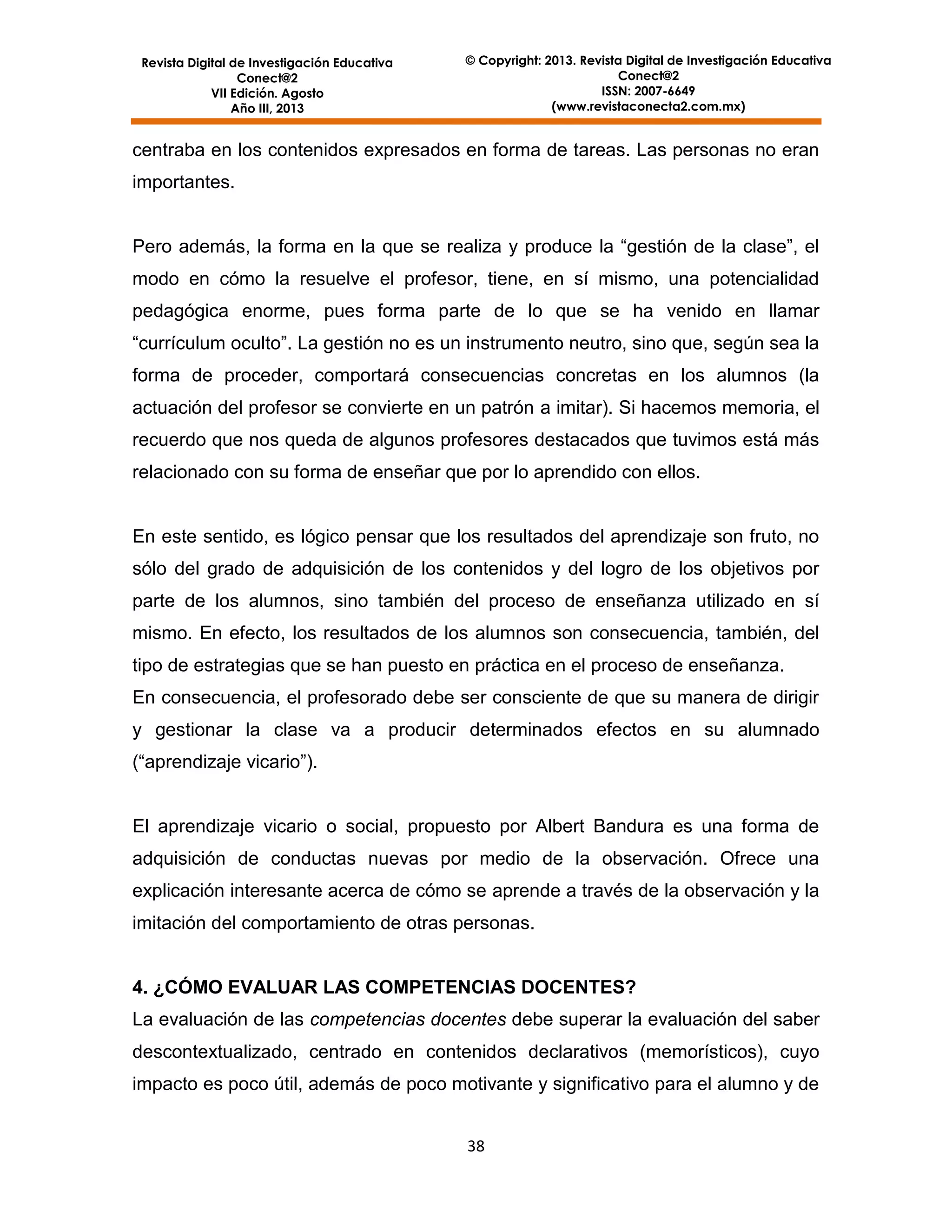 Revista Digital de Investigación Educativa
Conect@2
VII Edición. Agosto
Año III, 2013

© Copyright: 2013. Revista Digital de Investigación Educativa
Conect@2
ISSN: 2007-6649
(www.revistaconecta2.com.mx)

centraba en los contenidos expresados en forma de tareas. Las personas no eran
importantes.
Pero además, la forma en la que se realiza y produce la “gestión de la clase”, el
modo en cómo la resuelve el profesor, tiene, en sí mismo, una potencialidad
pedagógica enorme, pues forma parte de lo que se ha venido en llamar
“currículum oculto”. La gestión no es un instrumento neutro, sino que, según sea la
forma de proceder, comportará consecuencias concretas en los alumnos (la
actuación del profesor se convierte en un patrón a imitar). Si hacemos memoria, el
recuerdo que nos queda de algunos profesores destacados que tuvimos está más
relacionado con su forma de enseñar que por lo aprendido con ellos.

En este sentido, es lógico pensar que los resultados del aprendizaje son fruto, no
sólo del grado de adquisición de los contenidos y del logro de los objetivos por
parte de los alumnos, sino también del proceso de enseñanza utilizado en sí
mismo. En efecto, los resultados de los alumnos son consecuencia, también, del
tipo de estrategias que se han puesto en práctica en el proceso de enseñanza.
En consecuencia, el profesorado debe ser consciente de que su manera de dirigir
y gestionar la clase va a producir determinados efectos en su alumnado
(“aprendizaje vicario”).

El aprendizaje vicario o social, propuesto por Albert Bandura es una forma de
adquisición de conductas nuevas por medio de la observación. Ofrece una
explicación interesante acerca de cómo se aprende a través de la observación y la
imitación del comportamiento de otras personas.

4. ¿CÓMO EVALUAR LAS COMPETENCIAS DOCENTES?
La evaluación de las competencias docentes debe superar la evaluación del saber
descontextualizado, centrado en contenidos declarativos (memorísticos), cuyo
impacto es poco útil, además de poco motivante y significativo para el alumno y de
38

 