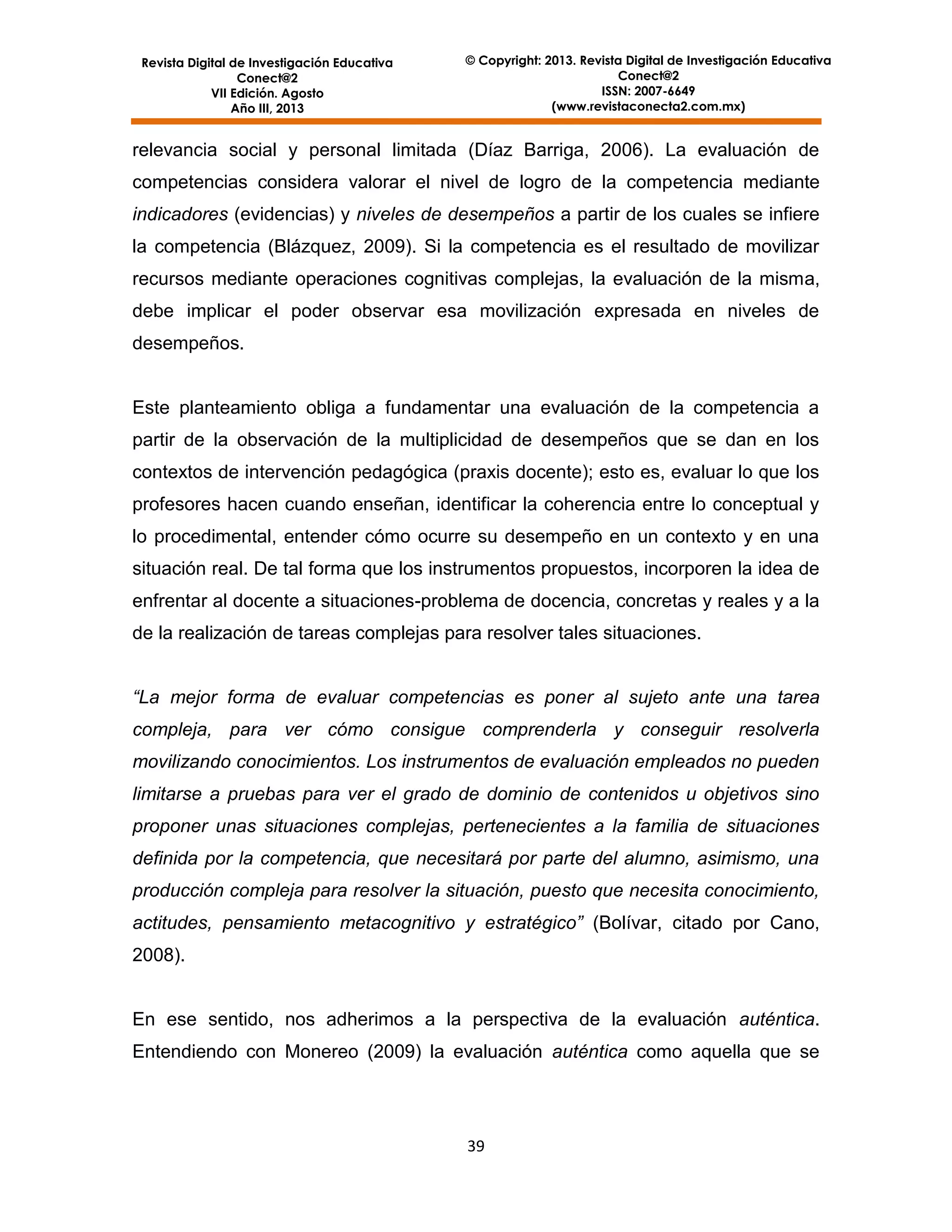 Revista Digital de Investigación Educativa
Conect@2
VII Edición. Agosto
Año III, 2013

© Copyright: 2013. Revista Digital de Investigación Educativa
Conect@2
ISSN: 2007-6649
(www.revistaconecta2.com.mx)

relevancia social y personal limitada (Díaz Barriga, 2006). La evaluación de
competencias considera valorar el nivel de logro de la competencia mediante
indicadores (evidencias) y niveles de desempeños a partir de los cuales se infiere
la competencia (Blázquez, 2009). Si la competencia es el resultado de movilizar
recursos mediante operaciones cognitivas complejas, la evaluación de la misma,
debe implicar el poder observar esa movilización expresada en niveles de
desempeños.

Este planteamiento obliga a fundamentar una evaluación de la competencia a
partir de la observación de la multiplicidad de desempeños que se dan en los
contextos de intervención pedagógica (praxis docente); esto es, evaluar lo que los
profesores hacen cuando enseñan, identificar la coherencia entre lo conceptual y
lo procedimental, entender cómo ocurre su desempeño en un contexto y en una
situación real. De tal forma que los instrumentos propuestos, incorporen la idea de
enfrentar al docente a situaciones-problema de docencia, concretas y reales y a la
de la realización de tareas complejas para resolver tales situaciones.
“La mejor forma de evaluar competencias es poner al sujeto ante una tarea
compleja, para ver cómo consigue comprenderla y conseguir resolverla
movilizando conocimientos. Los instrumentos de evaluación empleados no pueden
limitarse a pruebas para ver el grado de dominio de contenidos u objetivos sino
proponer unas situaciones complejas, pertenecientes a la familia de situaciones
definida por la competencia, que necesitará por parte del alumno, asimismo, una
producción compleja para resolver la situación, puesto que necesita conocimiento,
actitudes, pensamiento metacognitivo y estratégico” (Bolívar, citado por Cano,
2008).

En ese sentido, nos adherimos a la perspectiva de la evaluación auténtica.
Entendiendo con Monereo (2009) la evaluación auténtica como aquella que se

39

 