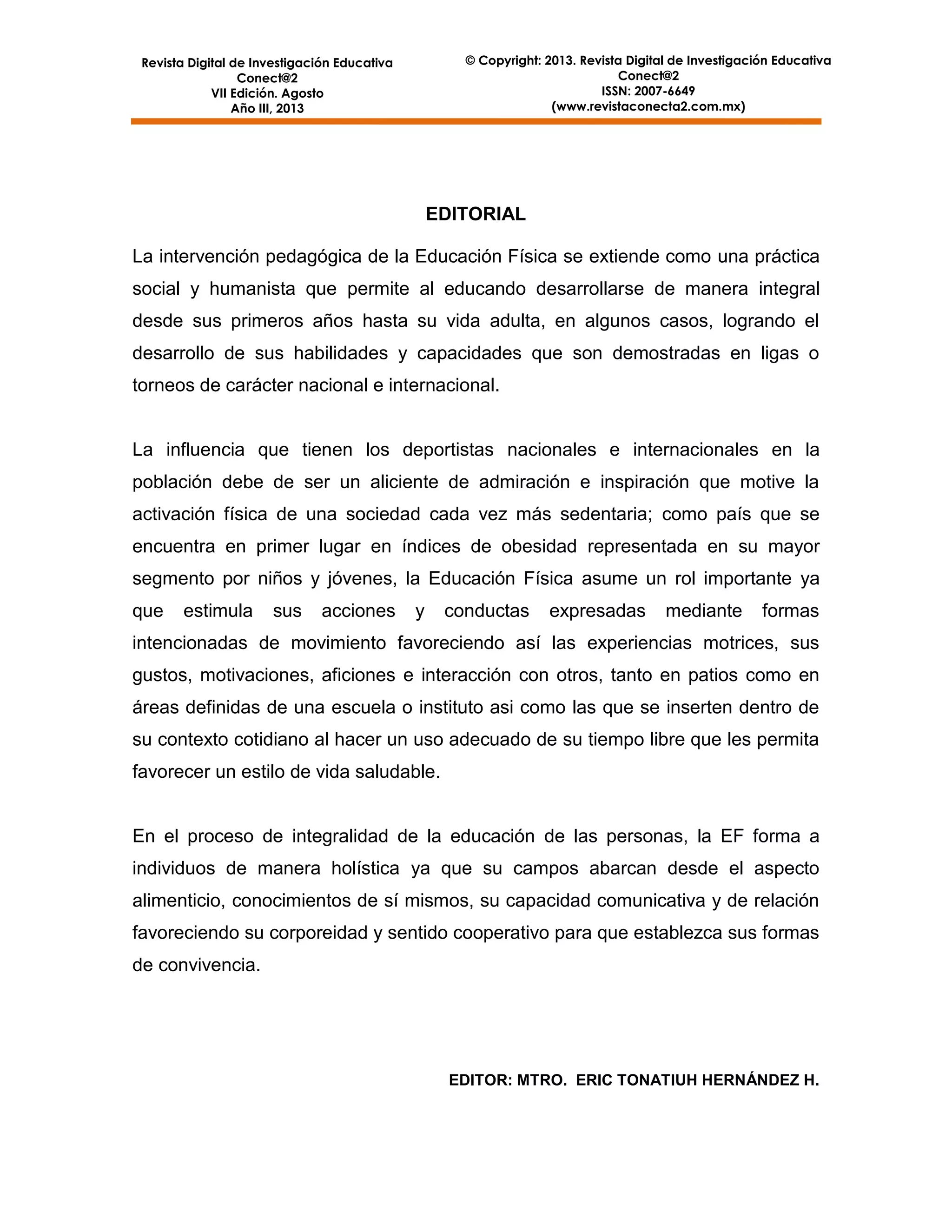 © Copyright: 2013. Revista Digital de Investigación Educativa
Conect@2
ISSN: 2007-6649
(www.revistaconecta2.com.mx)

Revista Digital de Investigación Educativa
Conect@2
VII Edición. Agosto
Año III, 2013

EDITORIAL
La intervención pedagógica de la Educación Física se extiende como una práctica
social y humanista que permite al educando desarrollarse de manera integral
desde sus primeros años hasta su vida adulta, en algunos casos, logrando el
desarrollo de sus habilidades y capacidades que son demostradas en ligas o
torneos de carácter nacional e internacional.

La influencia que tienen los deportistas nacionales e internacionales en la
población debe de ser un aliciente de admiración e inspiración que motive la
activación física de una sociedad cada vez más sedentaria; como país que se
encuentra en primer lugar en índices de obesidad representada en su mayor
segmento por niños y jóvenes, la Educación Física asume un rol importante ya
que

estimula

sus

acciones

y

conductas

expresadas

mediante

formas

intencionadas de movimiento favoreciendo así las experiencias motrices, sus
gustos, motivaciones, aficiones e interacción con otros, tanto en patios como en
áreas definidas de una escuela o instituto asi como las que se inserten dentro de
su contexto cotidiano al hacer un uso adecuado de su tiempo libre que les permita
favorecer un estilo de vida saludable.

En el proceso de integralidad de la educación de las personas, la EF forma a
individuos de manera holística ya que su campos abarcan desde el aspecto
alimenticio, conocimientos de sí mismos, su capacidad comunicativa y de relación
favoreciendo su corporeidad y sentido cooperativo para que establezca sus formas
de convivencia.

EDITOR: MTRO. ERIC TONATIUH HERNÁNDEZ H.

4

 