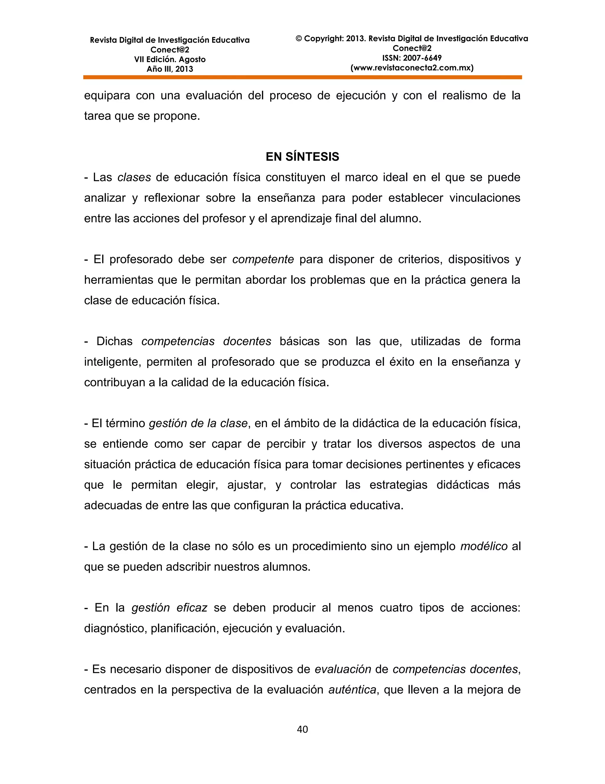 Revista Digital de Investigación Educativa
Conect@2
VII Edición. Agosto
Año III, 2013

© Copyright: 2013. Revista Digital de Investigación Educativa
Conect@2
ISSN: 2007-6649
(www.revistaconecta2.com.mx)

equipara con una evaluación del proceso de ejecución y con el realismo de la
tarea que se propone.

EN SÍNTESIS
- Las clases de educación física constituyen el marco ideal en el que se puede
analizar y reflexionar sobre la enseñanza para poder establecer vinculaciones
entre las acciones del profesor y el aprendizaje final del alumno.

- El profesorado debe ser competente para disponer de criterios, dispositivos y
herramientas que le permitan abordar los problemas que en la práctica genera la
clase de educación física.

- Dichas competencias docentes básicas son las que, utilizadas de forma
inteligente, permiten al profesorado que se produzca el éxito en la enseñanza y
contribuyan a la calidad de la educación física.

- El término gestión de la clase, en el ámbito de la didáctica de la educación física,
se entiende como ser capar de percibir y tratar los diversos aspectos de una
situación práctica de educación física para tomar decisiones pertinentes y eficaces
que le permitan elegir, ajustar, y controlar las estrategias didácticas más
adecuadas de entre las que configuran la práctica educativa.

- La gestión de la clase no sólo es un procedimiento sino un ejemplo modélico al
que se pueden adscribir nuestros alumnos.

- En la gestión eficaz se deben producir al menos cuatro tipos de acciones:
diagnóstico, planificación, ejecución y evaluación.

- Es necesario disponer de dispositivos de evaluación de competencias docentes,
centrados en la perspectiva de la evaluación auténtica, que lleven a la mejora de
40

 