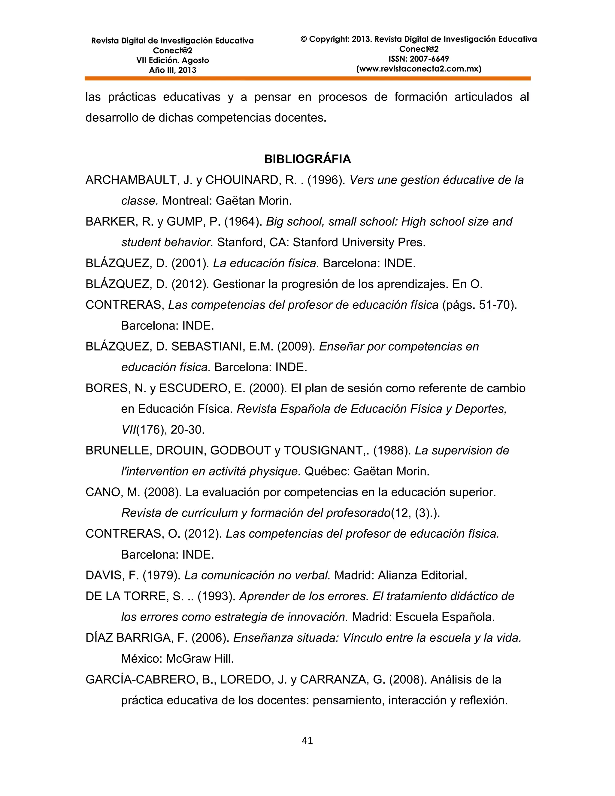 © Copyright: 2013. Revista Digital de Investigación Educativa
Conect@2
ISSN: 2007-6649
(www.revistaconecta2.com.mx)

Revista Digital de Investigación Educativa
Conect@2
VII Edición. Agosto
Año III, 2013

las prácticas educativas y a pensar en procesos de formación articulados al
desarrollo de dichas competencias docentes.

BIBLIOGRÁFIA
ARCHAMBAULT, J. y CHOUINARD, R. . (1996). Vers une gestion éducative de la
classe. Montreal: Gaëtan Morin.
BARKER, R. y GUMP, P. (1964). Big school, small school: High school size and
student behavior. Stanford, CA: Stanford University Pres.
BLÁZQUEZ, D. (2001). La educación física. Barcelona: INDE.
BLÁZQUEZ, D. (2012). Gestionar la progresión de los aprendizajes. En O.
CONTRERAS, Las competencias del profesor de educación física (págs. 51-70).
Barcelona: INDE.
BLÁZQUEZ, D. SEBASTIANI, E.M. (2009). Enseñar por competencias en
educación física. Barcelona: INDE.
BORES, N. y ESCUDERO, E. (2000). El plan de sesión como referente de cambio
en Educación Física. Revista Española de Educación Física y Deportes,
VII(176), 20-30.
BRUNELLE, DROUIN, GODBOUT y TOUSIGNANT,. (1988). La supervision de
l'intervention en activitá physique. Québec: Gaëtan Morin.
CANO, M. (2008). La evaluación por competencias en la educación superior.
Revista de currículum y formación del profesorado(12, (3).).
CONTRERAS, O. (2012). Las competencias del profesor de educación física.
Barcelona: INDE.
DAVIS, F. (1979). La comunicación no verbal. Madrid: Alianza Editorial.
DE LA TORRE, S. .. (1993). Aprender de los errores. El tratamiento didáctico de
los errores como estrategia de innovación. Madrid: Escuela Española.
DÍAZ BARRIGA, F. (2006). Enseñanza situada: Vínculo entre la escuela y la vida.
México: McGraw Hill.
GARCÍA-CABRERO, B., LOREDO, J. y CARRANZA, G. (2008). Análisis de la
práctica educativa de los docentes: pensamiento, interacción y reflexión.
41

 