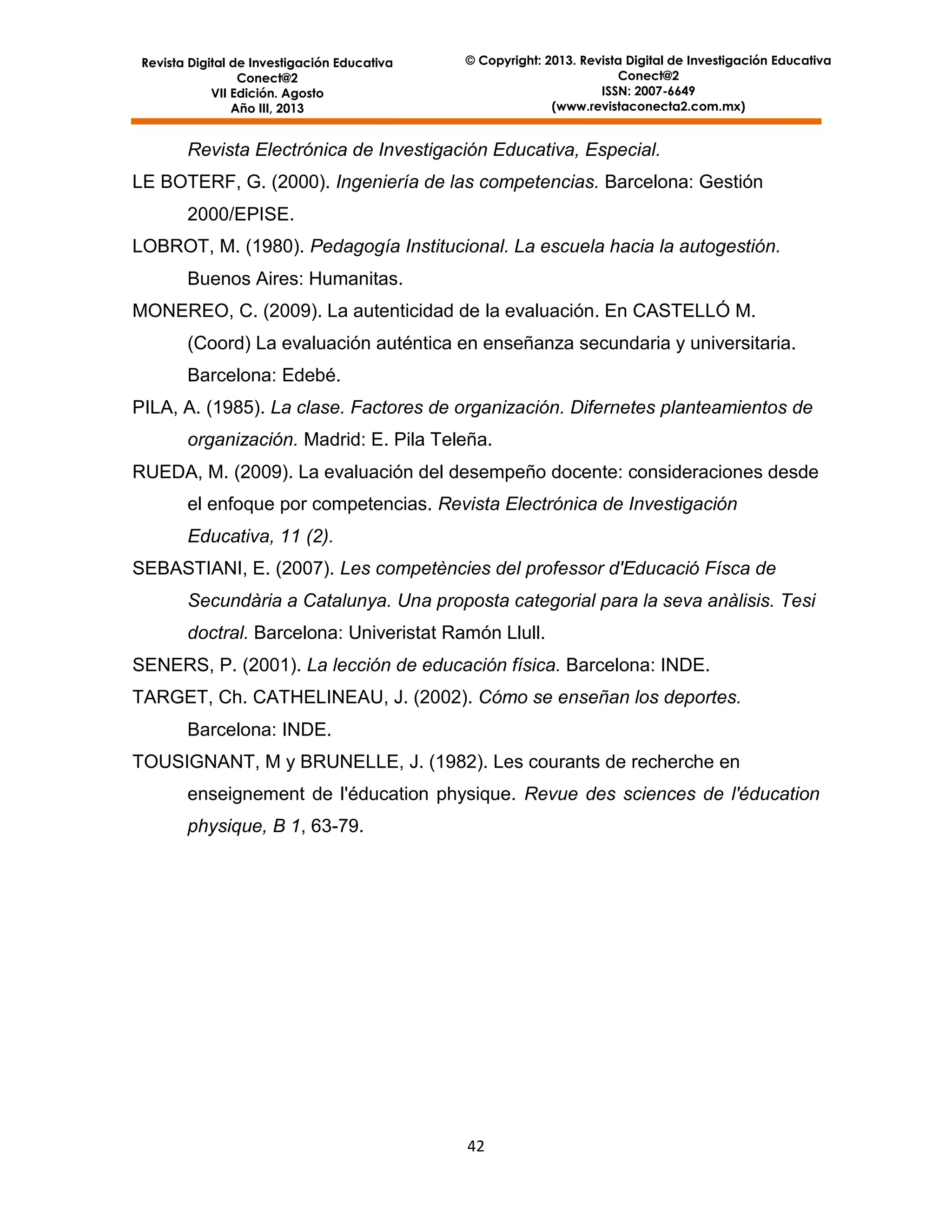 Revista Digital de Investigación Educativa
Conect@2
VII Edición. Agosto
Año III, 2013

© Copyright: 2013. Revista Digital de Investigación Educativa
Conect@2
ISSN: 2007-6649
(www.revistaconecta2.com.mx)

Revista Electrónica de Investigación Educativa, Especial.
LE BOTERF, G. (2000). Ingeniería de las competencias. Barcelona: Gestión
2000/EPISE.
LOBROT, M. (1980). Pedagogía Institucional. La escuela hacia la autogestión.
Buenos Aires: Humanitas.
MONEREO, C. (2009). La autenticidad de la evaluación. En CASTELLÓ M.
(Coord) La evaluación auténtica en enseñanza secundaria y universitaria.
Barcelona: Edebé.
PILA, A. (1985). La clase. Factores de organización. Difernetes planteamientos de
organización. Madrid: E. Pila Teleña.
RUEDA, M. (2009). La evaluación del desempeño docente: consideraciones desde
el enfoque por competencias. Revista Electrónica de Investigación
Educativa, 11 (2).
SEBASTIANI, E. (2007). Les competències del professor d'Educació Físca de
Secundària a Catalunya. Una proposta categorial para la seva anàlisis. Tesi
doctral. Barcelona: Univeristat Ramón Llull.
SENERS, P. (2001). La lección de educación física. Barcelona: INDE.
TARGET, Ch. CATHELINEAU, J. (2002). Cómo se enseñan los deportes.
Barcelona: INDE.
TOUSIGNANT, M y BRUNELLE, J. (1982). Les courants de recherche en
enseignement de l'éducation physique. Revue des sciences de l'éducation
physique, B 1, 63-79.

42

 