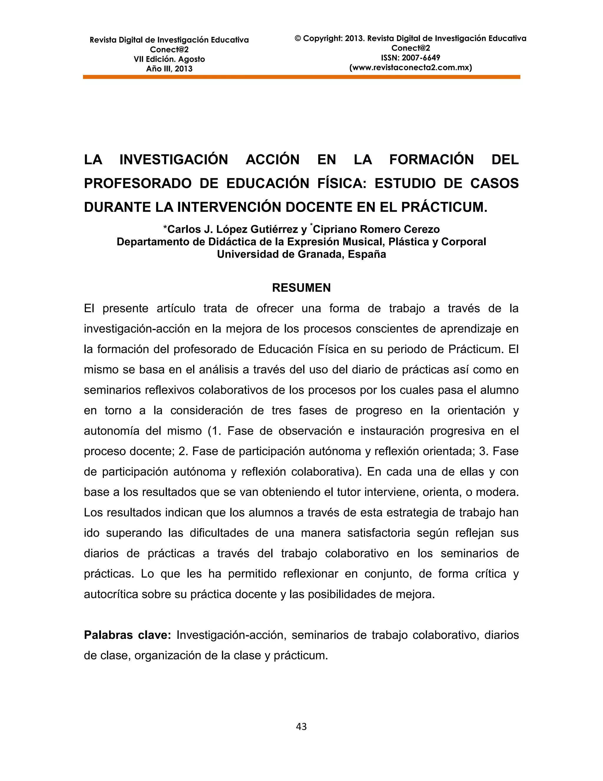 Revista Digital de Investigación Educativa
Conect@2
VII Edición. Agosto
Año III, 2013

LA

INVESTIGACIÓN

© Copyright: 2013. Revista Digital de Investigación Educativa
Conect@2
ISSN: 2007-6649
(www.revistaconecta2.com.mx)

ACCIÓN

EN

LA

FORMACIÓN

DEL

PROFESORADO DE EDUCACIÓN FÍSICA: ESTUDIO DE CASOS
DURANTE LA INTERVENCIÓN DOCENTE EN EL PRÁCTICUM.
*Carlos J. López Gutiérrez y *Cipriano Romero Cerezo
Departamento de Didáctica de la Expresión Musical, Plástica y Corporal
Universidad de Granada, España

RESUMEN
El presente artículo trata de ofrecer una forma de trabajo a través de la
investigación-acción en la mejora de los procesos conscientes de aprendizaje en
la formación del profesorado de Educación Física en su periodo de Prácticum. El
mismo se basa en el análisis a través del uso del diario de prácticas así como en
seminarios reflexivos colaborativos de los procesos por los cuales pasa el alumno
en torno a la consideración de tres fases de progreso en la orientación y
autonomía del mismo (1. Fase de observación e instauración progresiva en el
proceso docente; 2. Fase de participación autónoma y reflexión orientada; 3. Fase
de participación autónoma y reflexión colaborativa). En cada una de ellas y con
base a los resultados que se van obteniendo el tutor interviene, orienta, o modera.
Los resultados indican que los alumnos a través de esta estrategia de trabajo han
ido superando las dificultades de una manera satisfactoria según reflejan sus
diarios de prácticas a través del trabajo colaborativo en los seminarios de
prácticas. Lo que les ha permitido reflexionar en conjunto, de forma crítica y
autocrítica sobre su práctica docente y las posibilidades de mejora.

Palabras clave: Investigación-acción, seminarios de trabajo colaborativo, diarios
de clase, organización de la clase y prácticum.

43

 