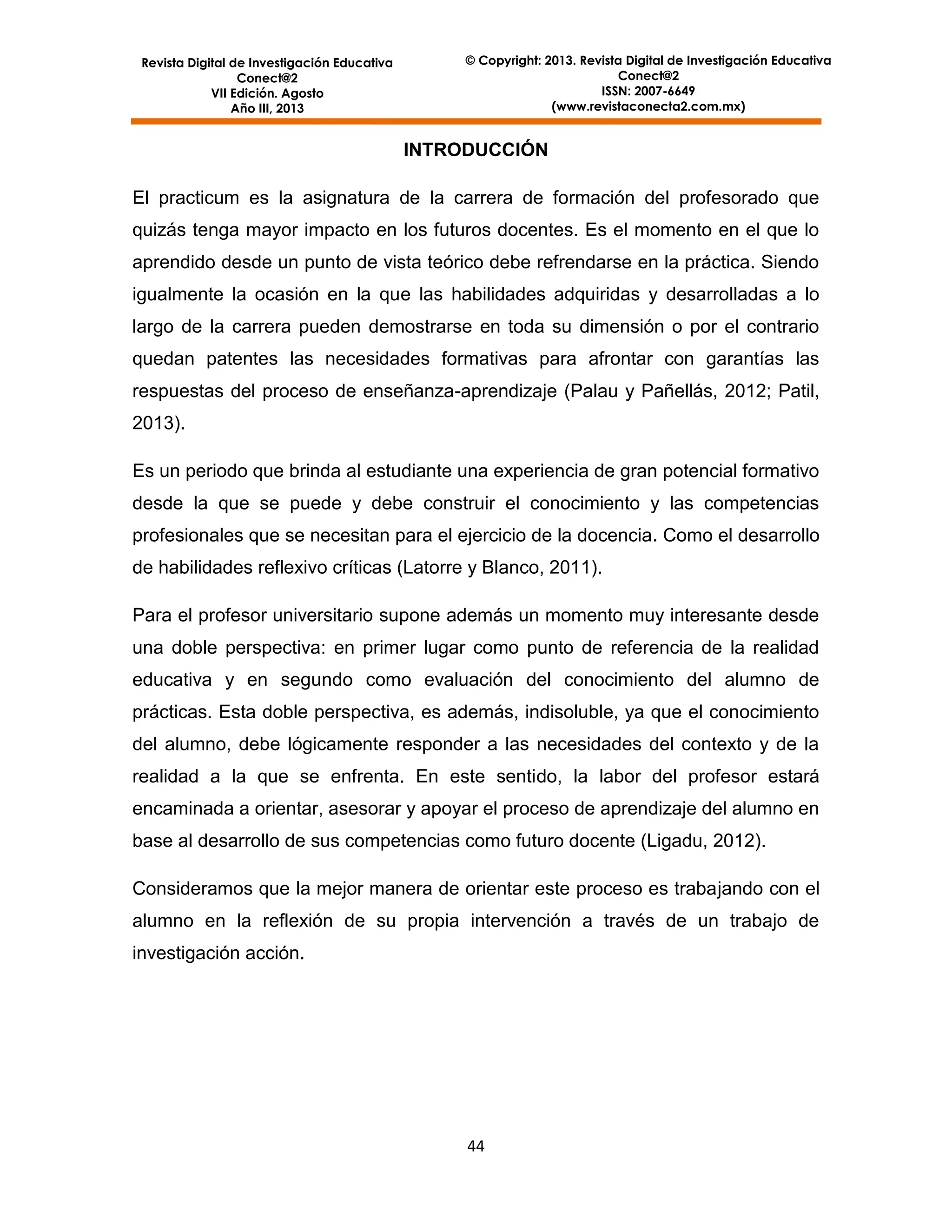 Revista Digital de Investigación Educativa
Conect@2
VII Edición. Agosto
Año III, 2013

© Copyright: 2013. Revista Digital de Investigación Educativa
Conect@2
ISSN: 2007-6649
(www.revistaconecta2.com.mx)

INTRODUCCIÓN
El practicum es la asignatura de la carrera de formación del profesorado que
quizás tenga mayor impacto en los futuros docentes. Es el momento en el que lo
aprendido desde un punto de vista teórico debe refrendarse en la práctica. Siendo
igualmente la ocasión en la que las habilidades adquiridas y desarrolladas a lo
largo de la carrera pueden demostrarse en toda su dimensión o por el contrario
quedan patentes las necesidades formativas para afrontar con garantías las
respuestas del proceso de enseñanza-aprendizaje (Palau y Pañellás, 2012; Patil,
2013).
Es un periodo que brinda al estudiante una experiencia de gran potencial formativo
desde la que se puede y debe construir el conocimiento y las competencias
profesionales que se necesitan para el ejercicio de la docencia. Como el desarrollo
de habilidades reflexivo críticas (Latorre y Blanco, 2011).
Para el profesor universitario supone además un momento muy interesante desde
una doble perspectiva: en primer lugar como punto de referencia de la realidad
educativa y en segundo como evaluación del conocimiento del alumno de
prácticas. Esta doble perspectiva, es además, indisoluble, ya que el conocimiento
del alumno, debe lógicamente responder a las necesidades del contexto y de la
realidad a la que se enfrenta. En este sentido, la labor del profesor estará
encaminada a orientar, asesorar y apoyar el proceso de aprendizaje del alumno en
base al desarrollo de sus competencias como futuro docente (Ligadu, 2012).
Consideramos que la mejor manera de orientar este proceso es trabajando con el
alumno en la reflexión de su propia intervención a través de un trabajo de
investigación acción.

44

 