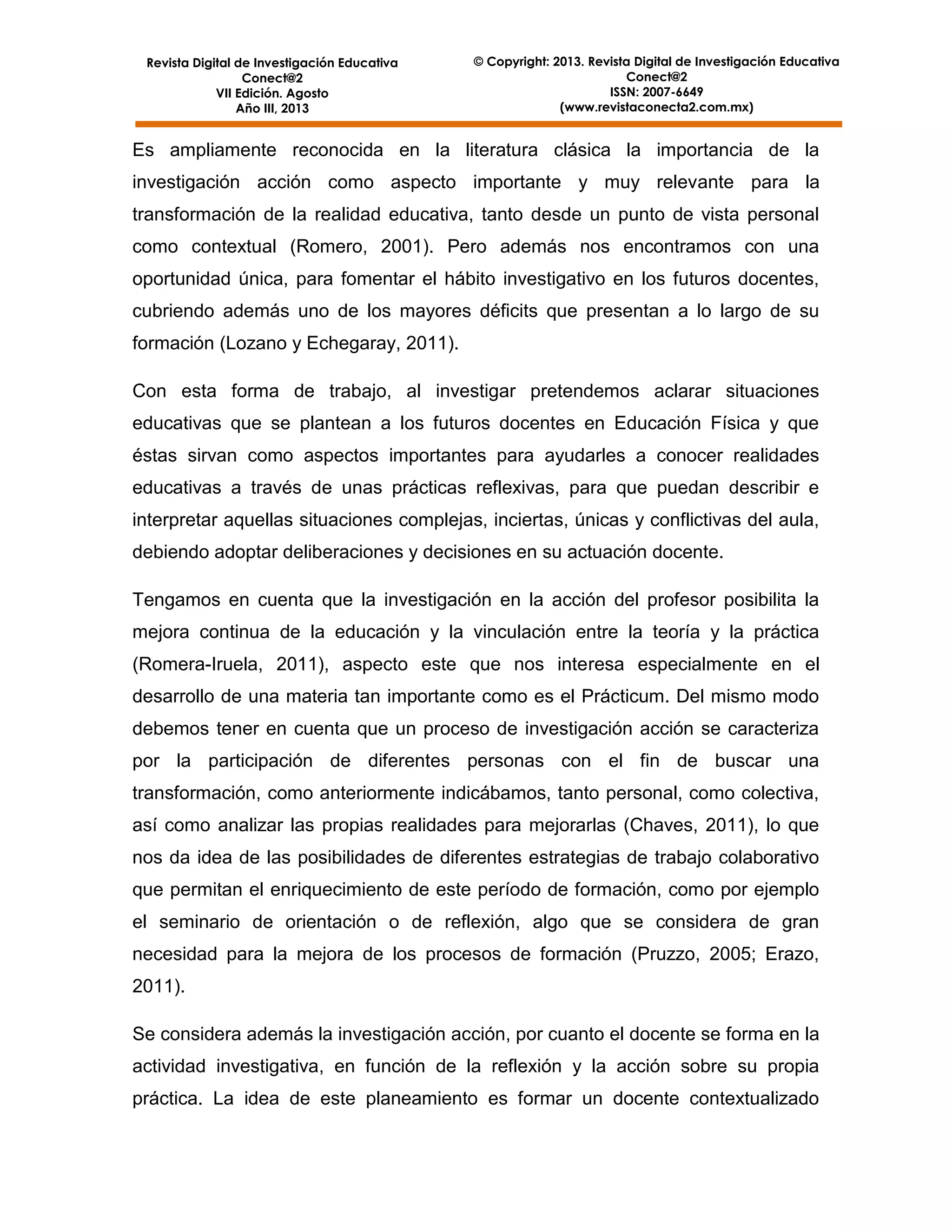 Revista Digital de Investigación Educativa
Conect@2
VII Edición. Agosto
Año III, 2013

© Copyright: 2013. Revista Digital de Investigación Educativa
Conect@2
ISSN: 2007-6649
(www.revistaconecta2.com.mx)

Es ampliamente reconocida en la literatura clásica la importancia de la
investigación acción como aspecto importante y muy relevante para la
transformación de la realidad educativa, tanto desde un punto de vista personal
como contextual (Romero, 2001). Pero además nos encontramos con una
oportunidad única, para fomentar el hábito investigativo en los futuros docentes,
cubriendo además uno de los mayores déficits que presentan a lo largo de su
formación (Lozano y Echegaray, 2011).
Con esta forma de trabajo, al investigar pretendemos aclarar situaciones
educativas que se plantean a los futuros docentes en Educación Física y que
éstas sirvan como aspectos importantes para ayudarles a conocer realidades
educativas a través de unas prácticas reflexivas, para que puedan describir e
interpretar aquellas situaciones complejas, inciertas, únicas y conflictivas del aula,
debiendo adoptar deliberaciones y decisiones en su actuación docente.
Tengamos en cuenta que la investigación en la acción del profesor posibilita la
mejora continua de la educación y la vinculación entre la teoría y la práctica
(Romera-Iruela, 2011), aspecto este que nos interesa especialmente en el
desarrollo de una materia tan importante como es el Prácticum. Del mismo modo
debemos tener en cuenta que un proceso de investigación acción se caracteriza
por la participación de diferentes personas con el fin de buscar una
transformación, como anteriormente indicábamos, tanto personal, como colectiva,
así como analizar las propias realidades para mejorarlas (Chaves, 2011), lo que
nos da idea de las posibilidades de diferentes estrategias de trabajo colaborativo
que permitan el enriquecimiento de este período de formación, como por ejemplo
el seminario de orientación o de reflexión, algo que se considera de gran
necesidad para la mejora de los procesos de formación (Pruzzo, 2005; Erazo,
2011).
Se considera además la investigación acción, por cuanto el docente se forma en la
actividad investigativa, en función de la reflexión y la acción sobre su propia
práctica. La idea de este planeamiento es formar un docente contextualizado

 