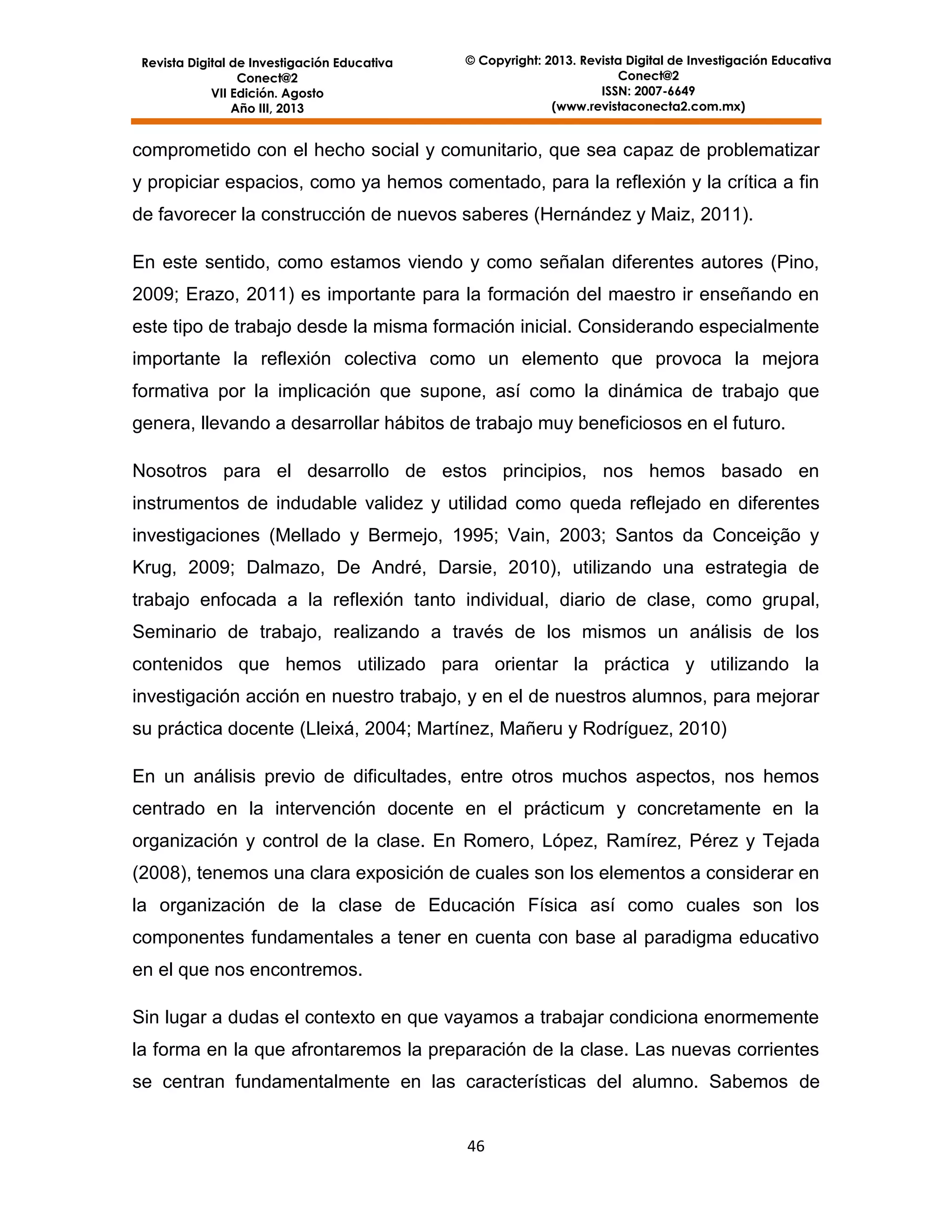 Revista Digital de Investigación Educativa
Conect@2
VII Edición. Agosto
Año III, 2013

© Copyright: 2013. Revista Digital de Investigación Educativa
Conect@2
ISSN: 2007-6649
(www.revistaconecta2.com.mx)

comprometido con el hecho social y comunitario, que sea capaz de problematizar
y propiciar espacios, como ya hemos comentado, para la reflexión y la crítica a fin
de favorecer la construcción de nuevos saberes (Hernández y Maiz, 2011).
En este sentido, como estamos viendo y como señalan diferentes autores (Pino,
2009; Erazo, 2011) es importante para la formación del maestro ir enseñando en
este tipo de trabajo desde la misma formación inicial. Considerando especialmente
importante la reflexión colectiva como un elemento que provoca la mejora
formativa por la implicación que supone, así como la dinámica de trabajo que
genera, llevando a desarrollar hábitos de trabajo muy beneficiosos en el futuro.
Nosotros para el desarrollo de estos principios, nos hemos basado en
instrumentos de indudable validez y utilidad como queda reflejado en diferentes
investigaciones (Mellado y Bermejo, 1995; Vain, 2003; Santos da Conceição y
Krug, 2009; Dalmazo, De André, Darsie, 2010), utilizando una estrategia de
trabajo enfocada a la reflexión tanto individual, diario de clase, como grupal,
Seminario de trabajo, realizando a través de los mismos un análisis de los
contenidos que hemos utilizado para orientar la práctica y utilizando la
investigación acción en nuestro trabajo, y en el de nuestros alumnos, para mejorar
su práctica docente (Lleixá, 2004; Martínez, Mañeru y Rodríguez, 2010)
En un análisis previo de dificultades, entre otros muchos aspectos, nos hemos
centrado en la intervención docente en el prácticum y concretamente en la
organización y control de la clase. En Romero, López, Ramírez, Pérez y Tejada
(2008), tenemos una clara exposición de cuales son los elementos a considerar en
la organización de la clase de Educación Física así como cuales son los
componentes fundamentales a tener en cuenta con base al paradigma educativo
en el que nos encontremos.
Sin lugar a dudas el contexto en que vayamos a trabajar condiciona enormemente
la forma en la que afrontaremos la preparación de la clase. Las nuevas corrientes
se centran fundamentalmente en las características del alumno. Sabemos de

46

 