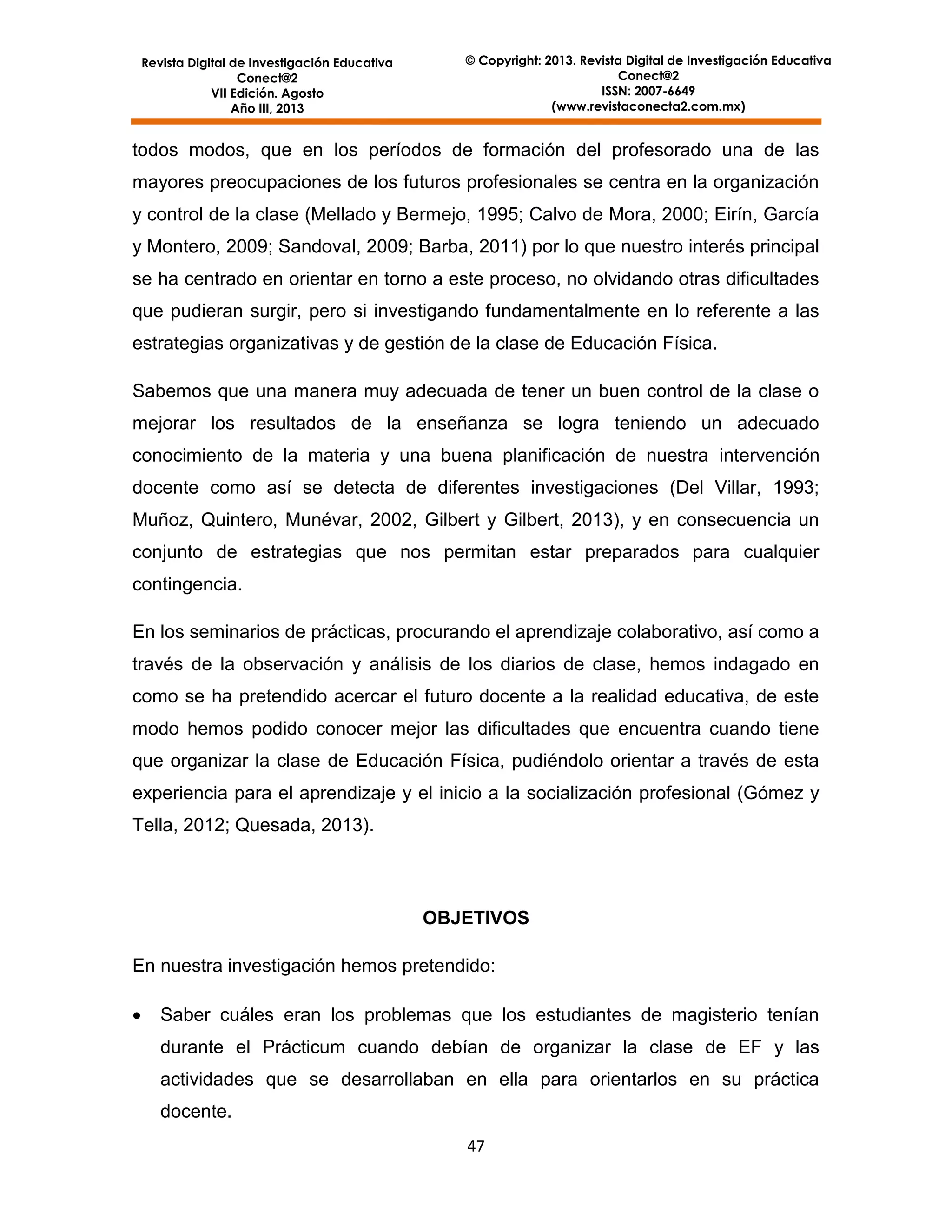 Revista Digital de Investigación Educativa
Conect@2
VII Edición. Agosto
Año III, 2013

© Copyright: 2013. Revista Digital de Investigación Educativa
Conect@2
ISSN: 2007-6649
(www.revistaconecta2.com.mx)

todos modos, que en los períodos de formación del profesorado una de las
mayores preocupaciones de los futuros profesionales se centra en la organización
y control de la clase (Mellado y Bermejo, 1995; Calvo de Mora, 2000; Eirín, García
y Montero, 2009; Sandoval, 2009; Barba, 2011) por lo que nuestro interés principal
se ha centrado en orientar en torno a este proceso, no olvidando otras dificultades
que pudieran surgir, pero si investigando fundamentalmente en lo referente a las
estrategias organizativas y de gestión de la clase de Educación Física.
Sabemos que una manera muy adecuada de tener un buen control de la clase o
mejorar los resultados de la enseñanza se logra teniendo un adecuado
conocimiento de la materia y una buena planificación de nuestra intervención
docente como así se detecta de diferentes investigaciones (Del Villar, 1993;
Muñoz, Quintero, Munévar, 2002, Gilbert y Gilbert, 2013), y en consecuencia un
conjunto de estrategias que nos permitan estar preparados para cualquier
contingencia.
En los seminarios de prácticas, procurando el aprendizaje colaborativo, así como a
través de la observación y análisis de los diarios de clase, hemos indagado en
como se ha pretendido acercar el futuro docente a la realidad educativa, de este
modo hemos podido conocer mejor las dificultades que encuentra cuando tiene
que organizar la clase de Educación Física, pudiéndolo orientar a través de esta
experiencia para el aprendizaje y el inicio a la socialización profesional (Gómez y
Tella, 2012; Quesada, 2013).

OBJETIVOS
En nuestra investigación hemos pretendido:


Saber cuáles eran los problemas que los estudiantes de magisterio tenían
durante el Prácticum cuando debían de organizar la clase de EF y las
actividades que se desarrollaban en ella para orientarlos en su práctica
docente.
47

 