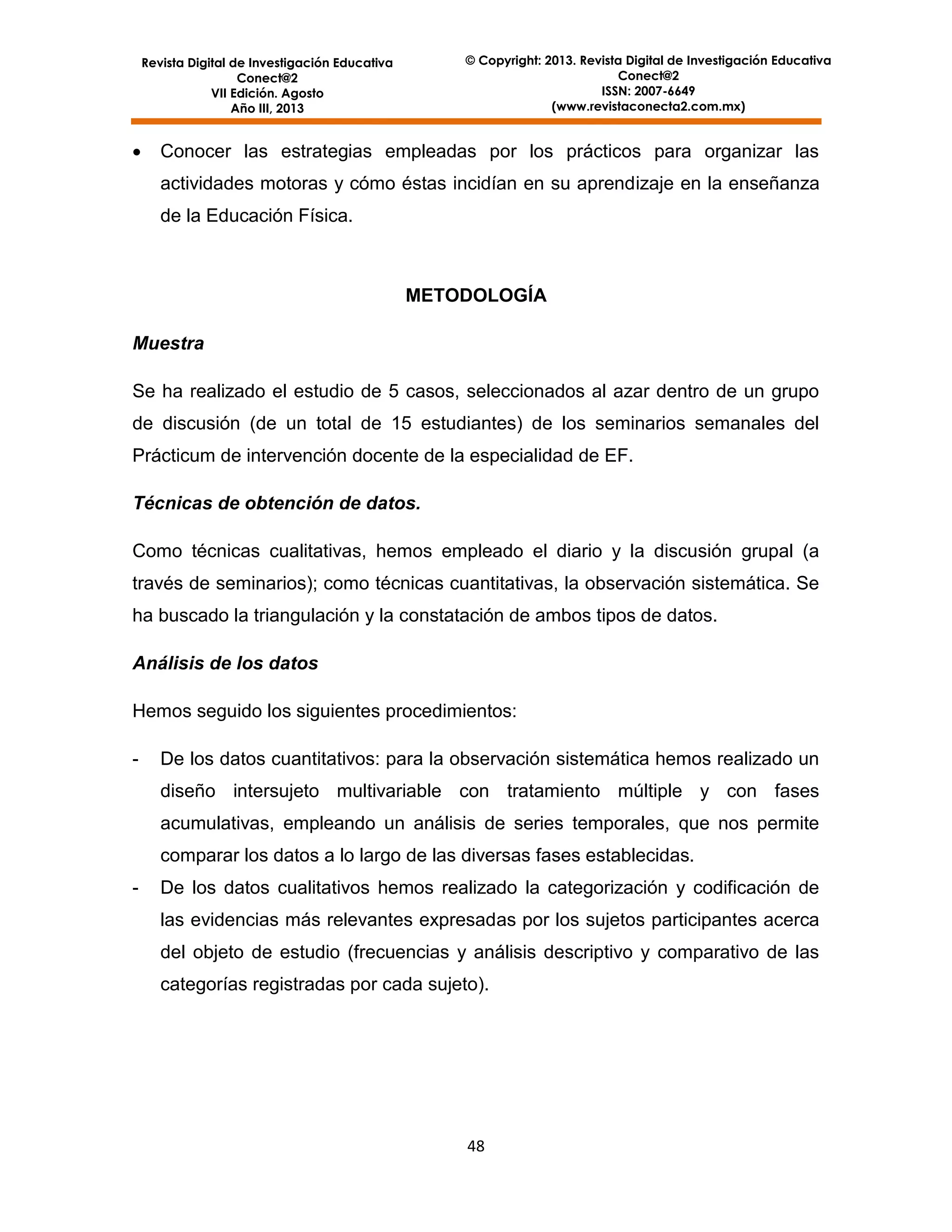 © Copyright: 2013. Revista Digital de Investigación Educativa
Conect@2
ISSN: 2007-6649
(www.revistaconecta2.com.mx)

Revista Digital de Investigación Educativa
Conect@2
VII Edición. Agosto
Año III, 2013



Conocer las estrategias empleadas por los prácticos para organizar las
actividades motoras y cómo éstas incidían en su aprendizaje en la enseñanza
de la Educación Física.

METODOLOGÍA
Muestra
Se ha realizado el estudio de 5 casos, seleccionados al azar dentro de un grupo
de discusión (de un total de 15 estudiantes) de los seminarios semanales del
Prácticum de intervención docente de la especialidad de EF.
Técnicas de obtención de datos.
Como técnicas cualitativas, hemos empleado el diario y la discusión grupal (a
través de seminarios); como técnicas cuantitativas, la observación sistemática. Se
ha buscado la triangulación y la constatación de ambos tipos de datos.
Análisis de los datos
Hemos seguido los siguientes procedimientos:
-

De los datos cuantitativos: para la observación sistemática hemos realizado un
diseño intersujeto multivariable con tratamiento múltiple y con fases
acumulativas, empleando un análisis de series temporales, que nos permite
comparar los datos a lo largo de las diversas fases establecidas.

-

De los datos cualitativos hemos realizado la categorización y codificación de
las evidencias más relevantes expresadas por los sujetos participantes acerca
del objeto de estudio (frecuencias y análisis descriptivo y comparativo de las
categorías registradas por cada sujeto).

48

 