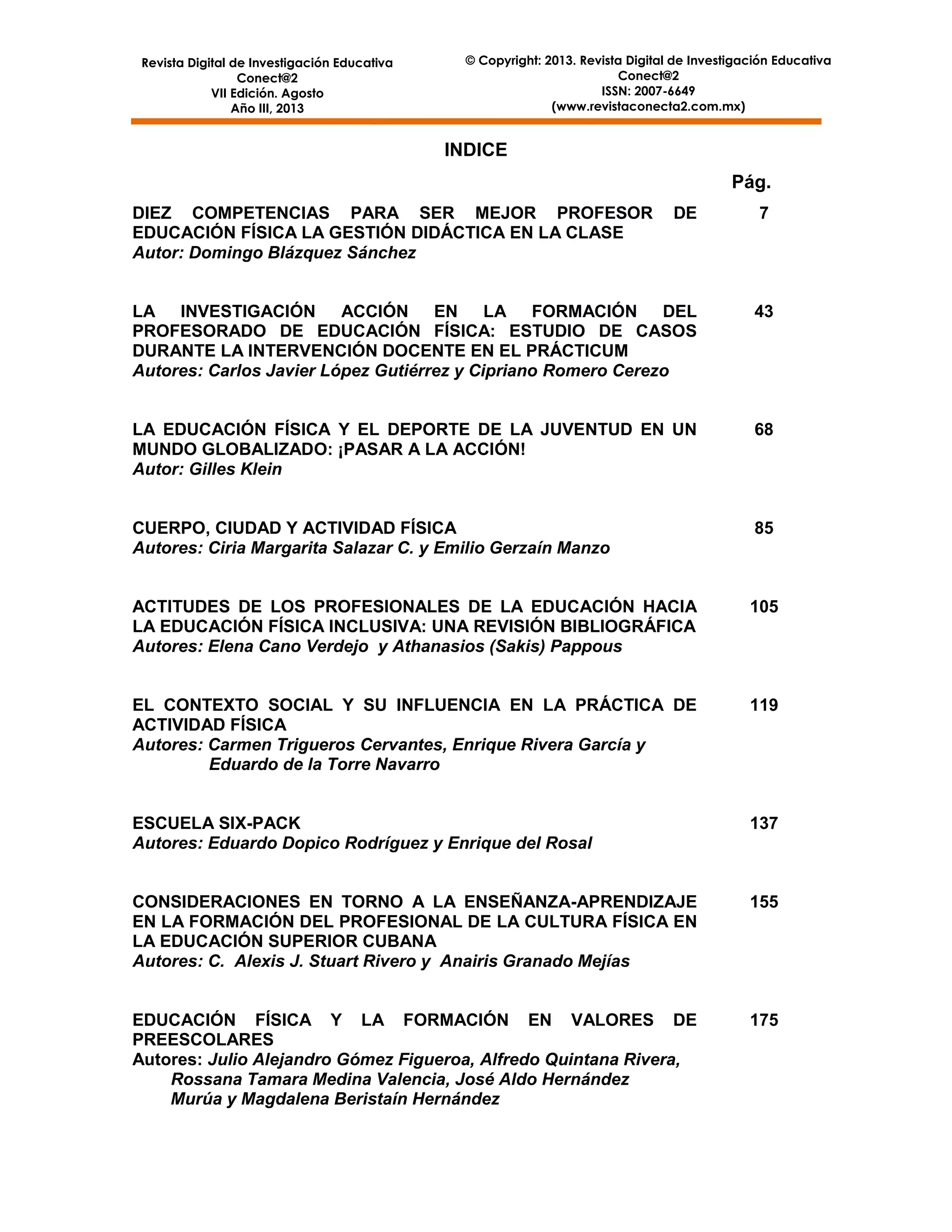 Revista Digital de Investigación Educativa
Conect@2
VII Edición. Agosto
Año III, 2013

© Copyright: 2013. Revista Digital de Investigación Educativa
Conect@2
ISSN: 2007-6649
(www.revistaconecta2.com.mx)

INDICE
Pág.
DIEZ COMPETENCIAS PARA SER MEJOR PROFESOR
EDUCACIÓN FÍSICA LA GESTIÓN DIDÁCTICA EN LA CLASE
Autor: Domingo Blázquez Sánchez

DE

7

LA INVESTIGACIÓN ACCIÓN EN LA FORMACIÓN DEL
PROFESORADO DE EDUCACIÓN FÍSICA: ESTUDIO DE CASOS
DURANTE LA INTERVENCIÓN DOCENTE EN EL PRÁCTICUM
Autores: Carlos Javier López Gutiérrez y Cipriano Romero Cerezo

43

LA EDUCACIÓN FÍSICA Y EL DEPORTE DE LA JUVENTUD EN UN
MUNDO GLOBALIZADO: ¡PASAR A LA ACCIÓN!
Autor: Gilles Klein

68

CUERPO, CIUDAD Y ACTIVIDAD FÍSICA
Autores: Ciria Margarita Salazar C. y Emilio Gerzaín Manzo

85

ACTITUDES DE LOS PROFESIONALES DE LA EDUCACIÓN HACIA
LA EDUCACIÓN FÍSICA INCLUSIVA: UNA REVISIÓN BIBLIOGRÁFICA
Autores: Elena Cano Verdejo y Athanasios (Sakis) Pappous

105

EL CONTEXTO SOCIAL Y SU INFLUENCIA EN LA PRÁCTICA DE
ACTIVIDAD FÍSICA
Autores: Carmen Trigueros Cervantes, Enrique Rivera García y
Eduardo de la Torre Navarro

119

ESCUELA SIX-PACK
Autores: Eduardo Dopico Rodríguez y Enrique del Rosal

137

CONSIDERACIONES EN TORNO A LA ENSEÑANZA-APRENDIZAJE
EN LA FORMACIÓN DEL PROFESIONAL DE LA CULTURA FÍSICA EN
LA EDUCACIÓN SUPERIOR CUBANA
Autores: C. Alexis J. Stuart Rivero y Anairis Granado Mejías

155

EDUCACIÓN FÍSICA Y LA FORMACIÓN EN VALORES DE
PREESCOLARES
Autores: Julio Alejandro Gómez Figueroa, Alfredo Quintana Rivera,
Rossana Tamara Medina Valencia, José Aldo Hernández
Murúa y Magdalena Beristaín Hernández

175

5

 