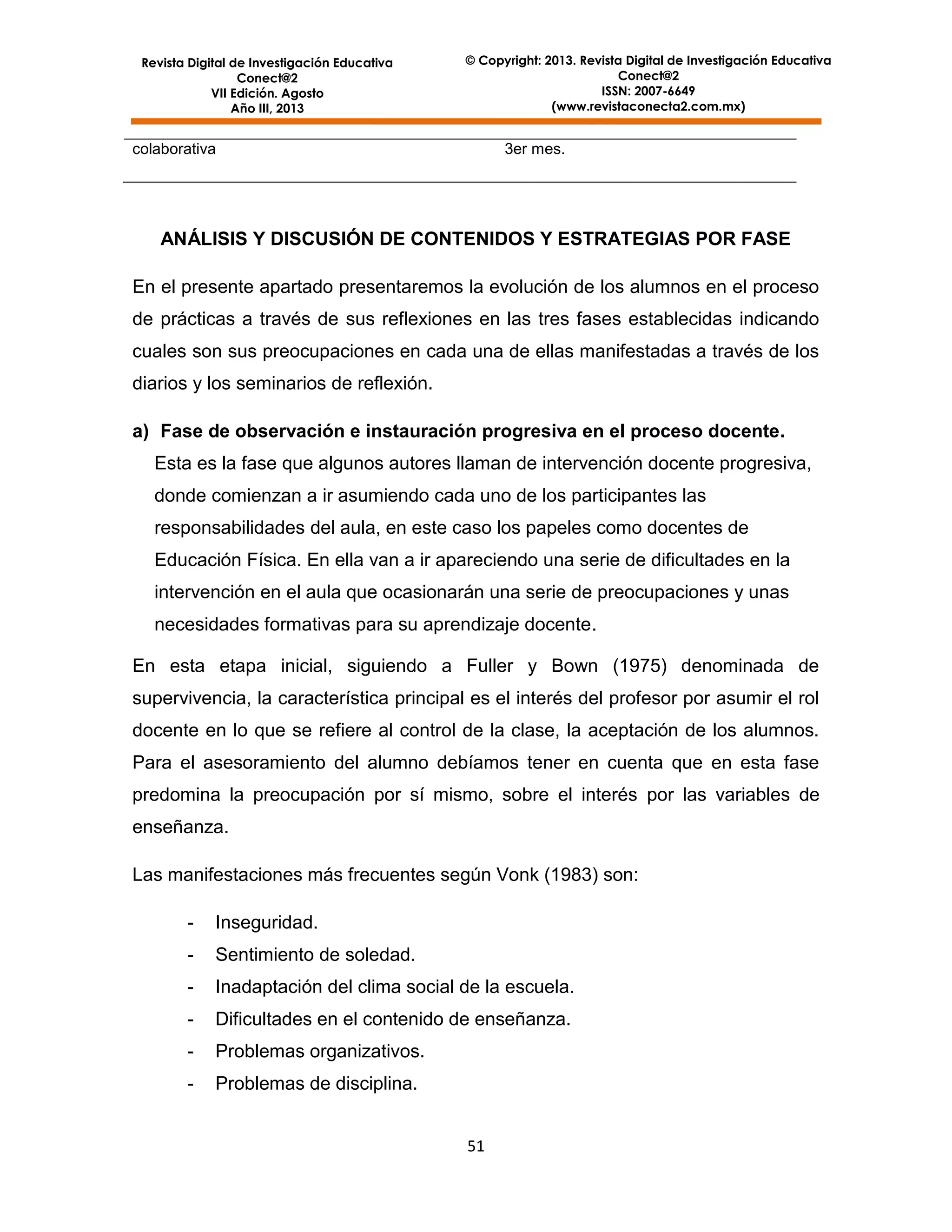 Revista Digital de Investigación Educativa
Conect@2
VII Edición. Agosto
Año III, 2013

© Copyright: 2013. Revista Digital de Investigación Educativa
Conect@2
ISSN: 2007-6649
(www.revistaconecta2.com.mx)

colaborativa

3er mes.

ANÁLISIS Y DISCUSIÓN DE CONTENIDOS Y ESTRATEGIAS POR FASE
En el presente apartado presentaremos la evolución de los alumnos en el proceso
de prácticas a través de sus reflexiones en las tres fases establecidas indicando
cuales son sus preocupaciones en cada una de ellas manifestadas a través de los
diarios y los seminarios de reflexión.
a) Fase de observación e instauración progresiva en el proceso docente.
Esta es la fase que algunos autores llaman de intervención docente progresiva,
donde comienzan a ir asumiendo cada uno de los participantes las
responsabilidades del aula, en este caso los papeles como docentes de
Educación Física. En ella van a ir apareciendo una serie de dificultades en la
intervención en el aula que ocasionarán una serie de preocupaciones y unas
necesidades formativas para su aprendizaje docente.
En esta etapa inicial, siguiendo a Fuller y Bown (1975) denominada de
supervivencia, la característica principal es el interés del profesor por asumir el rol
docente en lo que se refiere al control de la clase, la aceptación de los alumnos.
Para el asesoramiento del alumno debíamos tener en cuenta que en esta fase
predomina la preocupación por sí mismo, sobre el interés por las variables de
enseñanza.
Las manifestaciones más frecuentes según Vonk (1983) son:
-

Inseguridad.

-

Sentimiento de soledad.

-

Inadaptación del clima social de la escuela.

-

Dificultades en el contenido de enseñanza.

-

Problemas organizativos.

-

Problemas de disciplina.
51

 
