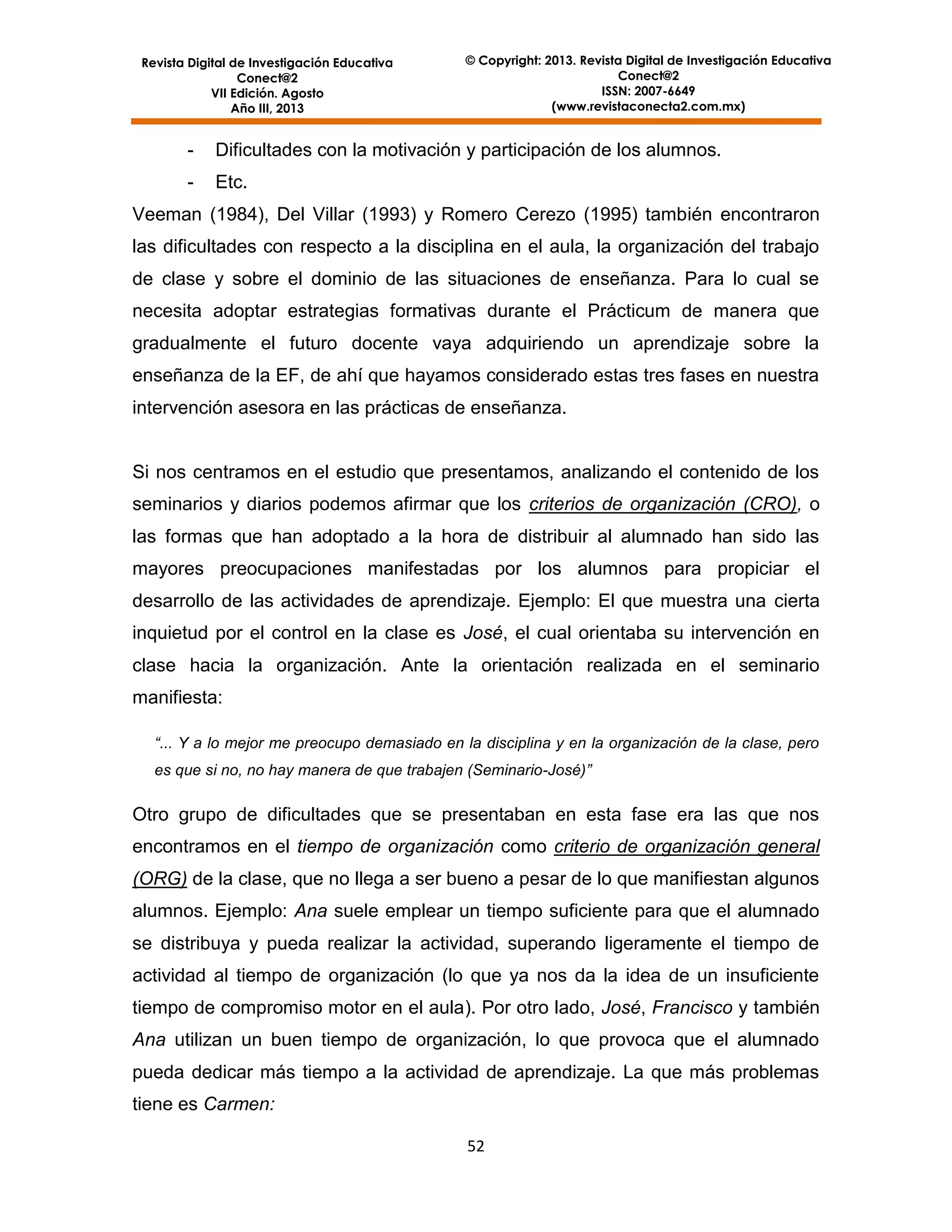 Revista Digital de Investigación Educativa
Conect@2
VII Edición. Agosto
Año III, 2013

© Copyright: 2013. Revista Digital de Investigación Educativa
Conect@2
ISSN: 2007-6649
(www.revistaconecta2.com.mx)

-

Dificultades con la motivación y participación de los alumnos.

-

Etc.

Veeman (1984), Del Villar (1993) y Romero Cerezo (1995) también encontraron
las dificultades con respecto a la disciplina en el aula, la organización del trabajo
de clase y sobre el dominio de las situaciones de enseñanza. Para lo cual se
necesita adoptar estrategias formativas durante el Prácticum de manera que
gradualmente el futuro docente vaya adquiriendo un aprendizaje sobre la
enseñanza de la EF, de ahí que hayamos considerado estas tres fases en nuestra
intervención asesora en las prácticas de enseñanza.

Si nos centramos en el estudio que presentamos, analizando el contenido de los
seminarios y diarios podemos afirmar que los criterios de organización (CRO), o
las formas que han adoptado a la hora de distribuir al alumnado han sido las
mayores preocupaciones manifestadas por los alumnos para propiciar el
desarrollo de las actividades de aprendizaje. Ejemplo: El que muestra una cierta
inquietud por el control en la clase es José, el cual orientaba su intervención en
clase hacia la organización. Ante la orientación realizada en el seminario
manifiesta:
“... Y a lo mejor me preocupo demasiado en la disciplina y en la organización de la clase, pero
es que si no, no hay manera de que trabajen (Seminario-José)”

Otro grupo de dificultades que se presentaban en esta fase era las que nos
encontramos en el tiempo de organización como criterio de organización general
(ORG) de la clase, que no llega a ser bueno a pesar de lo que manifiestan algunos
alumnos. Ejemplo: Ana suele emplear un tiempo suficiente para que el alumnado
se distribuya y pueda realizar la actividad, superando ligeramente el tiempo de
actividad al tiempo de organización (lo que ya nos da la idea de un insuficiente
tiempo de compromiso motor en el aula). Por otro lado, José, Francisco y también
Ana utilizan un buen tiempo de organización, lo que provoca que el alumnado
pueda dedicar más tiempo a la actividad de aprendizaje. La que más problemas
tiene es Carmen:
52

 