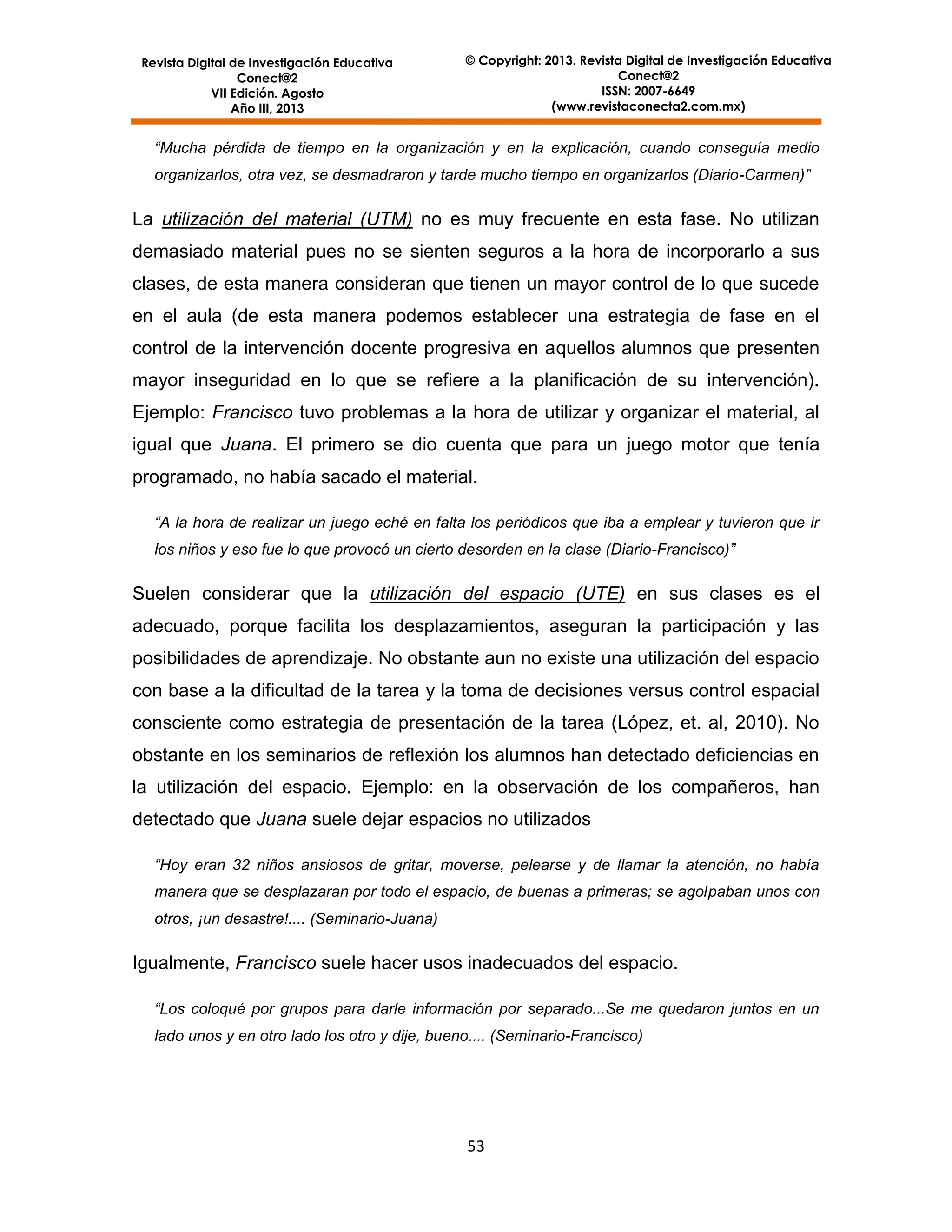 Revista Digital de Investigación Educativa
Conect@2
VII Edición. Agosto
Año III, 2013

© Copyright: 2013. Revista Digital de Investigación Educativa
Conect@2
ISSN: 2007-6649
(www.revistaconecta2.com.mx)

“Mucha pérdida de tiempo en la organización y en la explicación, cuando conseguía medio
organizarlos, otra vez, se desmadraron y tarde mucho tiempo en organizarlos (Diario-Carmen)”

La utilización del material (UTM) no es muy frecuente en esta fase. No utilizan
demasiado material pues no se sienten seguros a la hora de incorporarlo a sus
clases, de esta manera consideran que tienen un mayor control de lo que sucede
en el aula (de esta manera podemos establecer una estrategia de fase en el
control de la intervención docente progresiva en aquellos alumnos que presenten
mayor inseguridad en lo que se refiere a la planificación de su intervención).
Ejemplo: Francisco tuvo problemas a la hora de utilizar y organizar el material, al
igual que Juana. El primero se dio cuenta que para un juego motor que tenía
programado, no había sacado el material.
“A la hora de realizar un juego eché en falta los periódicos que iba a emplear y tuvieron que ir
los niños y eso fue lo que provocó un cierto desorden en la clase (Diario-Francisco)”

Suelen considerar que la utilización del espacio (UTE) en sus clases es el
adecuado, porque facilita los desplazamientos, aseguran la participación y las
posibilidades de aprendizaje. No obstante aun no existe una utilización del espacio
con base a la dificultad de la tarea y la toma de decisiones versus control espacial
consciente como estrategia de presentación de la tarea (López, et. al, 2010). No
obstante en los seminarios de reflexión los alumnos han detectado deficiencias en
la utilización del espacio. Ejemplo: en la observación de los compañeros, han
detectado que Juana suele dejar espacios no utilizados
“Hoy eran 32 niños ansiosos de gritar, moverse, pelearse y de llamar la atención, no había
manera que se desplazaran por todo el espacio, de buenas a primeras; se agolpaban unos con
otros, ¡un desastre!.... (Seminario-Juana)

Igualmente, Francisco suele hacer usos inadecuados del espacio.
“Los coloqué por grupos para darle información por separado...Se me quedaron juntos en un
lado unos y en otro lado los otro y dije, bueno.... (Seminario-Francisco)

53

 