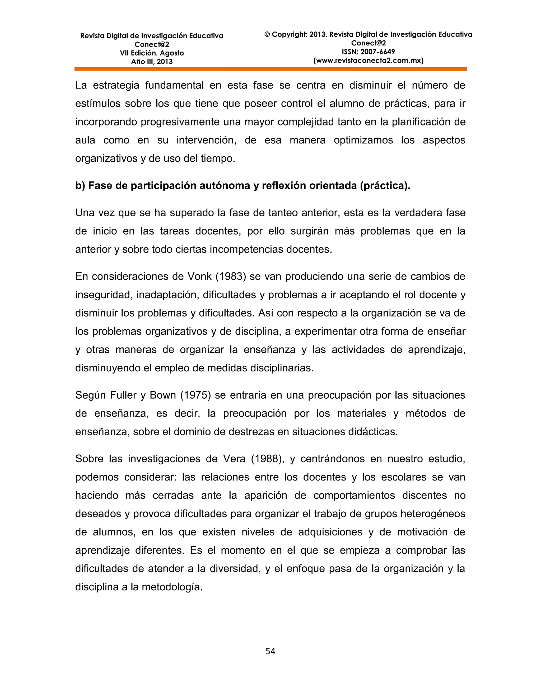 Revista Digital de Investigación Educativa
Conect@2
VII Edición. Agosto
Año III, 2013

© Copyright: 2013. Revista Digital de Investigación Educativa
Conect@2
ISSN: 2007-6649
(www.revistaconecta2.com.mx)

La estrategia fundamental en esta fase se centra en disminuir el número de
estímulos sobre los que tiene que poseer control el alumno de prácticas, para ir
incorporando progresivamente una mayor complejidad tanto en la planificación de
aula como en su intervención, de esa manera optimizamos los aspectos
organizativos y de uso del tiempo.
b) Fase de participación autónoma y reflexión orientada (práctica).
Una vez que se ha superado la fase de tanteo anterior, esta es la verdadera fase
de inicio en las tareas docentes, por ello surgirán más problemas que en la
anterior y sobre todo ciertas incompetencias docentes.
En consideraciones de Vonk (1983) se van produciendo una serie de cambios de
inseguridad, inadaptación, dificultades y problemas a ir aceptando el rol docente y
disminuir los problemas y dificultades. Así con respecto a la organización se va de
los problemas organizativos y de disciplina, a experimentar otra forma de enseñar
y otras maneras de organizar la enseñanza y las actividades de aprendizaje,
disminuyendo el empleo de medidas disciplinarias.
Según Fuller y Bown (1975) se entraría en una preocupación por las situaciones
de enseñanza, es decir, la preocupación por los materiales y métodos de
enseñanza, sobre el dominio de destrezas en situaciones didácticas.
Sobre las investigaciones de Vera (1988), y centrándonos en nuestro estudio,
podemos considerar: las relaciones entre los docentes y los escolares se van
haciendo más cerradas ante la aparición de comportamientos discentes no
deseados y provoca dificultades para organizar el trabajo de grupos heterogéneos
de alumnos, en los que existen niveles de adquisiciones y de motivación de
aprendizaje diferentes. Es el momento en el que se empieza a comprobar las
dificultades de atender a la diversidad, y el enfoque pasa de la organización y la
disciplina a la metodología.

54

 