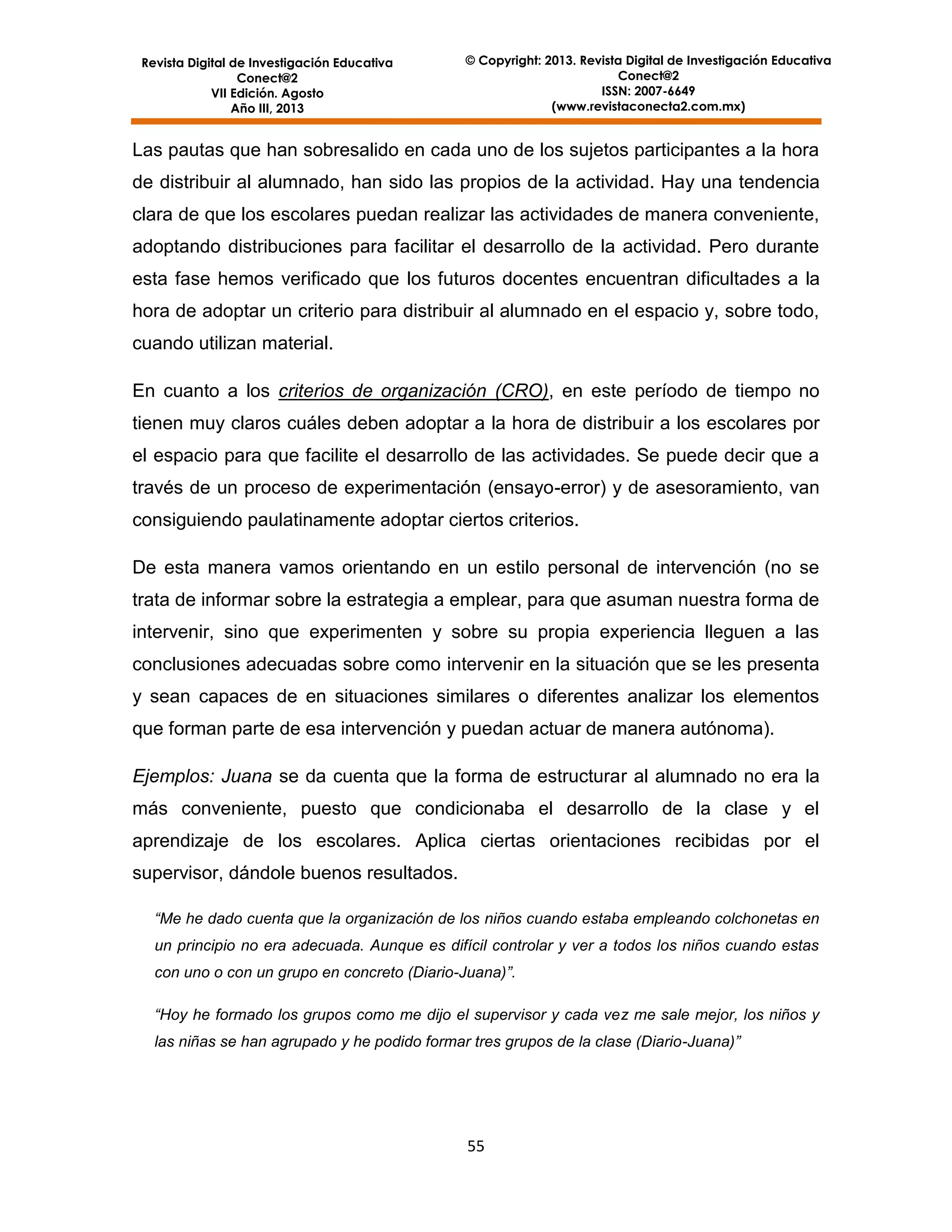 Revista Digital de Investigación Educativa
Conect@2
VII Edición. Agosto
Año III, 2013

© Copyright: 2013. Revista Digital de Investigación Educativa
Conect@2
ISSN: 2007-6649
(www.revistaconecta2.com.mx)

Las pautas que han sobresalido en cada uno de los sujetos participantes a la hora
de distribuir al alumnado, han sido las propios de la actividad. Hay una tendencia
clara de que los escolares puedan realizar las actividades de manera conveniente,
adoptando distribuciones para facilitar el desarrollo de la actividad. Pero durante
esta fase hemos verificado que los futuros docentes encuentran dificultades a la
hora de adoptar un criterio para distribuir al alumnado en el espacio y, sobre todo,
cuando utilizan material.
En cuanto a los criterios de organización (CRO), en este período de tiempo no
tienen muy claros cuáles deben adoptar a la hora de distribuir a los escolares por
el espacio para que facilite el desarrollo de las actividades. Se puede decir que a
través de un proceso de experimentación (ensayo-error) y de asesoramiento, van
consiguiendo paulatinamente adoptar ciertos criterios.
De esta manera vamos orientando en un estilo personal de intervención (no se
trata de informar sobre la estrategia a emplear, para que asuman nuestra forma de
intervenir, sino que experimenten y sobre su propia experiencia lleguen a las
conclusiones adecuadas sobre como intervenir en la situación que se les presenta
y sean capaces de en situaciones similares o diferentes analizar los elementos
que forman parte de esa intervención y puedan actuar de manera autónoma).
Ejemplos: Juana se da cuenta que la forma de estructurar al alumnado no era la
más conveniente, puesto que condicionaba el desarrollo de la clase y el
aprendizaje de los escolares. Aplica ciertas orientaciones recibidas por el
supervisor, dándole buenos resultados.
“Me he dado cuenta que la organización de los niños cuando estaba empleando colchonetas en
un principio no era adecuada. Aunque es difícil controlar y ver a todos los niños cuando estas
con uno o con un grupo en concreto (Diario-Juana)”.
“Hoy he formado los grupos como me dijo el supervisor y cada vez me sale mejor, los niños y
las niñas se han agrupado y he podido formar tres grupos de la clase (Diario-Juana)”

55

 