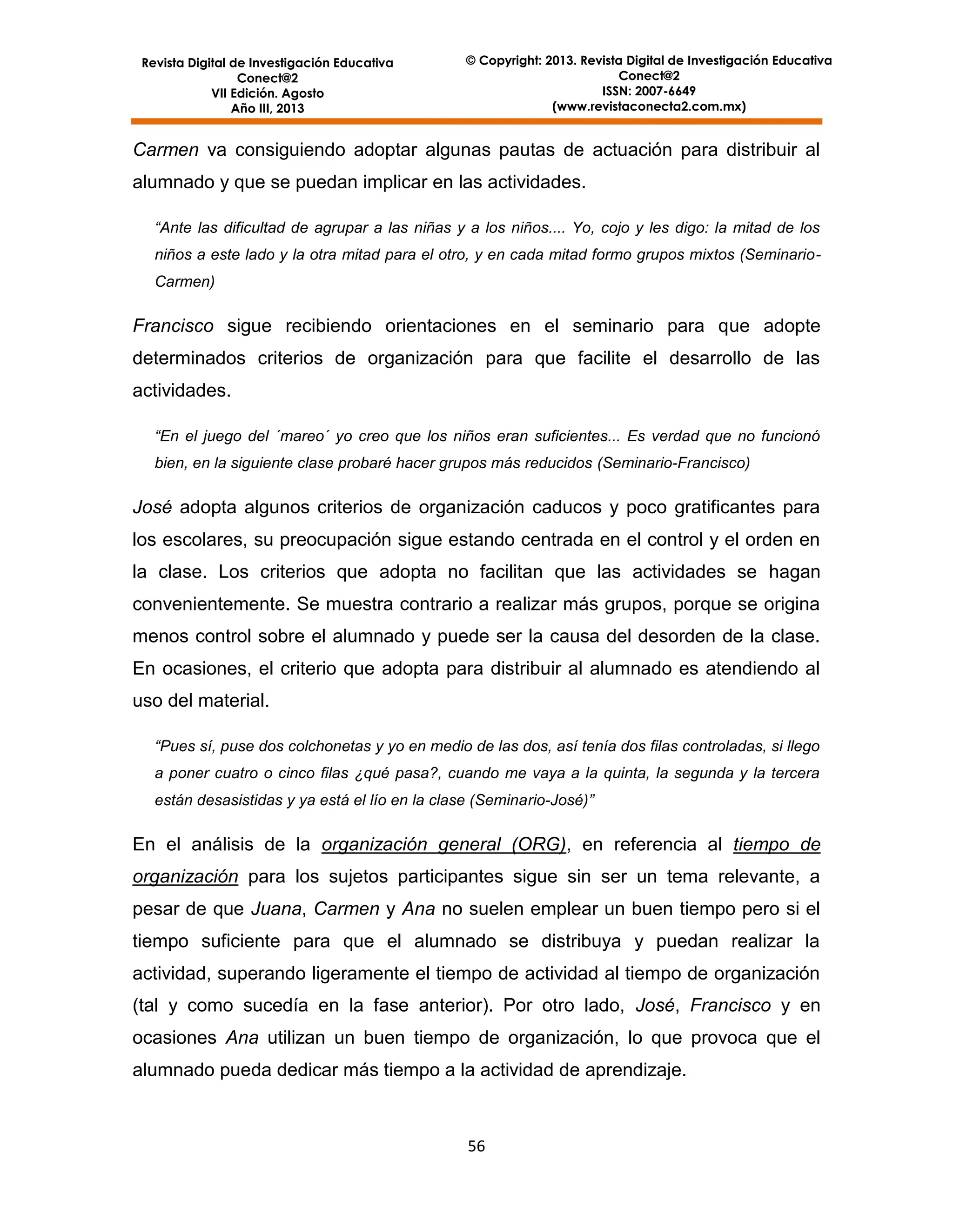 Revista Digital de Investigación Educativa
Conect@2
VII Edición. Agosto
Año III, 2013

© Copyright: 2013. Revista Digital de Investigación Educativa
Conect@2
ISSN: 2007-6649
(www.revistaconecta2.com.mx)

Carmen va consiguiendo adoptar algunas pautas de actuación para distribuir al
alumnado y que se puedan implicar en las actividades.
“Ante las dificultad de agrupar a las niñas y a los niños.... Yo, cojo y les digo: la mitad de los
niños a este lado y la otra mitad para el otro, y en cada mitad formo grupos mixtos (SeminarioCarmen)

Francisco sigue recibiendo orientaciones en el seminario para que adopte
determinados criterios de organización para que facilite el desarrollo de las
actividades.
“En el juego del ´mareo´ yo creo que los niños eran suficientes... Es verdad que no funcionó
bien, en la siguiente clase probaré hacer grupos más reducidos (Seminario-Francisco)

José adopta algunos criterios de organización caducos y poco gratificantes para
los escolares, su preocupación sigue estando centrada en el control y el orden en
la clase. Los criterios que adopta no facilitan que las actividades se hagan
convenientemente. Se muestra contrario a realizar más grupos, porque se origina
menos control sobre el alumnado y puede ser la causa del desorden de la clase.
En ocasiones, el criterio que adopta para distribuir al alumnado es atendiendo al
uso del material.
“Pues sí, puse dos colchonetas y yo en medio de las dos, así tenía dos filas controladas, si llego
a poner cuatro o cinco filas ¿qué pasa?, cuando me vaya a la quinta, la segunda y la tercera
están desasistidas y ya está el lío en la clase (Seminario-José)”

En el análisis de la organización general (ORG), en referencia al tiempo de
organización para los sujetos participantes sigue sin ser un tema relevante, a
pesar de que Juana, Carmen y Ana no suelen emplear un buen tiempo pero si el
tiempo suficiente para que el alumnado se distribuya y puedan realizar la
actividad, superando ligeramente el tiempo de actividad al tiempo de organización
(tal y como sucedía en la fase anterior). Por otro lado, José, Francisco y en
ocasiones Ana utilizan un buen tiempo de organización, lo que provoca que el
alumnado pueda dedicar más tiempo a la actividad de aprendizaje.

56

 