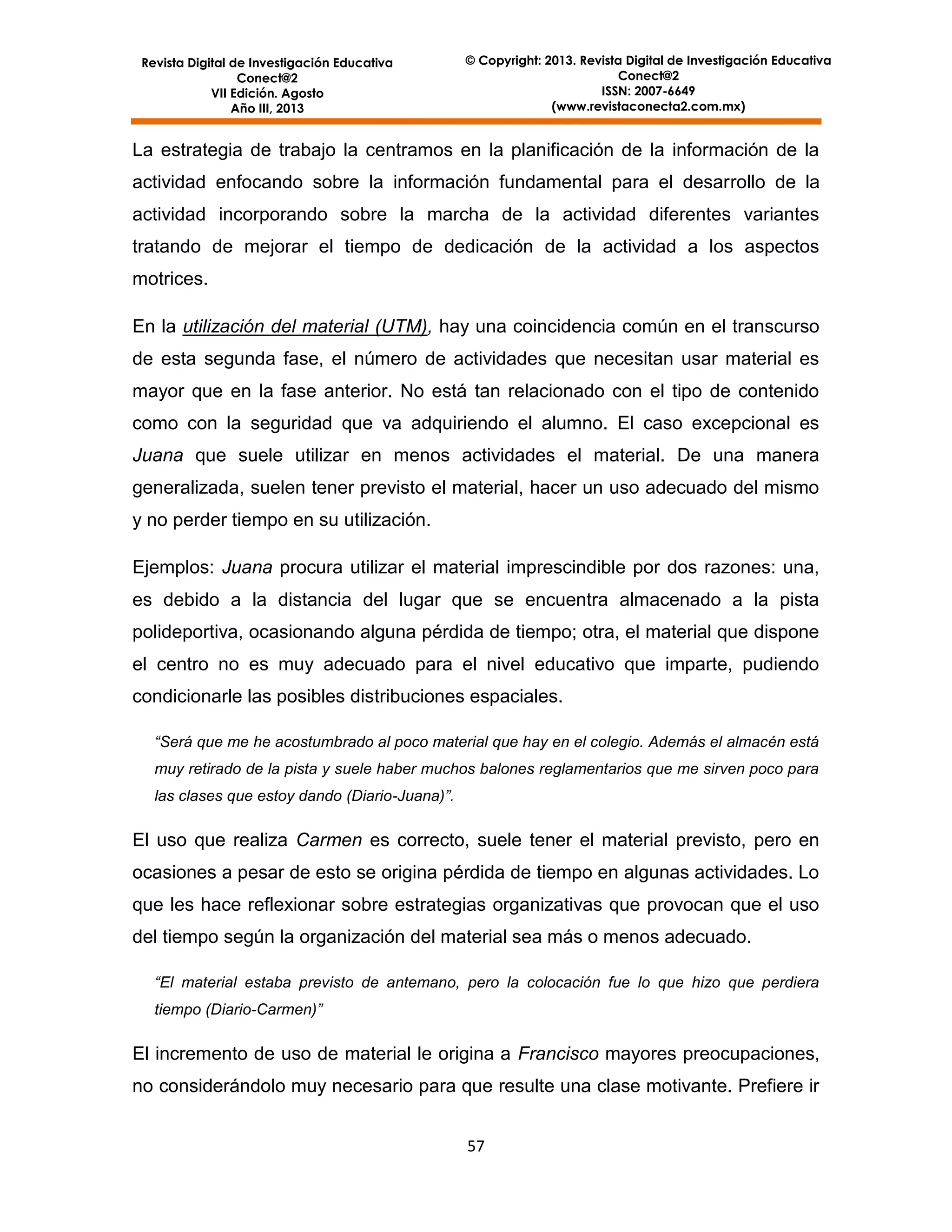 Revista Digital de Investigación Educativa
Conect@2
VII Edición. Agosto
Año III, 2013

© Copyright: 2013. Revista Digital de Investigación Educativa
Conect@2
ISSN: 2007-6649
(www.revistaconecta2.com.mx)

La estrategia de trabajo la centramos en la planificación de la información de la
actividad enfocando sobre la información fundamental para el desarrollo de la
actividad incorporando sobre la marcha de la actividad diferentes variantes
tratando de mejorar el tiempo de dedicación de la actividad a los aspectos
motrices.
En la utilización del material (UTM), hay una coincidencia común en el transcurso
de esta segunda fase, el número de actividades que necesitan usar material es
mayor que en la fase anterior. No está tan relacionado con el tipo de contenido
como con la seguridad que va adquiriendo el alumno. El caso excepcional es
Juana que suele utilizar en menos actividades el material. De una manera
generalizada, suelen tener previsto el material, hacer un uso adecuado del mismo
y no perder tiempo en su utilización.
Ejemplos: Juana procura utilizar el material imprescindible por dos razones: una,
es debido a la distancia del lugar que se encuentra almacenado a la pista
polideportiva, ocasionando alguna pérdida de tiempo; otra, el material que dispone
el centro no es muy adecuado para el nivel educativo que imparte, pudiendo
condicionarle las posibles distribuciones espaciales.
“Será que me he acostumbrado al poco material que hay en el colegio. Además el almacén está
muy retirado de la pista y suele haber muchos balones reglamentarios que me sirven poco para
las clases que estoy dando (Diario-Juana)”.

El uso que realiza Carmen es correcto, suele tener el material previsto, pero en
ocasiones a pesar de esto se origina pérdida de tiempo en algunas actividades. Lo
que les hace reflexionar sobre estrategias organizativas que provocan que el uso
del tiempo según la organización del material sea más o menos adecuado.
“El material estaba previsto de antemano, pero la colocación fue lo que hizo que perdiera
tiempo (Diario-Carmen)”

El incremento de uso de material le origina a Francisco mayores preocupaciones,
no considerándolo muy necesario para que resulte una clase motivante. Prefiere ir
57

 