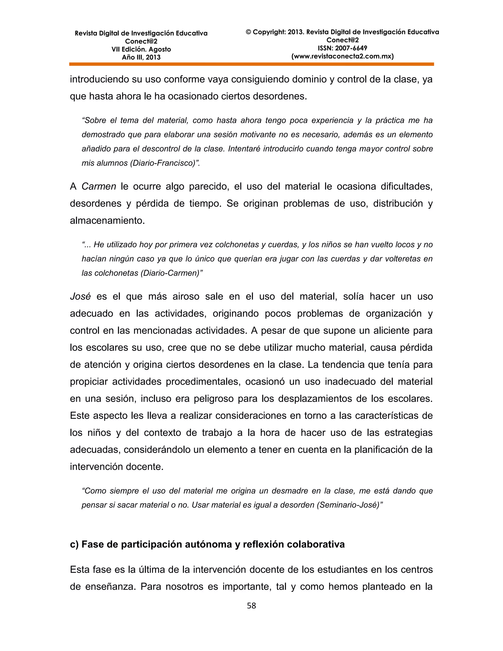 Revista Digital de Investigación Educativa
Conect@2
VII Edición. Agosto
Año III, 2013

© Copyright: 2013. Revista Digital de Investigación Educativa
Conect@2
ISSN: 2007-6649
(www.revistaconecta2.com.mx)

introduciendo su uso conforme vaya consiguiendo dominio y control de la clase, ya
que hasta ahora le ha ocasionado ciertos desordenes.
“Sobre el tema del material, como hasta ahora tengo poca experiencia y la práctica me ha
demostrado que para elaborar una sesión motivante no es necesario, además es un elemento
añadido para el descontrol de la clase. Intentaré introducirlo cuando tenga mayor control sobre
mis alumnos (Diario-Francisco)”.

A Carmen le ocurre algo parecido, el uso del material le ocasiona dificultades,
desordenes y pérdida de tiempo. Se originan problemas de uso, distribución y
almacenamiento.
“... He utilizado hoy por primera vez colchonetas y cuerdas, y los niños se han vuelto locos y no
hacían ningún caso ya que lo único que querían era jugar con las cuerdas y dar volteretas en
las colchonetas (Diario-Carmen)”

José es el que más airoso sale en el uso del material, solía hacer un uso
adecuado en las actividades, originando pocos problemas de organización y
control en las mencionadas actividades. A pesar de que supone un aliciente para
los escolares su uso, cree que no se debe utilizar mucho material, causa pérdida
de atención y origina ciertos desordenes en la clase. La tendencia que tenía para
propiciar actividades procedimentales, ocasionó un uso inadecuado del material
en una sesión, incluso era peligroso para los desplazamientos de los escolares.
Este aspecto les lleva a realizar consideraciones en torno a las características de
los niños y del contexto de trabajo a la hora de hacer uso de las estrategias
adecuadas, considerándolo un elemento a tener en cuenta en la planificación de la
intervención docente.
“Como siempre el uso del material me origina un desmadre en la clase, me está dando que
pensar si sacar material o no. Usar material es igual a desorden (Seminario-José)”

c) Fase de participación autónoma y reflexión colaborativa
Esta fase es la última de la intervención docente de los estudiantes en los centros
de enseñanza. Para nosotros es importante, tal y como hemos planteado en la
58

 