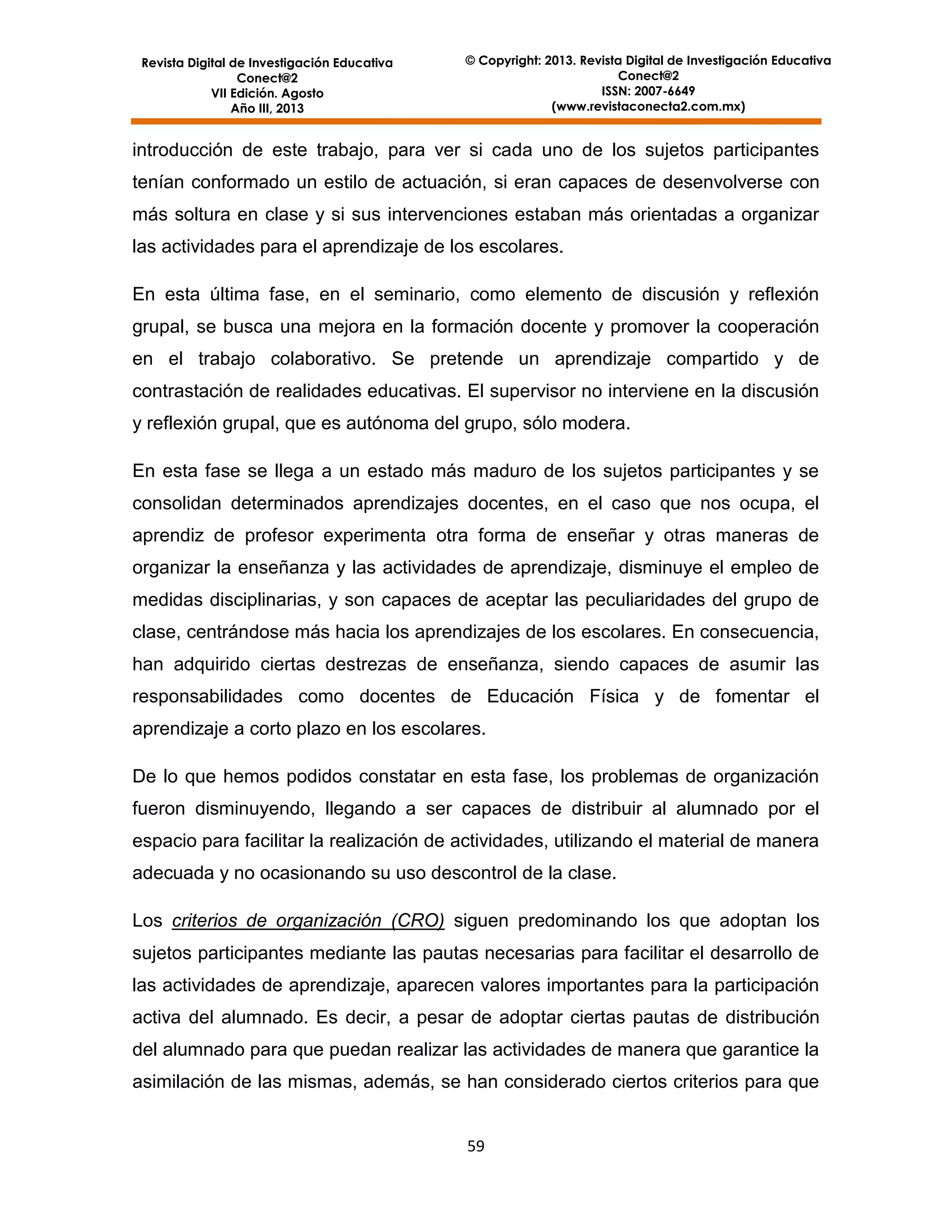 Revista Digital de Investigación Educativa
Conect@2
VII Edición. Agosto
Año III, 2013

© Copyright: 2013. Revista Digital de Investigación Educativa
Conect@2
ISSN: 2007-6649
(www.revistaconecta2.com.mx)

introducción de este trabajo, para ver si cada uno de los sujetos participantes
tenían conformado un estilo de actuación, si eran capaces de desenvolverse con
más soltura en clase y si sus intervenciones estaban más orientadas a organizar
las actividades para el aprendizaje de los escolares.
En esta última fase, en el seminario, como elemento de discusión y reflexión
grupal, se busca una mejora en la formación docente y promover la cooperación
en el trabajo colaborativo. Se pretende un aprendizaje compartido y de
contrastación de realidades educativas. El supervisor no interviene en la discusión
y reflexión grupal, que es autónoma del grupo, sólo modera.
En esta fase se llega a un estado más maduro de los sujetos participantes y se
consolidan determinados aprendizajes docentes, en el caso que nos ocupa, el
aprendiz de profesor experimenta otra forma de enseñar y otras maneras de
organizar la enseñanza y las actividades de aprendizaje, disminuye el empleo de
medidas disciplinarias, y son capaces de aceptar las peculiaridades del grupo de
clase, centrándose más hacia los aprendizajes de los escolares. En consecuencia,
han adquirido ciertas destrezas de enseñanza, siendo capaces de asumir las
responsabilidades como docentes de Educación Física y de fomentar el
aprendizaje a corto plazo en los escolares.
De lo que hemos podidos constatar en esta fase, los problemas de organización
fueron disminuyendo, llegando a ser capaces de distribuir al alumnado por el
espacio para facilitar la realización de actividades, utilizando el material de manera
adecuada y no ocasionando su uso descontrol de la clase.
Los criterios de organización (CRO) siguen predominando los que adoptan los
sujetos participantes mediante las pautas necesarias para facilitar el desarrollo de
las actividades de aprendizaje, aparecen valores importantes para la participación
activa del alumnado. Es decir, a pesar de adoptar ciertas pautas de distribución
del alumnado para que puedan realizar las actividades de manera que garantice la
asimilación de las mismas, además, se han considerado ciertos criterios para que

59

 