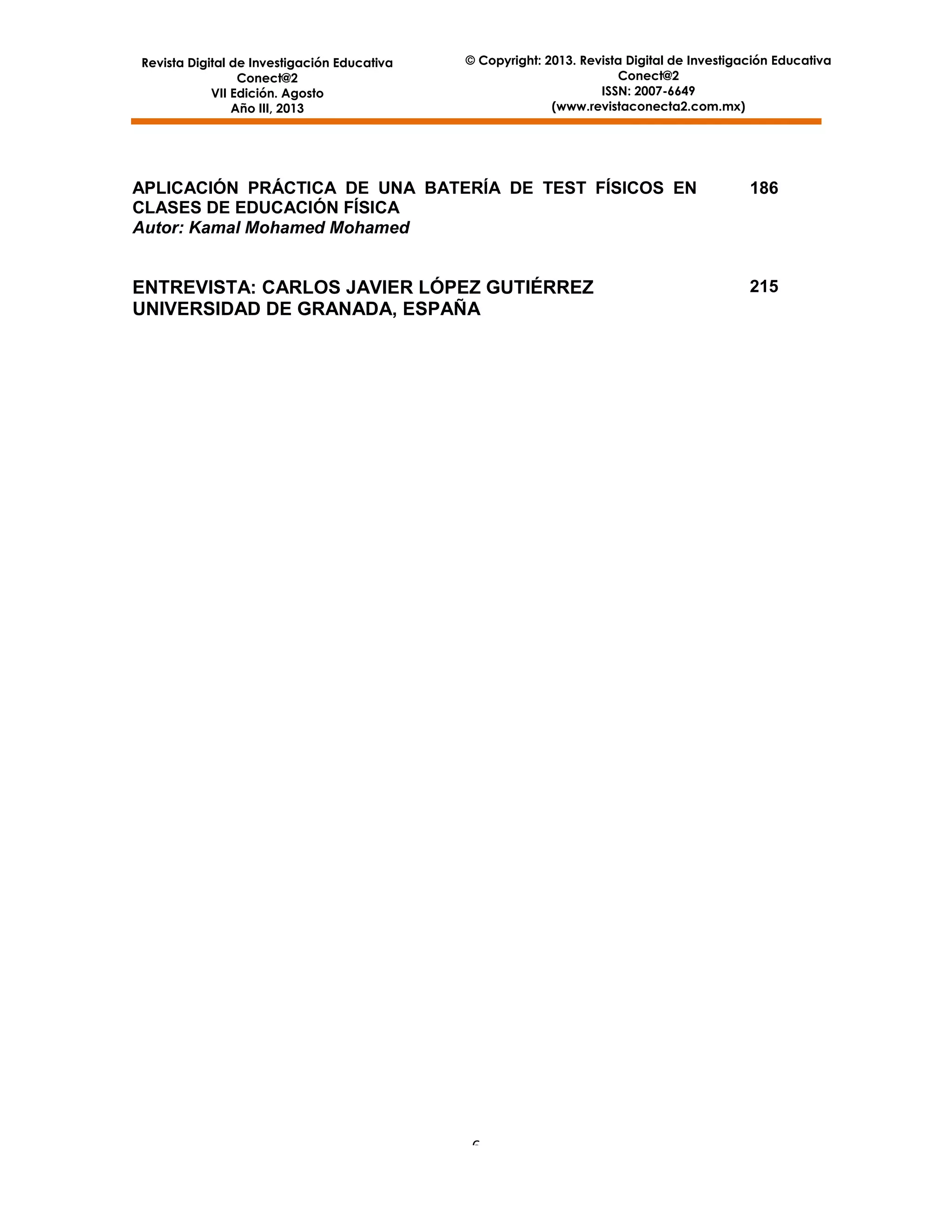 Revista Digital de Investigación Educativa
Conect@2
VII Edición. Agosto
Año III, 2013

© Copyright: 2013. Revista Digital de Investigación Educativa
Conect@2
ISSN: 2007-6649
(www.revistaconecta2.com.mx)

APLICACIÓN PRÁCTICA DE UNA BATERÍA DE TEST FÍSICOS EN
CLASES DE EDUCACIÓN FÍSICA
Autor: Kamal Mohamed Mohamed

186

ENTREVISTA: CARLOS JAVIER LÓPEZ GUTIÉRREZ
UNIVERSIDAD DE GRANADA, ESPAÑA

215

6

 