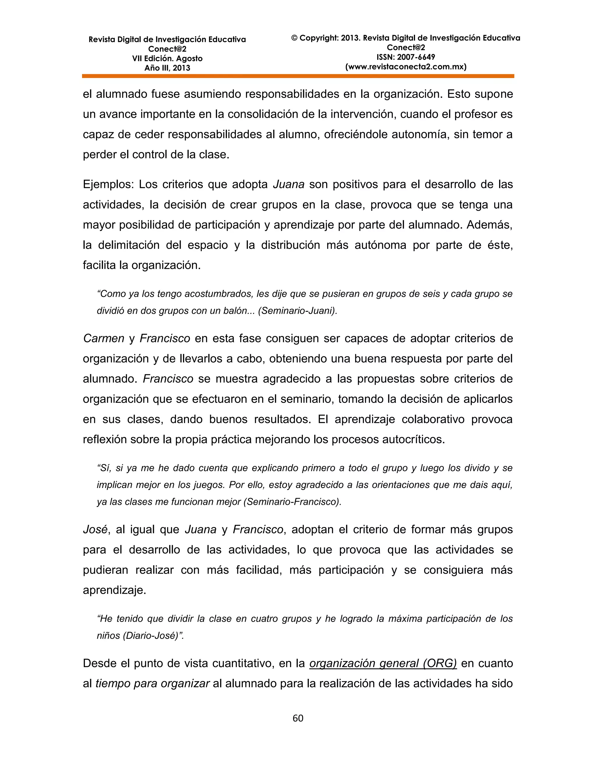 Revista Digital de Investigación Educativa
Conect@2
VII Edición. Agosto
Año III, 2013

© Copyright: 2013. Revista Digital de Investigación Educativa
Conect@2
ISSN: 2007-6649
(www.revistaconecta2.com.mx)

el alumnado fuese asumiendo responsabilidades en la organización. Esto supone
un avance importante en la consolidación de la intervención, cuando el profesor es
capaz de ceder responsabilidades al alumno, ofreciéndole autonomía, sin temor a
perder el control de la clase.
Ejemplos: Los criterios que adopta Juana son positivos para el desarrollo de las
actividades, la decisión de crear grupos en la clase, provoca que se tenga una
mayor posibilidad de participación y aprendizaje por parte del alumnado. Además,
la delimitación del espacio y la distribución más autónoma por parte de éste,
facilita la organización.
“Como ya los tengo acostumbrados, les dije que se pusieran en grupos de seis y cada grupo se
dividió en dos grupos con un balón... (Seminario-Juani).

Carmen y Francisco en esta fase consiguen ser capaces de adoptar criterios de
organización y de llevarlos a cabo, obteniendo una buena respuesta por parte del
alumnado. Francisco se muestra agradecido a las propuestas sobre criterios de
organización que se efectuaron en el seminario, tomando la decisión de aplicarlos
en sus clases, dando buenos resultados. El aprendizaje colaborativo provoca
reflexión sobre la propia práctica mejorando los procesos autocríticos.
“Sí, si ya me he dado cuenta que explicando primero a todo el grupo y luego los divido y se
implican mejor en los juegos. Por ello, estoy agradecido a las orientaciones que me dais aquí,
ya las clases me funcionan mejor (Seminario-Francisco).

José, al igual que Juana y Francisco, adoptan el criterio de formar más grupos
para el desarrollo de las actividades, lo que provoca que las actividades se
pudieran realizar con más facilidad, más participación y se consiguiera más
aprendizaje.
“He tenido que dividir la clase en cuatro grupos y he logrado la máxima participación de los
niños (Diario-José)”.

Desde el punto de vista cuantitativo, en la organización general (ORG) en cuanto
al tiempo para organizar al alumnado para la realización de las actividades ha sido
60

 