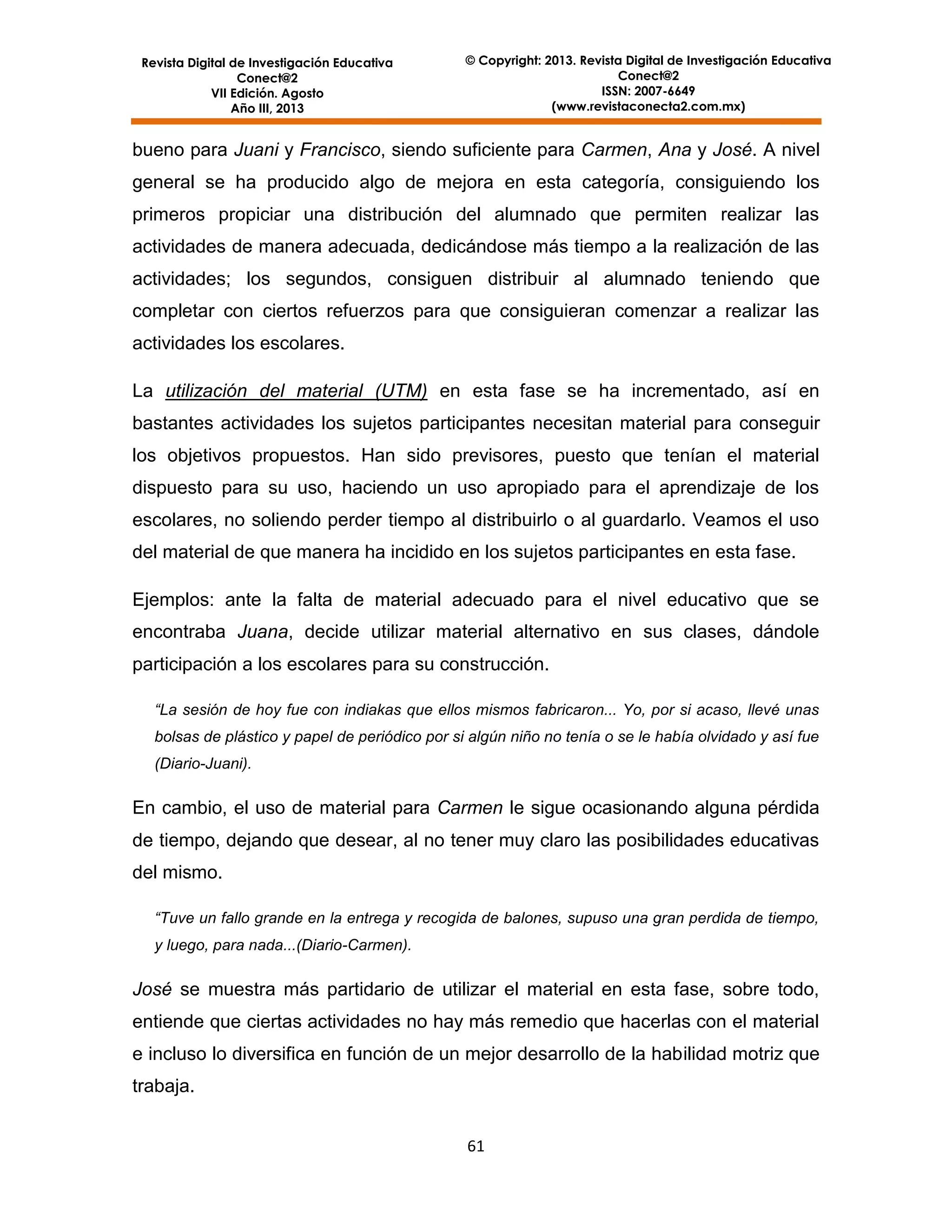 Revista Digital de Investigación Educativa
Conect@2
VII Edición. Agosto
Año III, 2013

© Copyright: 2013. Revista Digital de Investigación Educativa
Conect@2
ISSN: 2007-6649
(www.revistaconecta2.com.mx)

bueno para Juani y Francisco, siendo suficiente para Carmen, Ana y José. A nivel
general se ha producido algo de mejora en esta categoría, consiguiendo los
primeros propiciar una distribución del alumnado que permiten realizar las
actividades de manera adecuada, dedicándose más tiempo a la realización de las
actividades; los segundos, consiguen distribuir al alumnado teniendo que
completar con ciertos refuerzos para que consiguieran comenzar a realizar las
actividades los escolares.
La utilización del material (UTM) en esta fase se ha incrementado, así en
bastantes actividades los sujetos participantes necesitan material para conseguir
los objetivos propuestos. Han sido previsores, puesto que tenían el material
dispuesto para su uso, haciendo un uso apropiado para el aprendizaje de los
escolares, no soliendo perder tiempo al distribuirlo o al guardarlo. Veamos el uso
del material de que manera ha incidido en los sujetos participantes en esta fase.
Ejemplos: ante la falta de material adecuado para el nivel educativo que se
encontraba Juana, decide utilizar material alternativo en sus clases, dándole
participación a los escolares para su construcción.
“La sesión de hoy fue con indiakas que ellos mismos fabricaron... Yo, por si acaso, llevé unas
bolsas de plástico y papel de periódico por si algún niño no tenía o se le había olvidado y así fue
(Diario-Juani).

En cambio, el uso de material para Carmen le sigue ocasionando alguna pérdida
de tiempo, dejando que desear, al no tener muy claro las posibilidades educativas
del mismo.
“Tuve un fallo grande en la entrega y recogida de balones, supuso una gran perdida de tiempo,
y luego, para nada...(Diario-Carmen).

José se muestra más partidario de utilizar el material en esta fase, sobre todo,
entiende que ciertas actividades no hay más remedio que hacerlas con el material
e incluso lo diversifica en función de un mejor desarrollo de la habilidad motriz que
trabaja.
61

 