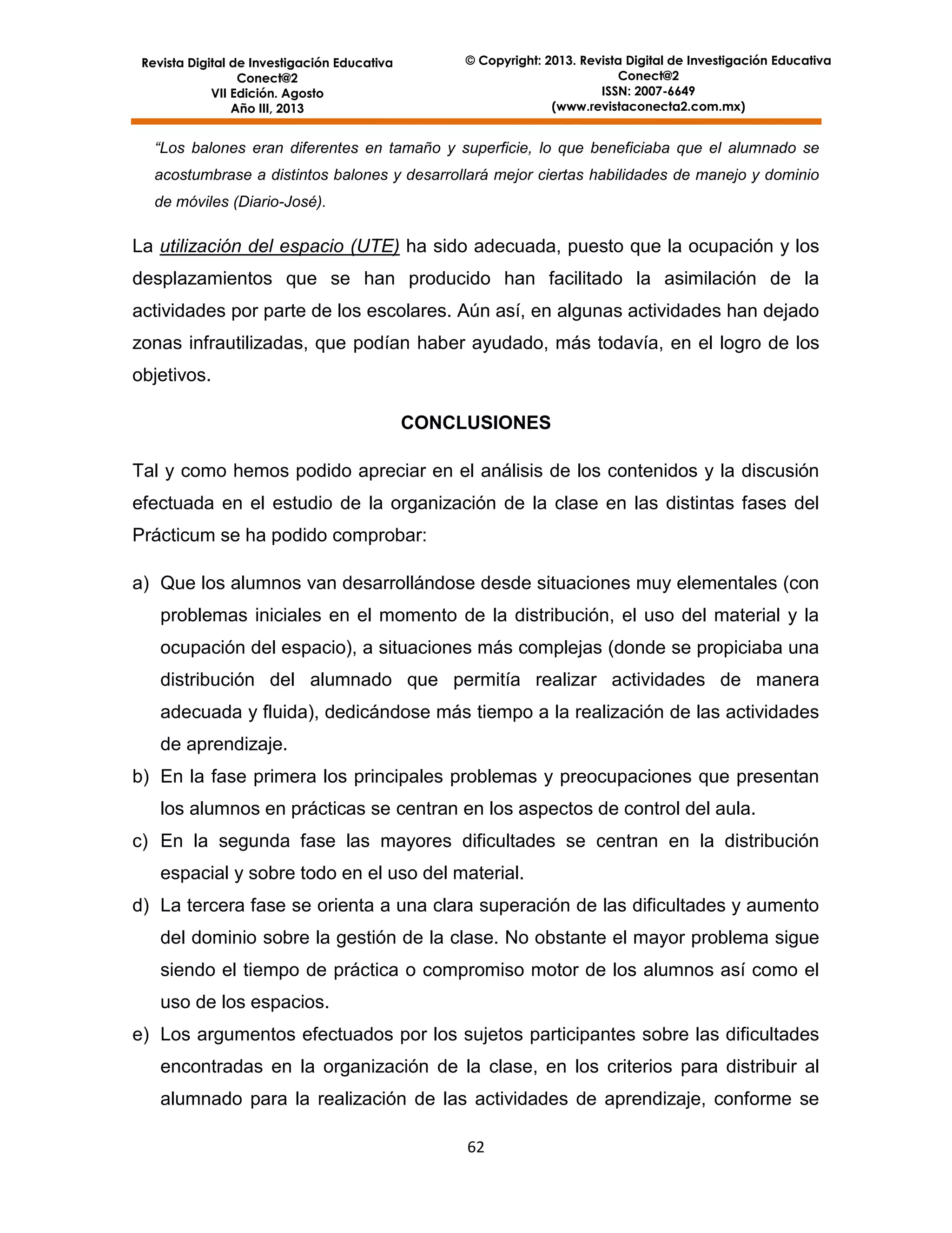 © Copyright: 2013. Revista Digital de Investigación Educativa
Conect@2
ISSN: 2007-6649
(www.revistaconecta2.com.mx)

Revista Digital de Investigación Educativa
Conect@2
VII Edición. Agosto
Año III, 2013

“Los balones eran diferentes en tamaño y superficie, lo que beneficiaba que el alumnado se
acostumbrase a distintos balones y desarrollará mejor ciertas habilidades de manejo y dominio
de móviles (Diario-José).

La utilización del espacio (UTE) ha sido adecuada, puesto que la ocupación y los
desplazamientos que se han producido han facilitado la asimilación de la
actividades por parte de los escolares. Aún así, en algunas actividades han dejado
zonas infrautilizadas, que podían haber ayudado, más todavía, en el logro de los
objetivos.
CONCLUSIONES
Tal y como hemos podido apreciar en el análisis de los contenidos y la discusión
efectuada en el estudio de la organización de la clase en las distintas fases del
Prácticum se ha podido comprobar:
a) Que los alumnos van desarrollándose desde situaciones muy elementales (con
problemas iniciales en el momento de la distribución, el uso del material y la
ocupación del espacio), a situaciones más complejas (donde se propiciaba una
distribución del alumnado que permitía realizar actividades de manera
adecuada y fluida), dedicándose más tiempo a la realización de las actividades
de aprendizaje.
b) En la fase primera los principales problemas y preocupaciones que presentan
los alumnos en prácticas se centran en los aspectos de control del aula.
c) En la segunda fase las mayores dificultades se centran en la distribución
espacial y sobre todo en el uso del material.
d) La tercera fase se orienta a una clara superación de las dificultades y aumento
del dominio sobre la gestión de la clase. No obstante el mayor problema sigue
siendo el tiempo de práctica o compromiso motor de los alumnos así como el
uso de los espacios.
e) Los argumentos efectuados por los sujetos participantes sobre las dificultades
encontradas en la organización de la clase, en los criterios para distribuir al
alumnado para la realización de las actividades de aprendizaje, conforme se
62

 