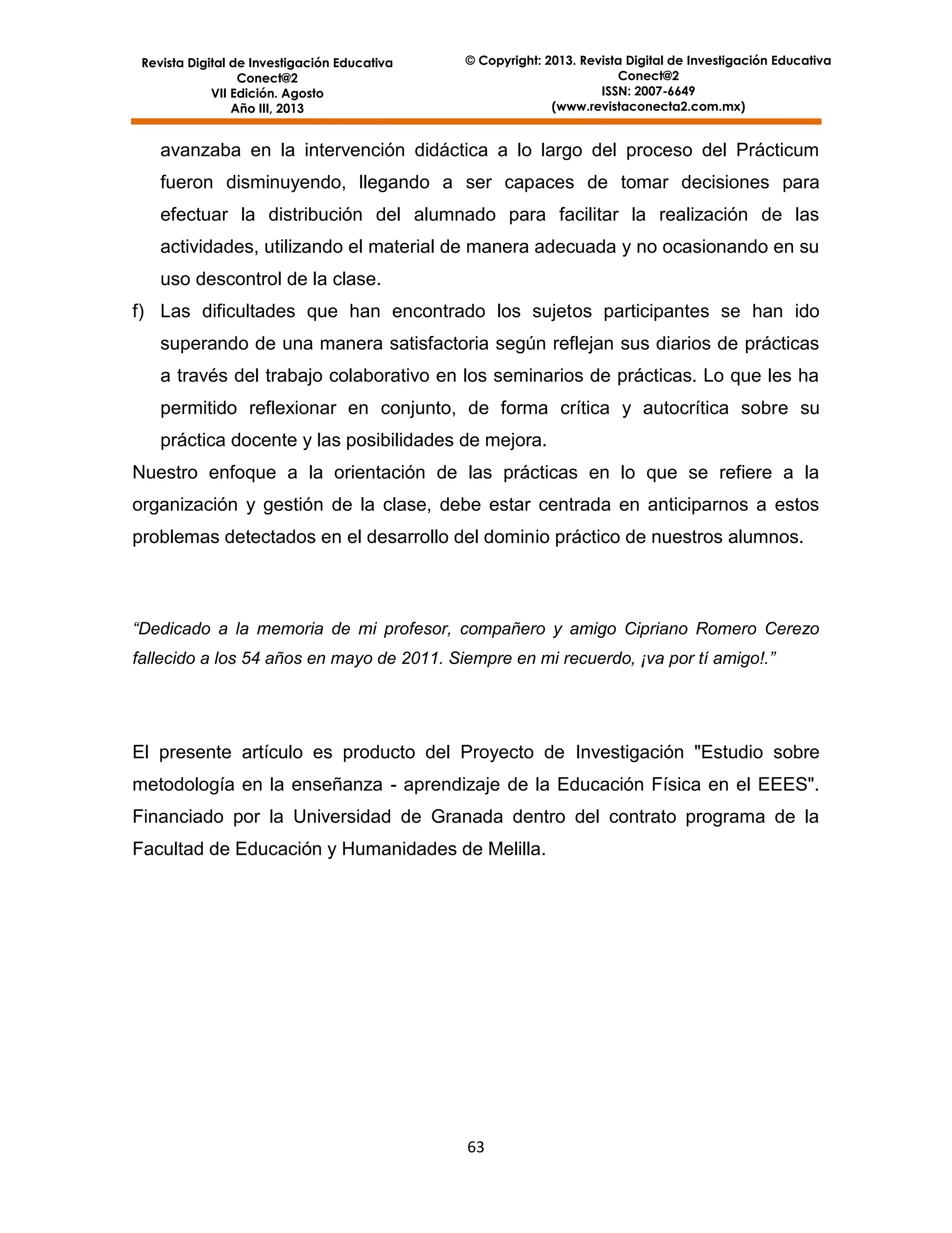 Revista Digital de Investigación Educativa
Conect@2
VII Edición. Agosto
Año III, 2013

© Copyright: 2013. Revista Digital de Investigación Educativa
Conect@2
ISSN: 2007-6649
(www.revistaconecta2.com.mx)

avanzaba en la intervención didáctica a lo largo del proceso del Prácticum
fueron disminuyendo, llegando a ser capaces de tomar decisiones para
efectuar la distribución del alumnado para facilitar la realización de las
actividades, utilizando el material de manera adecuada y no ocasionando en su
uso descontrol de la clase.
f) Las dificultades que han encontrado los sujetos participantes se han ido
superando de una manera satisfactoria según reflejan sus diarios de prácticas
a través del trabajo colaborativo en los seminarios de prácticas. Lo que les ha
permitido reflexionar en conjunto, de forma crítica y autocrítica sobre su
práctica docente y las posibilidades de mejora.
Nuestro enfoque a la orientación de las prácticas en lo que se refiere a la
organización y gestión de la clase, debe estar centrada en anticiparnos a estos
problemas detectados en el desarrollo del dominio práctico de nuestros alumnos.

“Dedicado a la memoria de mi profesor, compañero y amigo Cipriano Romero Cerezo
fallecido a los 54 años en mayo de 2011. Siempre en mi recuerdo, ¡va por tí amigo!.”

El presente artículo es producto del Proyecto de Investigación "Estudio sobre
metodología en la enseñanza - aprendizaje de la Educación Física en el EEES".
Financiado por la Universidad de Granada dentro del contrato programa de la
Facultad de Educación y Humanidades de Melilla.

63

 