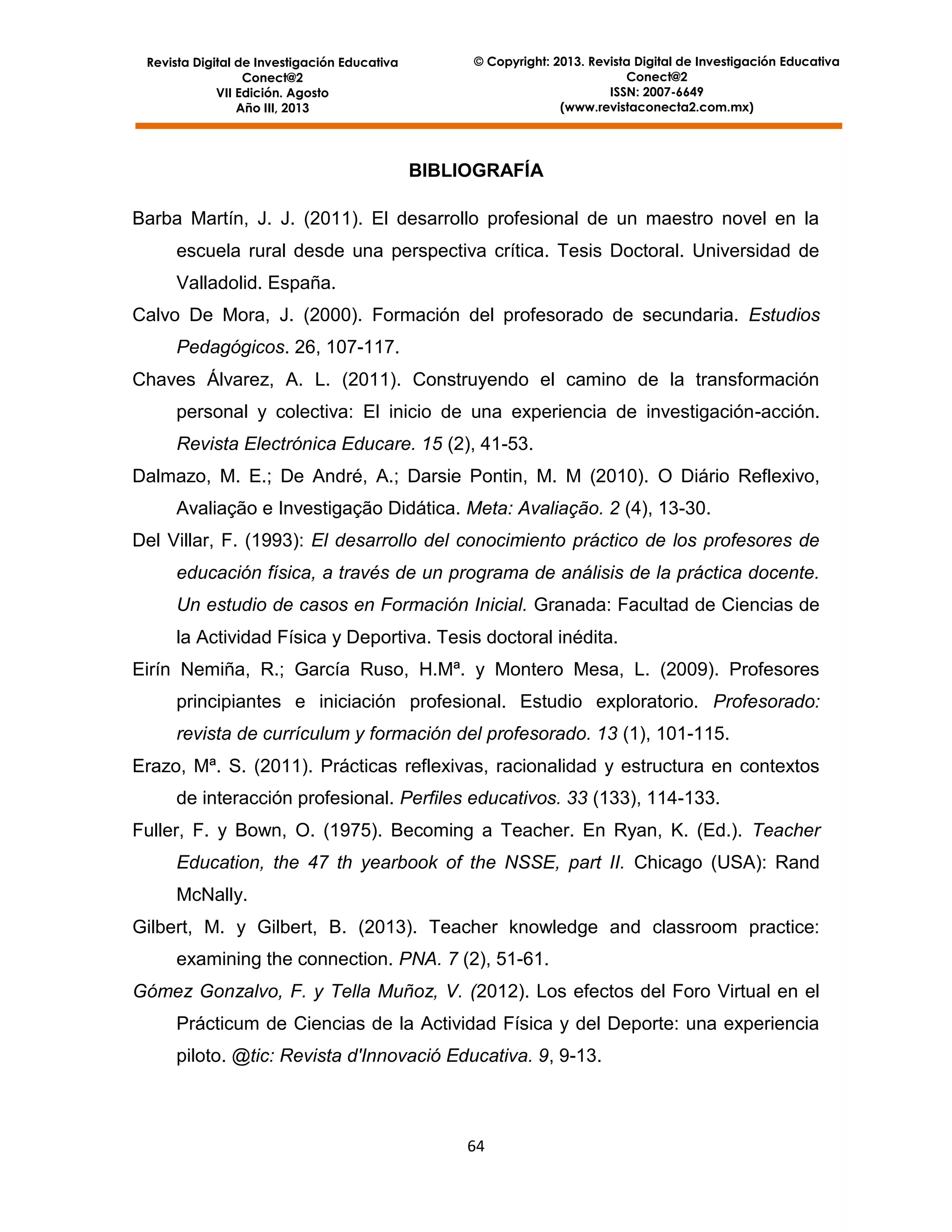 Revista Digital de Investigación Educativa
Conect@2
VII Edición. Agosto
Año III, 2013

© Copyright: 2013. Revista Digital de Investigación Educativa
Conect@2
ISSN: 2007-6649
(www.revistaconecta2.com.mx)

BIBLIOGRAFÍA
Barba Martín, J. J. (2011). El desarrollo profesional de un maestro novel en la
escuela rural desde una perspectiva crítica. Tesis Doctoral. Universidad de
Valladolid. España.
Calvo De Mora, J. (2000). Formación del profesorado de secundaria. Estudios
Pedagógicos. 26, 107-117.
Chaves Álvarez, A. L. (2011). Construyendo el camino de la transformación
personal y colectiva: El inicio de una experiencia de investigación-acción.
Revista Electrónica Educare. 15 (2), 41-53.
Dalmazo, M. E.; De André, A.; Darsie Pontin, M. M (2010). O Diário Reflexivo,
Avaliação e Investigação Didática. Meta: Avaliação. 2 (4), 13-30.
Del Villar, F. (1993): El desarrollo del conocimiento práctico de los profesores de
educación física, a través de un programa de análisis de la práctica docente.
Un estudio de casos en Formación Inicial. Granada: Facultad de Ciencias de
la Actividad Física y Deportiva. Tesis doctoral inédita.
Eirín Nemiña, R.; García Ruso, H.Mª. y Montero Mesa, L. (2009). Profesores
principiantes e iniciación profesional. Estudio exploratorio. Profesorado:
revista de currículum y formación del profesorado. 13 (1), 101-115.
Erazo, Mª. S. (2011). Prácticas reflexivas, racionalidad y estructura en contextos
de interacción profesional. Perfiles educativos. 33 (133), 114-133.
Fuller, F. y Bown, O. (1975). Becoming a Teacher. En Ryan, K. (Ed.). Teacher
Education, the 47 th yearbook of the NSSE, part II. Chicago (USA): Rand
McNally.
Gilbert, M. y Gilbert, B. (2013). Teacher knowledge and classroom practice:
examining the connection. PNA. 7 (2), 51-61.
Gómez Gonzalvo, F. y Tella Muñoz, V. (2012). Los efectos del Foro Virtual en el
Prácticum de Ciencias de la Actividad Física y del Deporte: una experiencia
piloto. @tic: Revista d'Innovació Educativa. 9, 9-13.

64

 