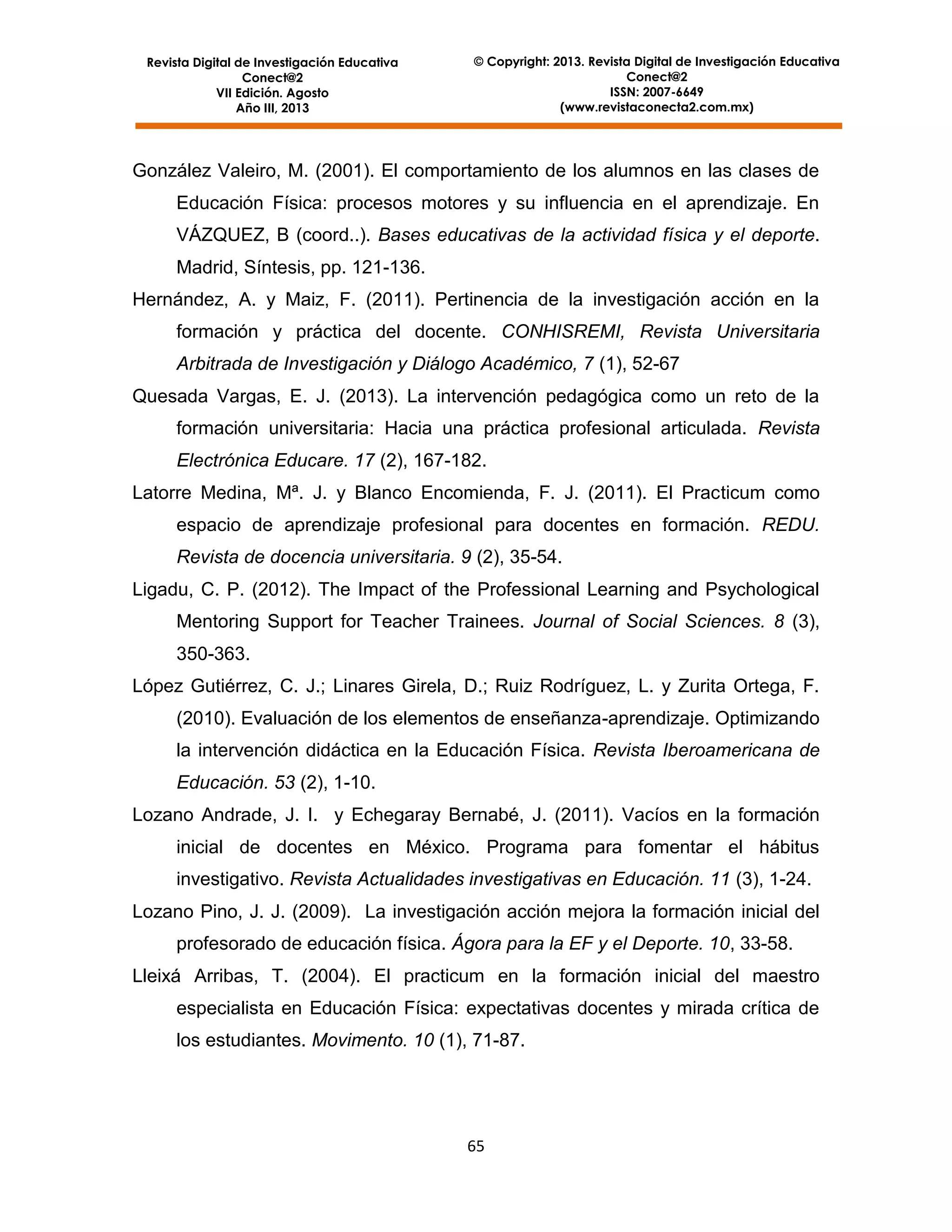 Revista Digital de Investigación Educativa
Conect@2
VII Edición. Agosto
Año III, 2013

© Copyright: 2013. Revista Digital de Investigación Educativa
Conect@2
ISSN: 2007-6649
(www.revistaconecta2.com.mx)

González Valeiro, M. (2001). El comportamiento de los alumnos en las clases de
Educación Física: procesos motores y su influencia en el aprendizaje. En
VÁZQUEZ, B (coord..). Bases educativas de la actividad física y el deporte.
Madrid, Síntesis, pp. 121-136.
Hernández, A. y Maiz, F. (2011). Pertinencia de la investigación acción en la
formación y práctica del docente. CONHISREMI, Revista Universitaria
Arbitrada de Investigación y Diálogo Académico, 7 (1), 52-67
Quesada Vargas, E. J. (2013). La intervención pedagógica como un reto de la
formación universitaria: Hacia una práctica profesional articulada. Revista
Electrónica Educare. 17 (2), 167-182.
Latorre Medina, Mª. J. y Blanco Encomienda, F. J. (2011). El Practicum como
espacio de aprendizaje profesional para docentes en formación. REDU.
Revista de docencia universitaria. 9 (2), 35-54.
Ligadu, C. P. (2012). The Impact of the Professional Learning and Psychological
Mentoring Support for Teacher Trainees. Journal of Social Sciences. 8 (3),
350-363.
López Gutiérrez, C. J.; Linares Girela, D.; Ruiz Rodríguez, L. y Zurita Ortega, F.
(2010). Evaluación de los elementos de enseñanza-aprendizaje. Optimizando
la intervención didáctica en la Educación Física. Revista Iberoamericana de
Educación. 53 (2), 1-10.
Lozano Andrade, J. I. y Echegaray Bernabé, J. (2011). Vacíos en la formación
inicial de docentes en México. Programa para fomentar el hábitus
investigativo. Revista Actualidades investigativas en Educación. 11 (3), 1-24.
Lozano Pino, J. J. (2009). La investigación acción mejora la formación inicial del
profesorado de educación física. Ágora para la EF y el Deporte. 10, 33-58.
Lleixá Arribas, T. (2004). El practicum en la formación inicial del maestro
especialista en Educación Física: expectativas docentes y mirada crítica de
los estudiantes. Movimento. 10 (1), 71-87.

65

 