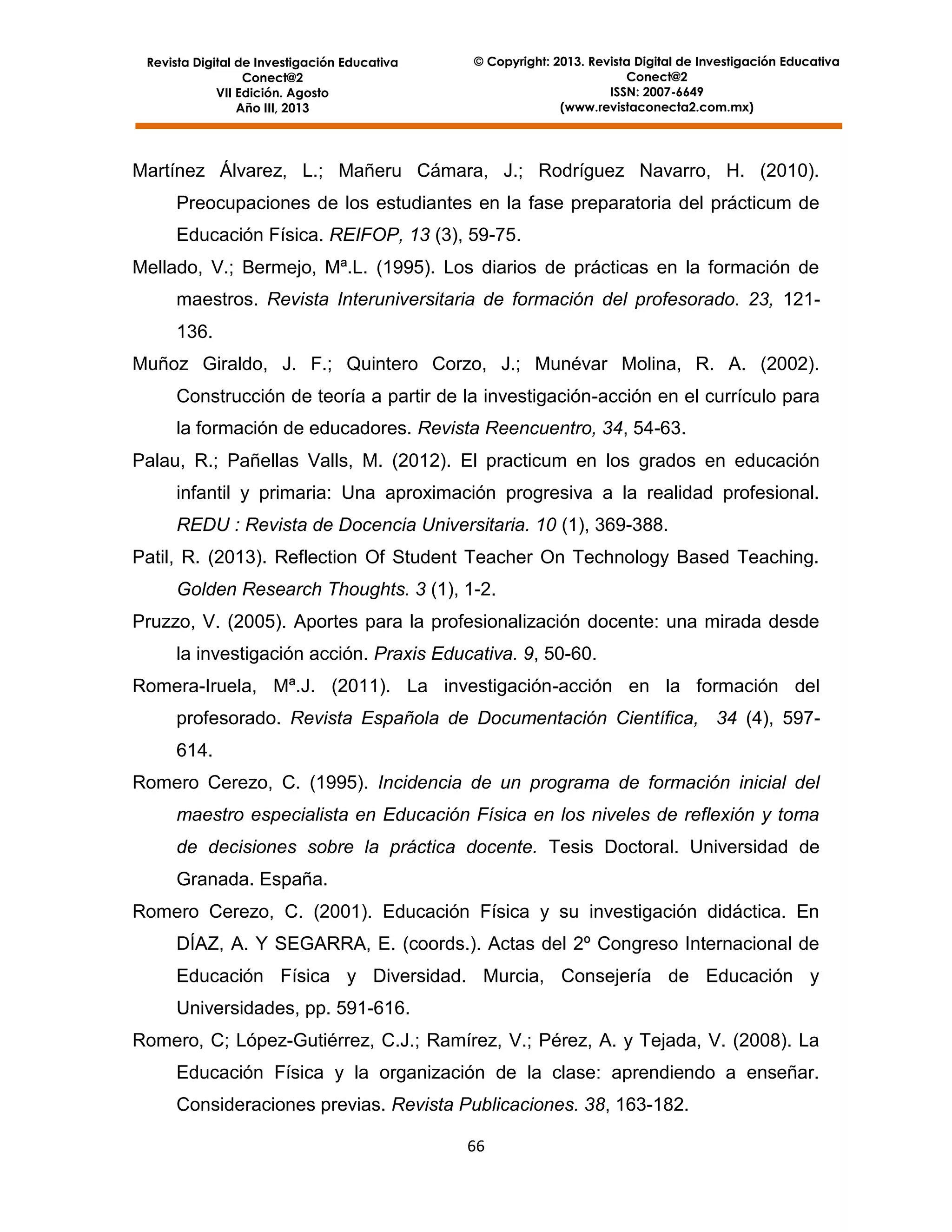 Revista Digital de Investigación Educativa
Conect@2
VII Edición. Agosto
Año III, 2013

© Copyright: 2013. Revista Digital de Investigación Educativa
Conect@2
ISSN: 2007-6649
(www.revistaconecta2.com.mx)

Martínez Álvarez, L.; Mañeru Cámara, J.; Rodríguez Navarro, H. (2010).
Preocupaciones de los estudiantes en la fase preparatoria del prácticum de
Educación Física. REIFOP, 13 (3), 59-75.
Mellado, V.; Bermejo, Mª.L. (1995). Los diarios de prácticas en la formación de
maestros. Revista Interuniversitaria de formación del profesorado. 23, 121136.
Muñoz Giraldo, J. F.; Quintero Corzo, J.; Munévar Molina, R. A. (2002).
Construcción de teoría a partir de la investigación-acción en el currículo para
la formación de educadores. Revista Reencuentro, 34, 54-63.
Palau, R.; Pañellas Valls, M. (2012). El practicum en los grados en educación
infantil y primaria: Una aproximación progresiva a la realidad profesional.
REDU : Revista de Docencia Universitaria. 10 (1), 369-388.
Patil, R. (2013). Reflection Of Student Teacher On Technology Based Teaching.
Golden Research Thoughts. 3 (1), 1-2.
Pruzzo, V. (2005). Aportes para la profesionalización docente: una mirada desde
la investigación acción. Praxis Educativa. 9, 50-60.
Romera-Iruela, Mª.J. (2011). La investigación-acción en la formación del
profesorado. Revista Española de Documentación Científica, 34 (4), 597614.
Romero Cerezo, C. (1995). Incidencia de un programa de formación inicial del
maestro especialista en Educación Física en los niveles de reflexión y toma
de decisiones sobre la práctica docente. Tesis Doctoral. Universidad de
Granada. España.
Romero Cerezo, C. (2001). Educación Física y su investigación didáctica. En
DÍAZ, A. Y SEGARRA, E. (coords.). Actas del 2º Congreso Internacional de
Educación Física y Diversidad. Murcia, Consejería de Educación y
Universidades, pp. 591-616.
Romero, C; López-Gutiérrez, C.J.; Ramírez, V.; Pérez, A. y Tejada, V. (2008). La
Educación Física y la organización de la clase: aprendiendo a enseñar.
Consideraciones previas. Revista Publicaciones. 38, 163-182.
66

 