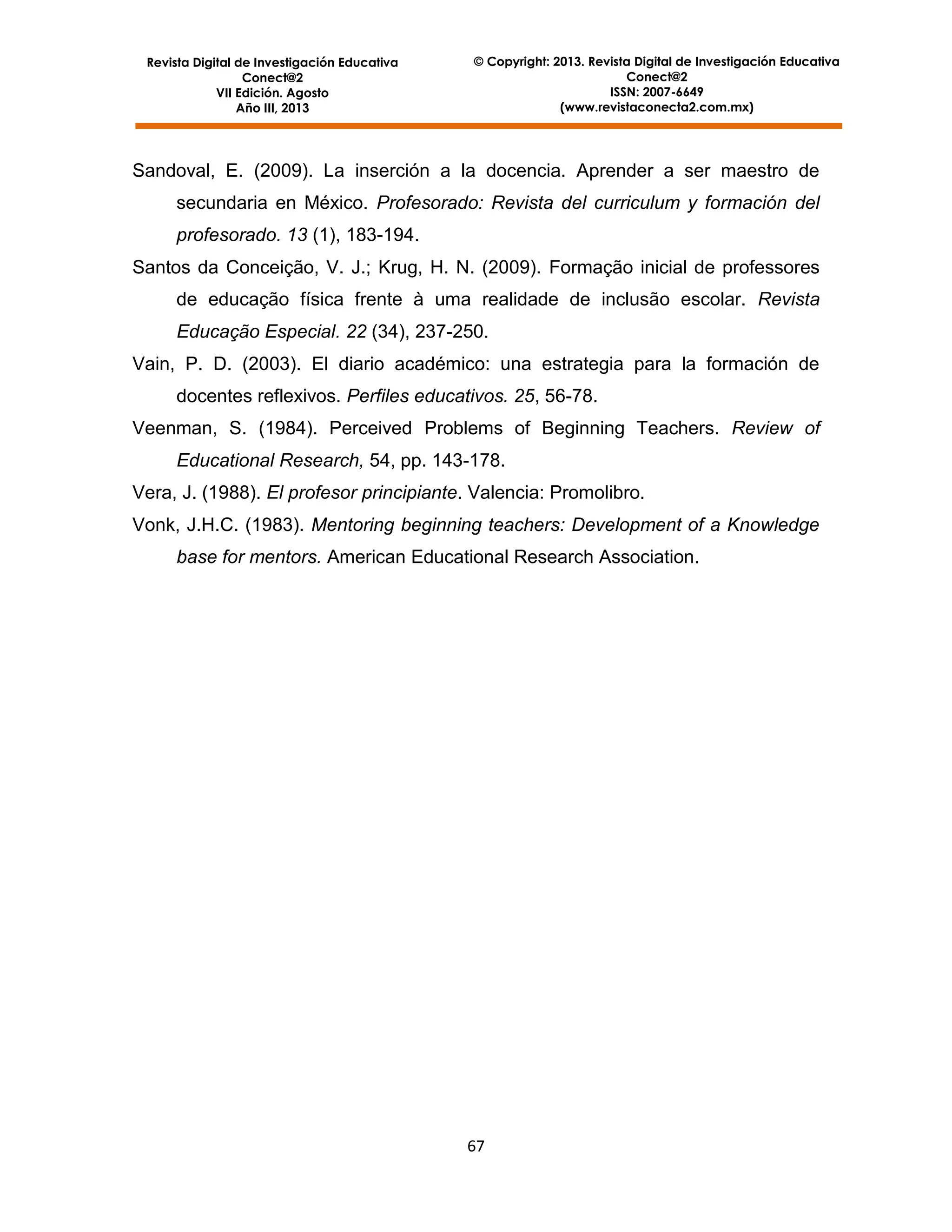 Revista Digital de Investigación Educativa
Conect@2
VII Edición. Agosto
Año III, 2013

© Copyright: 2013. Revista Digital de Investigación Educativa
Conect@2
ISSN: 2007-6649
(www.revistaconecta2.com.mx)

Sandoval, E. (2009). La inserción a la docencia. Aprender a ser maestro de
secundaria en México. Profesorado: Revista del curriculum y formación del
profesorado. 13 (1), 183-194.
Santos da Conceição, V. J.; Krug, H. N. (2009). Formação inicial de professores
de educação física frente à uma realidade de inclusão escolar. Revista
Educação Especial. 22 (34), 237-250.
Vain, P. D. (2003). El diario académico: una estrategia para la formación de
docentes reflexivos. Perfiles educativos. 25, 56-78.
Veenman, S. (1984). Perceived Problems of Beginning Teachers. Review of
Educational Research, 54, pp. 143-178.
Vera, J. (1988). El profesor principiante. Valencia: Promolibro.
Vonk, J.H.C. (1983). Mentoring beginning teachers: Development of a Knowledge
base for mentors. American Educational Research Association.

67

 