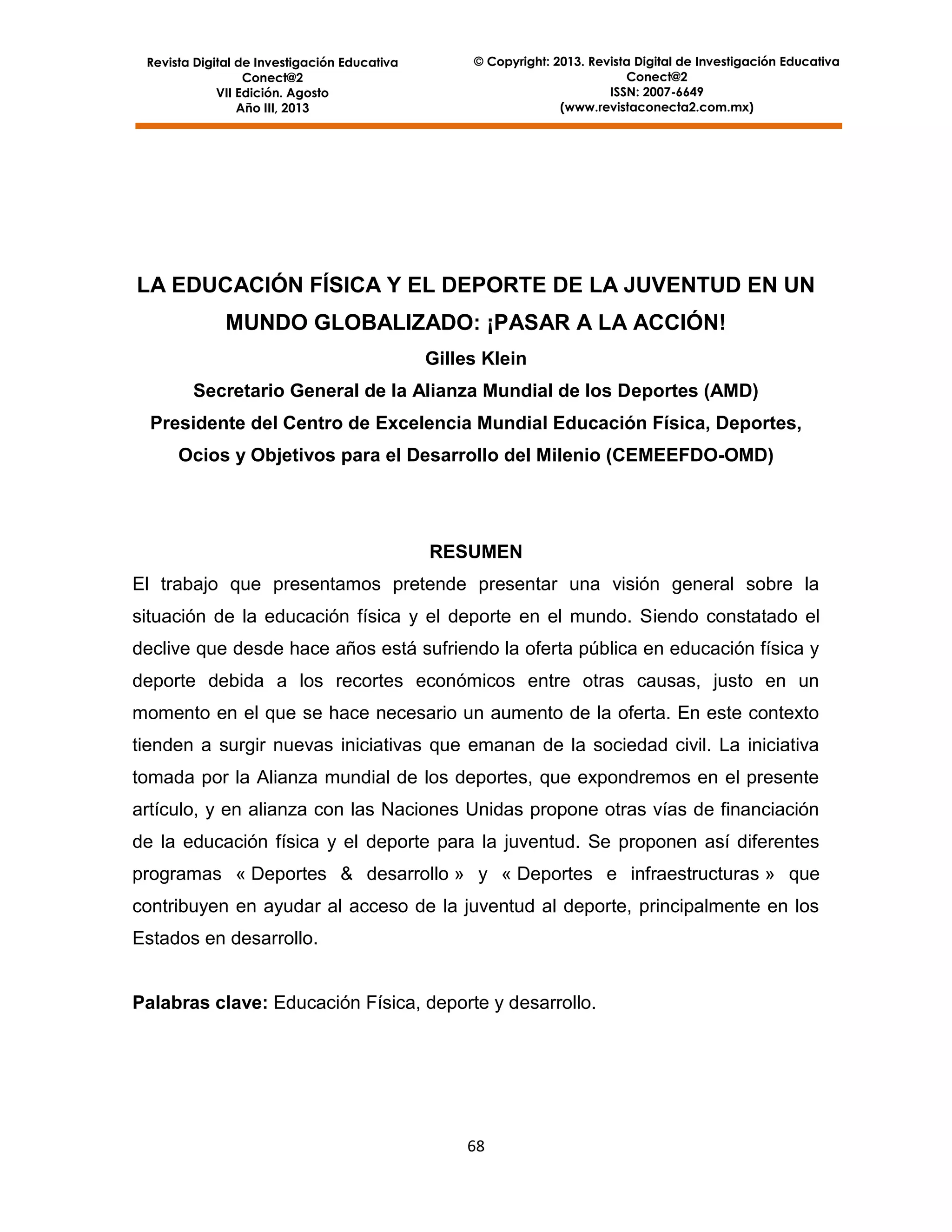 Revista Digital de Investigación Educativa
Conect@2
VII Edición. Agosto
Año III, 2013

© Copyright: 2013. Revista Digital de Investigación Educativa
Conect@2
ISSN: 2007-6649
(www.revistaconecta2.com.mx)

LA EDUCACIÓN FÍSICA Y EL DEPORTE DE LA JUVENTUD EN UN
MUNDO GLOBALIZADO: ¡PASAR A LA ACCIÓN!
Gilles Klein
Secretario General de la Alianza Mundial de los Deportes (AMD)
Presidente del Centro de Excelencia Mundial Educación Física, Deportes,
Ocios y Objetivos para el Desarrollo del Milenio (CEMEEFDO-OMD)

RESUMEN
El trabajo que presentamos pretende presentar una visión general sobre la
situación de la educación física y el deporte en el mundo. Siendo constatado el
declive que desde hace años está sufriendo la oferta pública en educación física y
deporte debida a los recortes económicos entre otras causas, justo en un
momento en el que se hace necesario un aumento de la oferta. En este contexto
tienden a surgir nuevas iniciativas que emanan de la sociedad civil. La iniciativa
tomada por la Alianza mundial de los deportes, que expondremos en el presente
artículo, y en alianza con las Naciones Unidas propone otras vías de financiación
de la educación física y el deporte para la juventud. Se proponen así diferentes
programas « Deportes & desarrollo » y « Deportes e infraestructuras » que
contribuyen en ayudar al acceso de la juventud al deporte, principalmente en los
Estados en desarrollo.

Palabras clave: Educación Física, deporte y desarrollo.

68

 