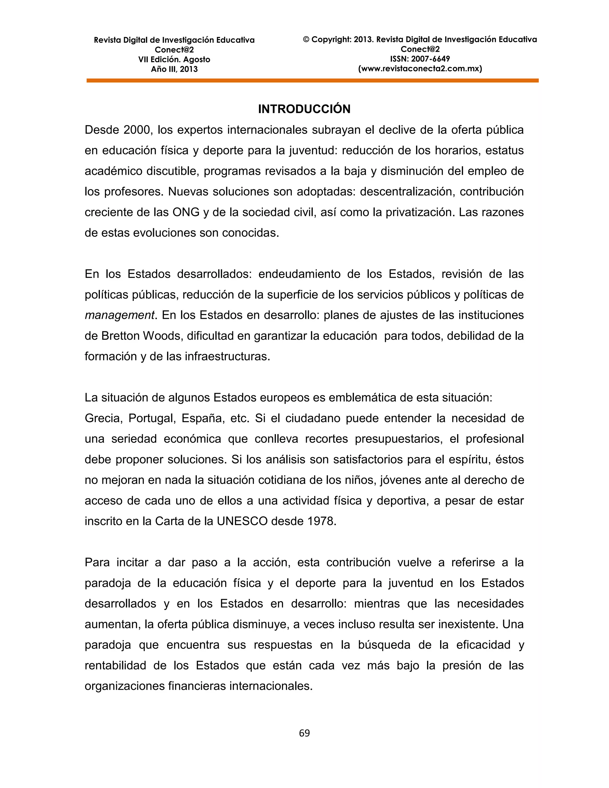 © Copyright: 2013. Revista Digital de Investigación Educativa
Conect@2
ISSN: 2007-6649
(www.revistaconecta2.com.mx)

Revista Digital de Investigación Educativa
Conect@2
VII Edición. Agosto
Año III, 2013

INTRODUCCIÓN
Desde 2000, los expertos internacionales subrayan el declive de la oferta pública
en educación física y deporte para la juventud: reducción de los horarios, estatus
académico discutible, programas revisados a la baja y disminución del empleo de
los profesores. Nuevas soluciones son adoptadas: descentralización, contribución
creciente de las ONG y de la sociedad civil, así como la privatización. Las razones
de estas evoluciones son conocidas.

En los Estados desarrollados: endeudamiento de los Estados, revisión de las
políticas públicas, reducción de la superficie de los servicios públicos y políticas de
management. En los Estados en desarrollo: planes de ajustes de las instituciones
de Bretton Woods, dificultad en garantizar la educación para todos, debilidad de la
formación y de las infraestructuras.

La situación de algunos Estados europeos es emblemática de esta situación:
Grecia, Portugal, España, etc. Si el ciudadano puede entender la necesidad de
una seriedad económica que conlleva recortes presupuestarios, el profesional
debe proponer soluciones. Si los análisis son satisfactorios para el espíritu, éstos
no mejoran en nada la situación cotidiana de los niños, jóvenes ante al derecho de
acceso de cada uno de ellos a una actividad física y deportiva, a pesar de estar
inscrito en la Carta de la UNESCO desde 1978.

Para incitar a dar paso a la acción, esta contribución vuelve a referirse a la
paradoja de la educación física y el deporte para la juventud en los Estados
desarrollados y en los Estados en desarrollo: mientras que las necesidades
aumentan, la oferta pública disminuye, a veces incluso resulta ser inexistente. Una
paradoja que encuentra sus respuestas en la búsqueda de la eficacidad y
rentabilidad de los Estados que están cada vez más bajo la presión de las
organizaciones financieras internacionales.

69

 