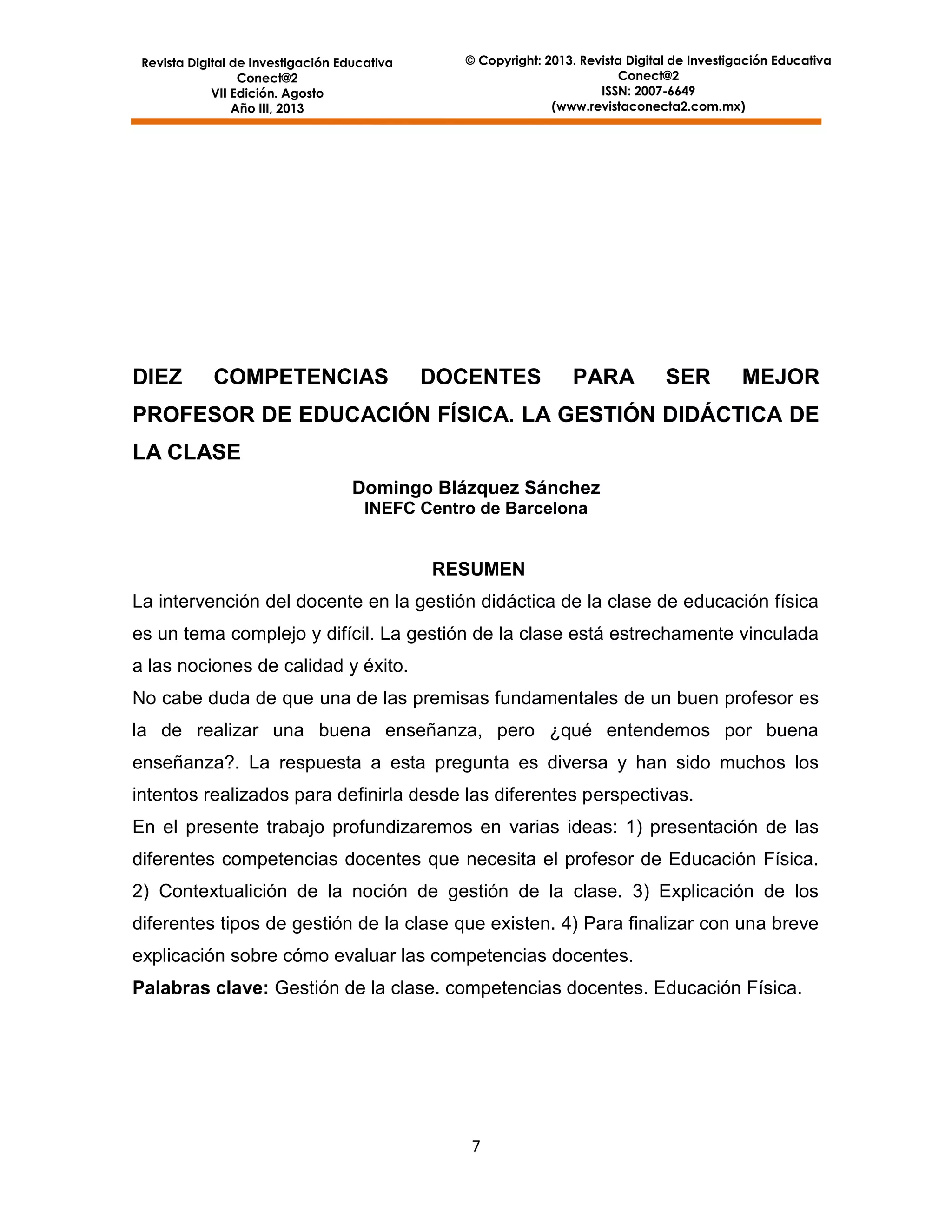 Revista Digital de Investigación Educativa
Conect@2
VII Edición. Agosto
Año III, 2013

DIEZ

COMPETENCIAS

© Copyright: 2013. Revista Digital de Investigación Educativa
Conect@2
ISSN: 2007-6649
(www.revistaconecta2.com.mx)

DOCENTES

PARA

SER

MEJOR

PROFESOR DE EDUCACIÓN FÍSICA. LA GESTIÓN DIDÁCTICA DE
LA CLASE
Domingo Blázquez Sánchez
INEFC Centro de Barcelona

RESUMEN
La intervención del docente en la gestión didáctica de la clase de educación física
es un tema complejo y difícil. La gestión de la clase está estrechamente vinculada
a las nociones de calidad y éxito.
No cabe duda de que una de las premisas fundamentales de un buen profesor es
la de realizar una buena enseñanza, pero ¿qué entendemos por buena
enseñanza?. La respuesta a esta pregunta es diversa y han sido muchos los
intentos realizados para definirla desde las diferentes perspectivas.
En el presente trabajo profundizaremos en varias ideas: 1) presentación de las
diferentes competencias docentes que necesita el profesor de Educación Física.
2) Contextualición de la noción de gestión de la clase. 3) Explicación de los
diferentes tipos de gestión de la clase que existen. 4) Para finalizar con una breve
explicación sobre cómo evaluar las competencias docentes.
Palabras clave: Gestión de la clase. competencias docentes. Educación Física.

7

 