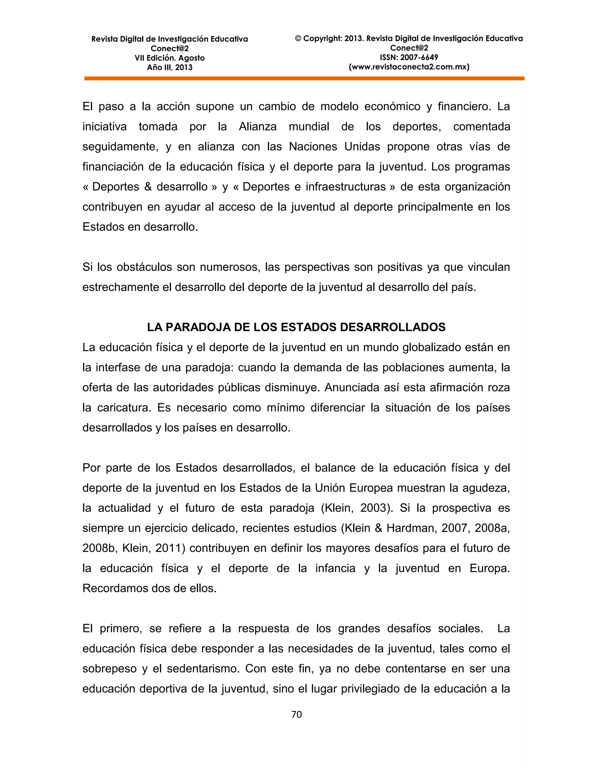 © Copyright: 2013. Revista Digital de Investigación Educativa
Conect@2
ISSN: 2007-6649
(www.revistaconecta2.com.mx)

Revista Digital de Investigación Educativa
Conect@2
VII Edición. Agosto
Año III, 2013

El paso a la acción supone un cambio de modelo económico y financiero. La
iniciativa

tomada

por

la

Alianza

mundial

de

los

deportes,

comentada

seguidamente, y en alianza con las Naciones Unidas propone otras vías de
financiación de la educación física y el deporte para la juventud. Los programas
« Deportes & desarrollo » y « Deportes e infraestructuras » de esta organización
contribuyen en ayudar al acceso de la juventud al deporte principalmente en los
Estados en desarrollo.

Si los obstáculos son numerosos, las perspectivas son positivas ya que vinculan
estrechamente el desarrollo del deporte de la juventud al desarrollo del país.

LA PARADOJA DE LOS ESTADOS DESARROLLADOS
La educación física y el deporte de la juventud en un mundo globalizado están en
la interfase de una paradoja: cuando la demanda de las poblaciones aumenta, la
oferta de las autoridades públicas disminuye. Anunciada así esta afirmación roza
la caricatura. Es necesario como mínimo diferenciar la situación de los países
desarrollados y los países en desarrollo.

Por parte de los Estados desarrollados, el balance de la educación física y del
deporte de la juventud en los Estados de la Unión Europea muestran la agudeza,
la actualidad y el futuro de esta paradoja (Klein, 2003). Si la prospectiva es
siempre un ejercicio delicado, recientes estudios (Klein & Hardman, 2007, 2008a,
2008b, Klein, 2011) contribuyen en definir los mayores desafíos para el futuro de
la educación física y el deporte de la infancia y la juventud en Europa.
Recordamos dos de ellos.

El primero, se refiere a la respuesta de los grandes desafíos sociales.

La

educación física debe responder a las necesidades de la juventud, tales como el
sobrepeso y el sedentarismo. Con este fin, ya no debe contentarse en ser una
educación deportiva de la juventud, sino el lugar privilegiado de la educación a la
70

 