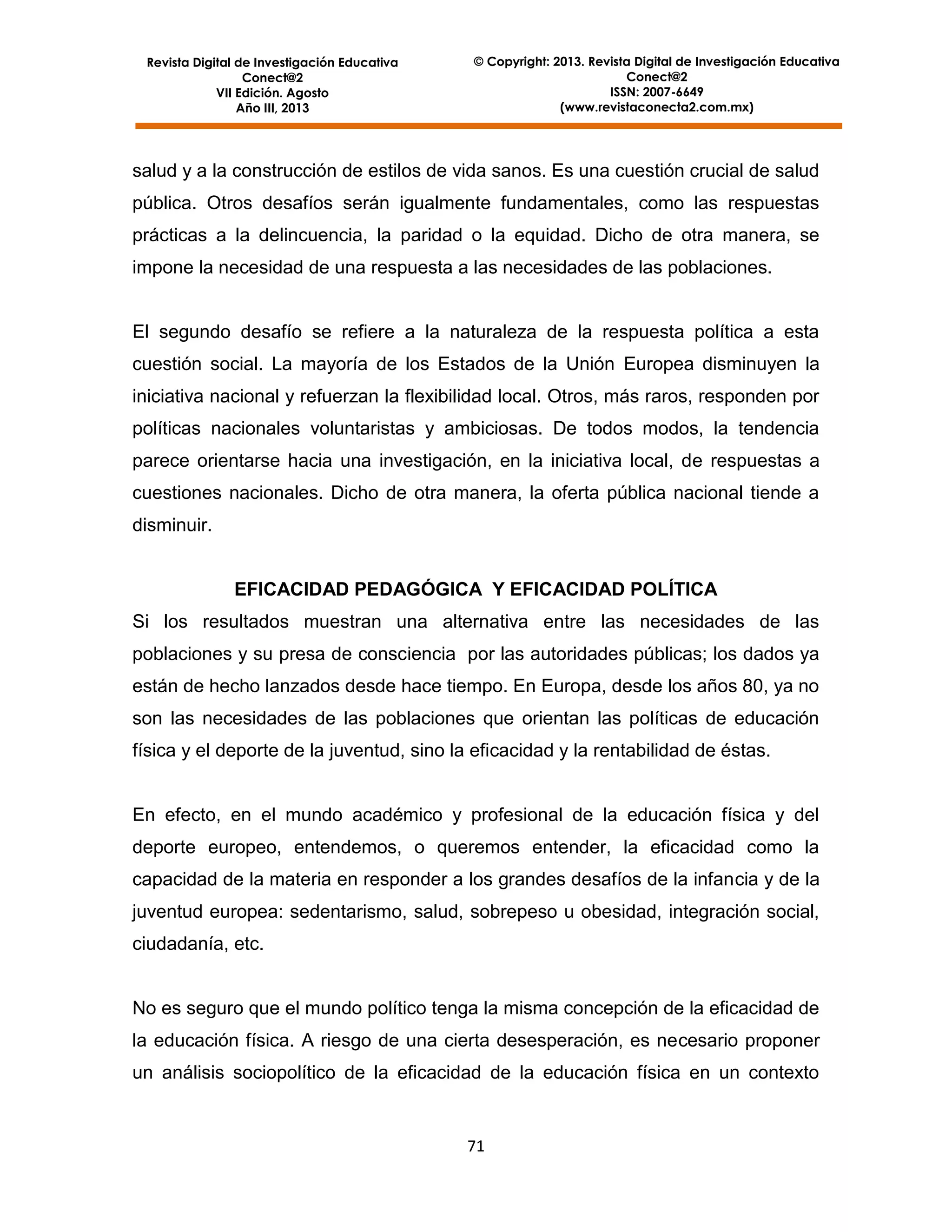 Revista Digital de Investigación Educativa
Conect@2
VII Edición. Agosto
Año III, 2013

© Copyright: 2013. Revista Digital de Investigación Educativa
Conect@2
ISSN: 2007-6649
(www.revistaconecta2.com.mx)

salud y a la construcción de estilos de vida sanos. Es una cuestión crucial de salud
pública. Otros desafíos serán igualmente fundamentales, como las respuestas
prácticas a la delincuencia, la paridad o la equidad. Dicho de otra manera, se
impone la necesidad de una respuesta a las necesidades de las poblaciones.

El segundo desafío se refiere a la naturaleza de la respuesta política a esta
cuestión social. La mayoría de los Estados de la Unión Europea disminuyen la
iniciativa nacional y refuerzan la flexibilidad local. Otros, más raros, responden por
políticas nacionales voluntaristas y ambiciosas. De todos modos, la tendencia
parece orientarse hacia una investigación, en la iniciativa local, de respuestas a
cuestiones nacionales. Dicho de otra manera, la oferta pública nacional tiende a
disminuir.

EFICACIDAD PEDAGÓGICA Y EFICACIDAD POLÍTICA
Si los resultados muestran una alternativa entre las necesidades de las
poblaciones y su presa de consciencia por las autoridades públicas; los dados ya
están de hecho lanzados desde hace tiempo. En Europa, desde los años 80, ya no
son las necesidades de las poblaciones que orientan las políticas de educación
física y el deporte de la juventud, sino la eficacidad y la rentabilidad de éstas.

En efecto, en el mundo académico y profesional de la educación física y del
deporte europeo, entendemos, o queremos entender, la eficacidad como la
capacidad de la materia en responder a los grandes desafíos de la infancia y de la
juventud europea: sedentarismo, salud, sobrepeso u obesidad, integración social,
ciudadanía, etc.

No es seguro que el mundo político tenga la misma concepción de la eficacidad de
la educación física. A riesgo de una cierta desesperación, es necesario proponer
un análisis sociopolítico de la eficacidad de la educación física en un contexto

71

 