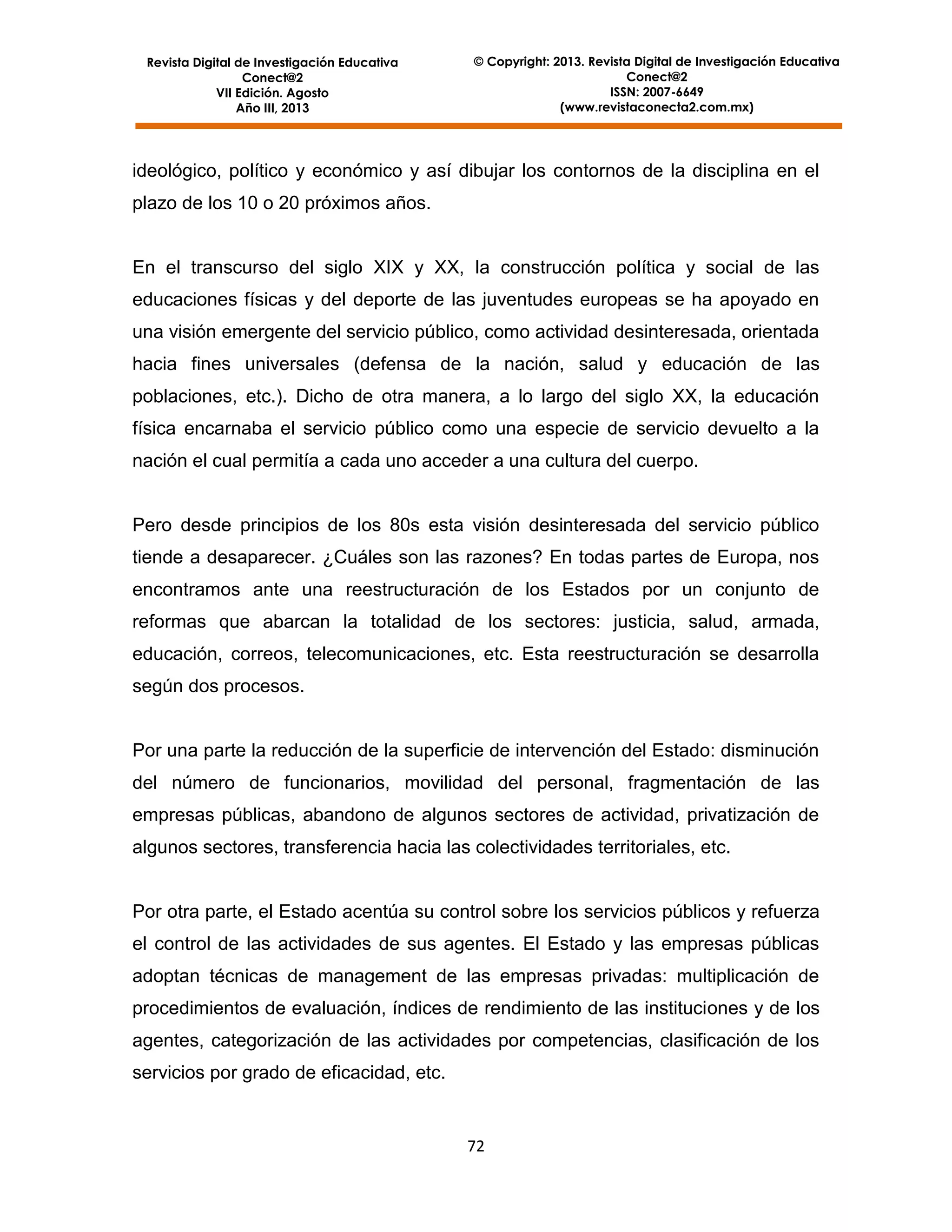 Revista Digital de Investigación Educativa
Conect@2
VII Edición. Agosto
Año III, 2013

© Copyright: 2013. Revista Digital de Investigación Educativa
Conect@2
ISSN: 2007-6649
(www.revistaconecta2.com.mx)

ideológico, político y económico y así dibujar los contornos de la disciplina en el
plazo de los 10 o 20 próximos años.

En el transcurso del siglo XIX y XX, la construcción política y social de las
educaciones físicas y del deporte de las juventudes europeas se ha apoyado en
una visión emergente del servicio público, como actividad desinteresada, orientada
hacia fines universales (defensa de la nación, salud y educación de las
poblaciones, etc.). Dicho de otra manera, a lo largo del siglo XX, la educación
física encarnaba el servicio público como una especie de servicio devuelto a la
nación el cual permitía a cada uno acceder a una cultura del cuerpo.

Pero desde principios de los 80s esta visión desinteresada del servicio público
tiende a desaparecer. ¿Cuáles son las razones? En todas partes de Europa, nos
encontramos ante una reestructuración de los Estados por un conjunto de
reformas que abarcan la totalidad de los sectores: justicia, salud, armada,
educación, correos, telecomunicaciones, etc. Esta reestructuración se desarrolla
según dos procesos.

Por una parte la reducción de la superficie de intervención del Estado: disminución
del número de funcionarios, movilidad del personal, fragmentación de las
empresas públicas, abandono de algunos sectores de actividad, privatización de
algunos sectores, transferencia hacia las colectividades territoriales, etc.

Por otra parte, el Estado acentúa su control sobre los servicios públicos y refuerza
el control de las actividades de sus agentes. El Estado y las empresas públicas
adoptan técnicas de management de las empresas privadas: multiplicación de
procedimientos de evaluación, índices de rendimiento de las instituciones y de los
agentes, categorización de las actividades por competencias, clasificación de los
servicios por grado de eficacidad, etc.

72

 