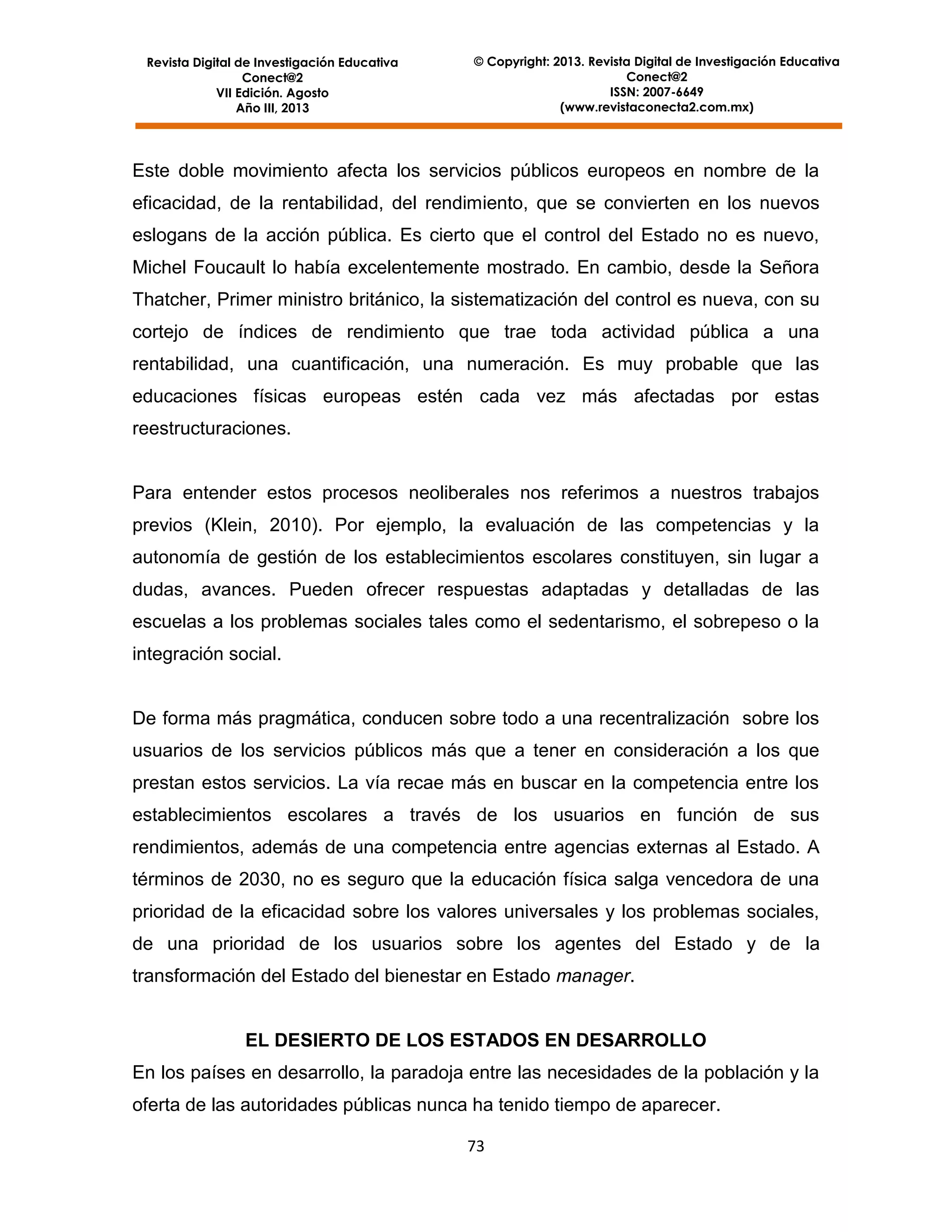 Revista Digital de Investigación Educativa
Conect@2
VII Edición. Agosto
Año III, 2013

© Copyright: 2013. Revista Digital de Investigación Educativa
Conect@2
ISSN: 2007-6649
(www.revistaconecta2.com.mx)

Este doble movimiento afecta los servicios públicos europeos en nombre de la
eficacidad, de la rentabilidad, del rendimiento, que se convierten en los nuevos
eslogans de la acción pública. Es cierto que el control del Estado no es nuevo,
Michel Foucault lo había excelentemente mostrado. En cambio, desde la Señora
Thatcher, Primer ministro británico, la sistematización del control es nueva, con su
cortejo de índices de rendimiento que trae toda actividad pública a una
rentabilidad, una cuantificación, una numeración. Es muy probable que las
educaciones físicas europeas estén cada vez más afectadas por estas
reestructuraciones.

Para entender estos procesos neoliberales nos referimos a nuestros trabajos
previos (Klein, 2010). Por ejemplo, la evaluación de las competencias y la
autonomía de gestión de los establecimientos escolares constituyen, sin lugar a
dudas, avances. Pueden ofrecer respuestas adaptadas y detalladas de las
escuelas a los problemas sociales tales como el sedentarismo, el sobrepeso o la
integración social.

De forma más pragmática, conducen sobre todo a una recentralización sobre los
usuarios de los servicios públicos más que a tener en consideración a los que
prestan estos servicios. La vía recae más en buscar en la competencia entre los
establecimientos escolares a través de los usuarios en función de sus
rendimientos, además de una competencia entre agencias externas al Estado. A
términos de 2030, no es seguro que la educación física salga vencedora de una
prioridad de la eficacidad sobre los valores universales y los problemas sociales,
de una prioridad de los usuarios sobre los agentes del Estado y de la
transformación del Estado del bienestar en Estado manager.

EL DESIERTO DE LOS ESTADOS EN DESARROLLO
En los países en desarrollo, la paradoja entre las necesidades de la población y la
oferta de las autoridades públicas nunca ha tenido tiempo de aparecer.
73

 