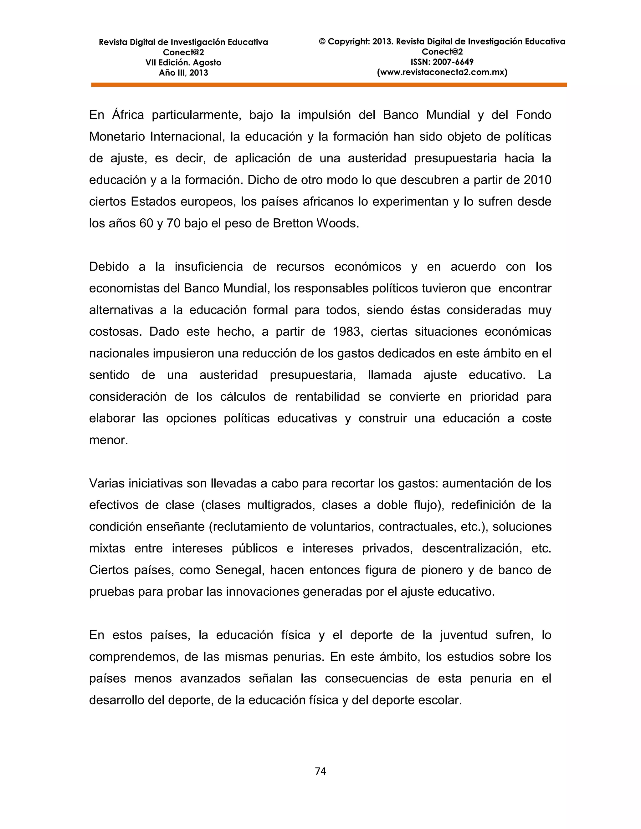 Revista Digital de Investigación Educativa
Conect@2
VII Edición. Agosto
Año III, 2013

© Copyright: 2013. Revista Digital de Investigación Educativa
Conect@2
ISSN: 2007-6649
(www.revistaconecta2.com.mx)

En África particularmente, bajo la impulsión del Banco Mundial y del Fondo
Monetario Internacional, la educación y la formación han sido objeto de políticas
de ajuste, es decir, de aplicación de una austeridad presupuestaria hacia la
educación y a la formación. Dicho de otro modo lo que descubren a partir de 2010
ciertos Estados europeos, los países africanos lo experimentan y lo sufren desde
los años 60 y 70 bajo el peso de Bretton Woods.

Debido a la insuficiencia de recursos económicos y en acuerdo con los
economistas del Banco Mundial, los responsables políticos tuvieron que encontrar
alternativas a la educación formal para todos, siendo éstas consideradas muy
costosas. Dado este hecho, a partir de 1983, ciertas situaciones económicas
nacionales impusieron una reducción de los gastos dedicados en este ámbito en el
sentido de una austeridad presupuestaria, llamada ajuste educativo. La
consideración de los cálculos de rentabilidad se convierte en prioridad para
elaborar las opciones políticas educativas y construir una educación a coste
menor.

Varias iniciativas son llevadas a cabo para recortar los gastos: aumentación de los
efectivos de clase (clases multigrados, clases a doble flujo), redefinición de la
condición enseñante (reclutamiento de voluntarios, contractuales, etc.), soluciones
mixtas entre intereses públicos e intereses privados, descentralización, etc.
Ciertos países, como Senegal, hacen entonces figura de pionero y de banco de
pruebas para probar las innovaciones generadas por el ajuste educativo.

En estos países, la educación física y el deporte de la juventud sufren, lo
comprendemos, de las mismas penurias. En este ámbito, los estudios sobre los
países menos avanzados señalan las consecuencias de esta penuria en el
desarrollo del deporte, de la educación física y del deporte escolar.

74

 