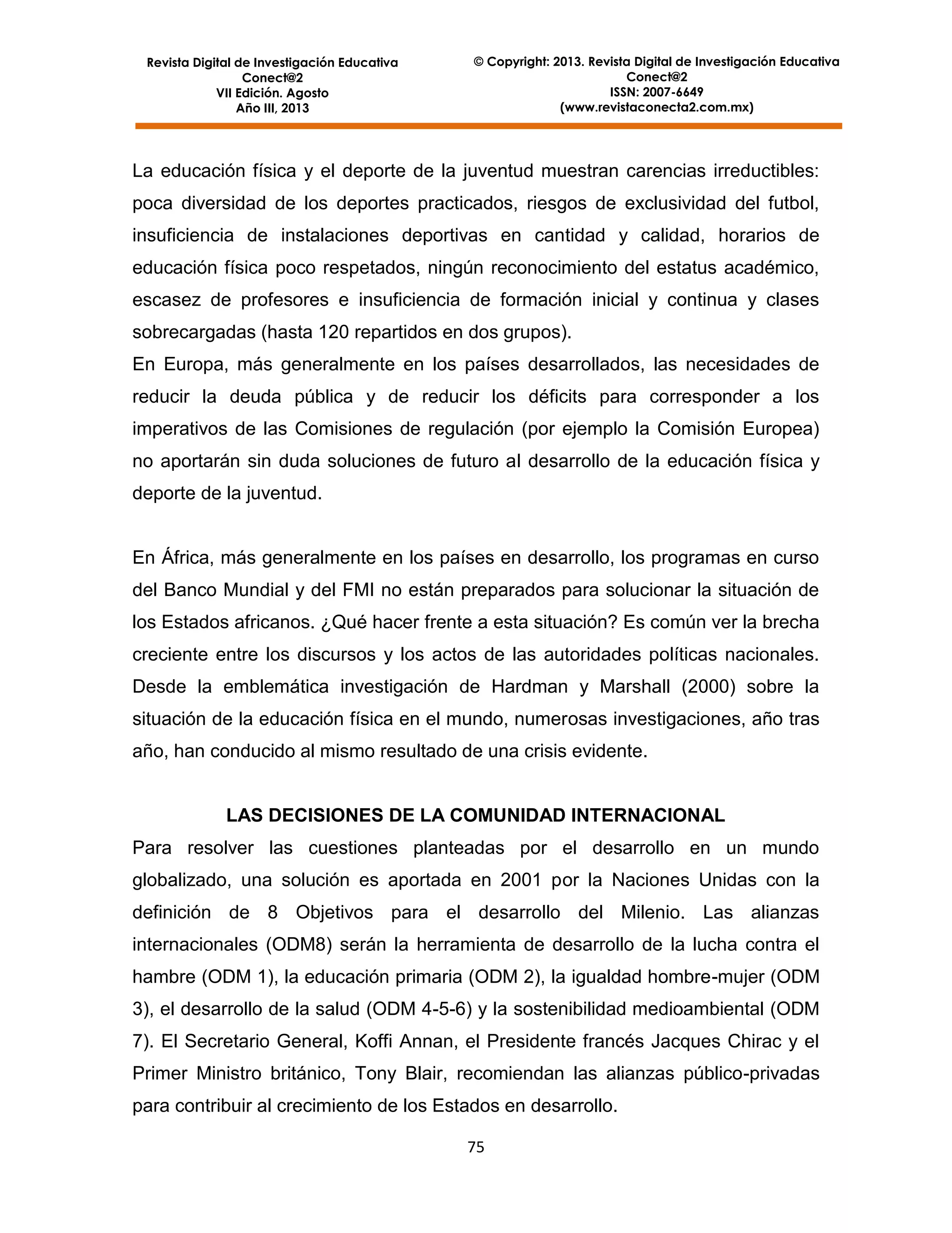 Revista Digital de Investigación Educativa
Conect@2
VII Edición. Agosto
Año III, 2013

© Copyright: 2013. Revista Digital de Investigación Educativa
Conect@2
ISSN: 2007-6649
(www.revistaconecta2.com.mx)

La educación física y el deporte de la juventud muestran carencias irreductibles:
poca diversidad de los deportes practicados, riesgos de exclusividad del futbol,
insuficiencia de instalaciones deportivas en cantidad y calidad, horarios de
educación física poco respetados, ningún reconocimiento del estatus académico,
escasez de profesores e insuficiencia de formación inicial y continua y clases
sobrecargadas (hasta 120 repartidos en dos grupos).
En Europa, más generalmente en los países desarrollados, las necesidades de
reducir la deuda pública y de reducir los déficits para corresponder a los
imperativos de las Comisiones de regulación (por ejemplo la Comisión Europea)
no aportarán sin duda soluciones de futuro al desarrollo de la educación física y
deporte de la juventud.

En África, más generalmente en los países en desarrollo, los programas en curso
del Banco Mundial y del FMI no están preparados para solucionar la situación de
los Estados africanos. ¿Qué hacer frente a esta situación? Es común ver la brecha
creciente entre los discursos y los actos de las autoridades políticas nacionales.
Desde la emblemática investigación de Hardman y Marshall (2000) sobre la
situación de la educación física en el mundo, numerosas investigaciones, año tras
año, han conducido al mismo resultado de una crisis evidente.

LAS DECISIONES DE LA COMUNIDAD INTERNACIONAL
Para resolver las cuestiones planteadas por el desarrollo en un mundo
globalizado, una solución es aportada en 2001 por la Naciones Unidas con la
definición de 8 Objetivos para el desarrollo del Milenio. Las alianzas
internacionales (ODM8) serán la herramienta de desarrollo de la lucha contra el
hambre (ODM 1), la educación primaria (ODM 2), la igualdad hombre-mujer (ODM
3), el desarrollo de la salud (ODM 4-5-6) y la sostenibilidad medioambiental (ODM
7). El Secretario General, Koffi Annan, el Presidente francés Jacques Chirac y el
Primer Ministro británico, Tony Blair, recomiendan las alianzas público-privadas
para contribuir al crecimiento de los Estados en desarrollo.
75

 