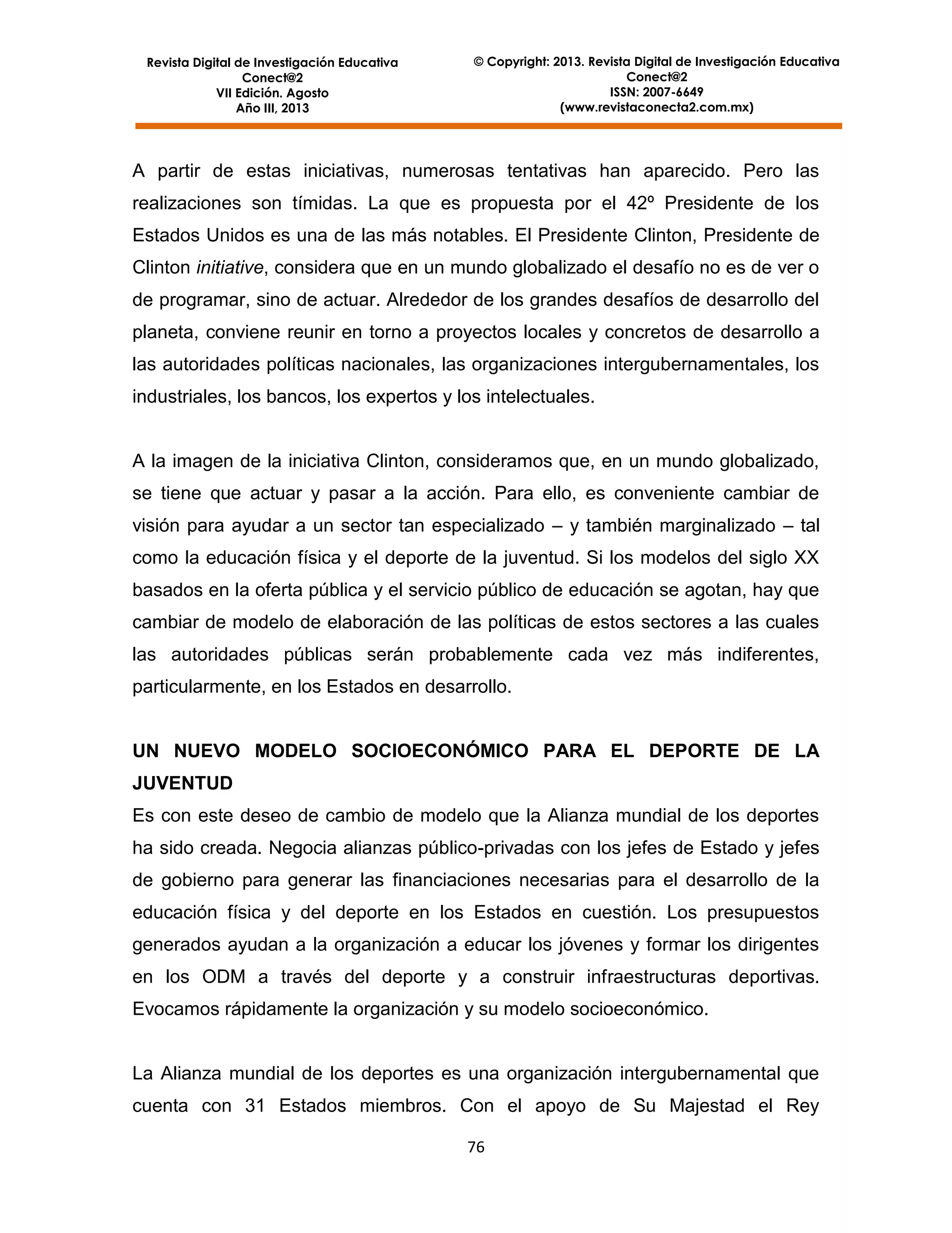 Revista Digital de Investigación Educativa
Conect@2
VII Edición. Agosto
Año III, 2013

© Copyright: 2013. Revista Digital de Investigación Educativa
Conect@2
ISSN: 2007-6649
(www.revistaconecta2.com.mx)

A partir de estas iniciativas, numerosas tentativas han aparecido. Pero las
realizaciones son tímidas. La que es propuesta por el 42º Presidente de los
Estados Unidos es una de las más notables. El Presidente Clinton, Presidente de
Clinton initiative, considera que en un mundo globalizado el desafío no es de ver o
de programar, sino de actuar. Alrededor de los grandes desafíos de desarrollo del
planeta, conviene reunir en torno a proyectos locales y concretos de desarrollo a
las autoridades políticas nacionales, las organizaciones intergubernamentales, los
industriales, los bancos, los expertos y los intelectuales.

A la imagen de la iniciativa Clinton, consideramos que, en un mundo globalizado,
se tiene que actuar y pasar a la acción. Para ello, es conveniente cambiar de
visión para ayudar a un sector tan especializado – y también marginalizado – tal
como la educación física y el deporte de la juventud. Si los modelos del siglo XX
basados en la oferta pública y el servicio público de educación se agotan, hay que
cambiar de modelo de elaboración de las políticas de estos sectores a las cuales
las autoridades públicas serán probablemente cada vez más indiferentes,
particularmente, en los Estados en desarrollo.

UN NUEVO MODELO SOCIOECONÓMICO PARA EL DEPORTE DE LA
JUVENTUD
Es con este deseo de cambio de modelo que la Alianza mundial de los deportes
ha sido creada. Negocia alianzas público-privadas con los jefes de Estado y jefes
de gobierno para generar las financiaciones necesarias para el desarrollo de la
educación física y del deporte en los Estados en cuestión. Los presupuestos
generados ayudan a la organización a educar los jóvenes y formar los dirigentes
en los ODM a través del deporte y a construir infraestructuras deportivas.
Evocamos rápidamente la organización y su modelo socioeconómico.

La Alianza mundial de los deportes es una organización intergubernamental que
cuenta con 31 Estados miembros. Con el apoyo de Su Majestad el Rey
76

 