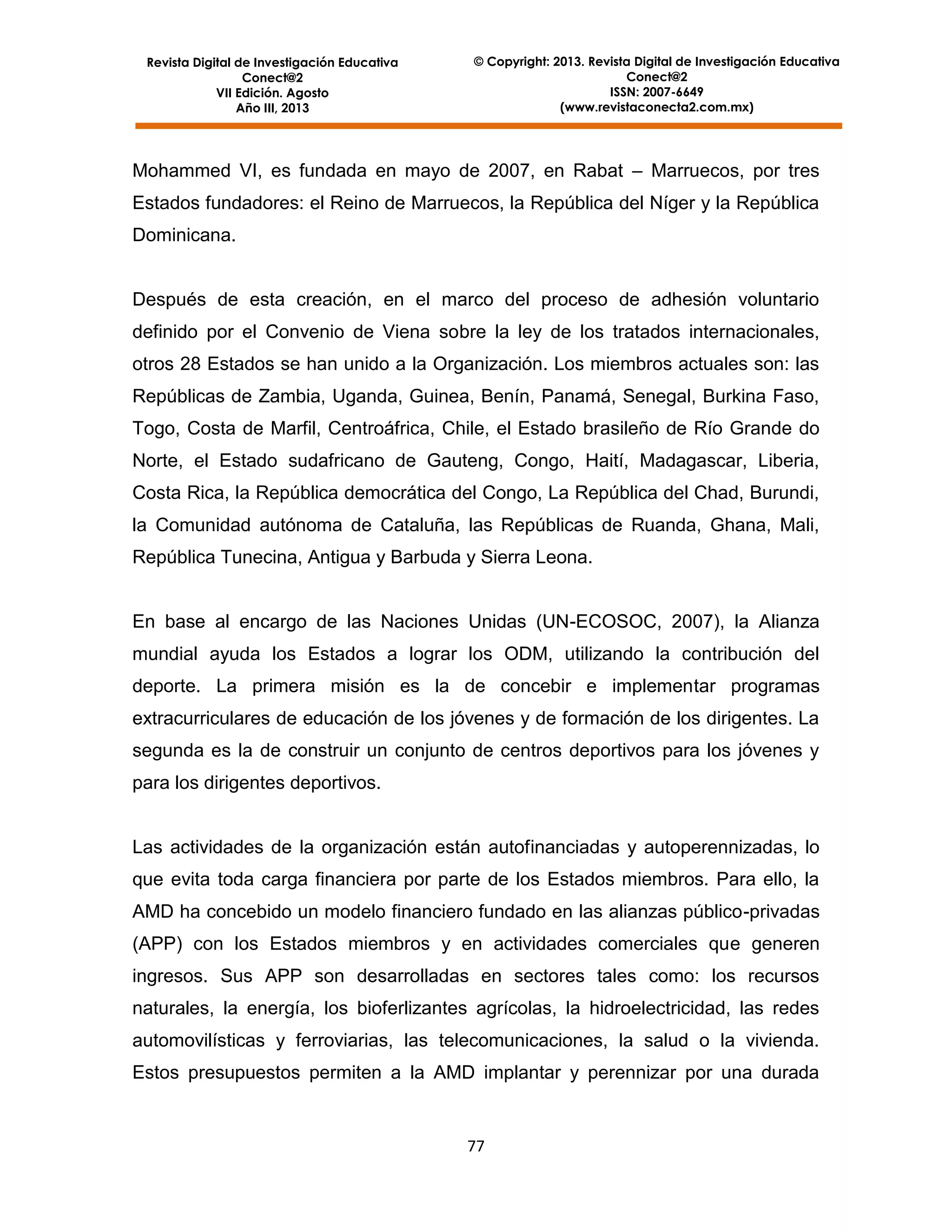 Revista Digital de Investigación Educativa
Conect@2
VII Edición. Agosto
Año III, 2013

© Copyright: 2013. Revista Digital de Investigación Educativa
Conect@2
ISSN: 2007-6649
(www.revistaconecta2.com.mx)

Mohammed VI, es fundada en mayo de 2007, en Rabat – Marruecos, por tres
Estados fundadores: el Reino de Marruecos, la República del Níger y la República
Dominicana.

Después de esta creación, en el marco del proceso de adhesión voluntario
definido por el Convenio de Viena sobre la ley de los tratados internacionales,
otros 28 Estados se han unido a la Organización. Los miembros actuales son: las
Repúblicas de Zambia, Uganda, Guinea, Benín, Panamá, Senegal, Burkina Faso,
Togo, Costa de Marfil, Centroáfrica, Chile, el Estado brasileño de Río Grande do
Norte, el Estado sudafricano de Gauteng, Congo, Haití, Madagascar, Liberia,
Costa Rica, la República democrática del Congo, La República del Chad, Burundi,
la Comunidad autónoma de Cataluña, las Repúblicas de Ruanda, Ghana, Mali,
República Tunecina, Antigua y Barbuda y Sierra Leona.

En base al encargo de las Naciones Unidas (UN-ECOSOC, 2007), la Alianza
mundial ayuda los Estados a lograr los ODM, utilizando la contribución del
deporte. La primera misión es la de concebir e implementar programas
extracurriculares de educación de los jóvenes y de formación de los dirigentes. La
segunda es la de construir un conjunto de centros deportivos para los jóvenes y
para los dirigentes deportivos.

Las actividades de la organización están autofinanciadas y autoperennizadas, lo
que evita toda carga financiera por parte de los Estados miembros. Para ello, la
AMD ha concebido un modelo financiero fundado en las alianzas público-privadas
(APP) con los Estados miembros y en actividades comerciales que generen
ingresos. Sus APP son desarrolladas en sectores tales como: los recursos
naturales, la energía, los bioferlizantes agrícolas, la hidroelectricidad, las redes
automovilísticas y ferroviarias, las telecomunicaciones, la salud o la vivienda.
Estos presupuestos permiten a la AMD implantar y perennizar por una durada

77

 
