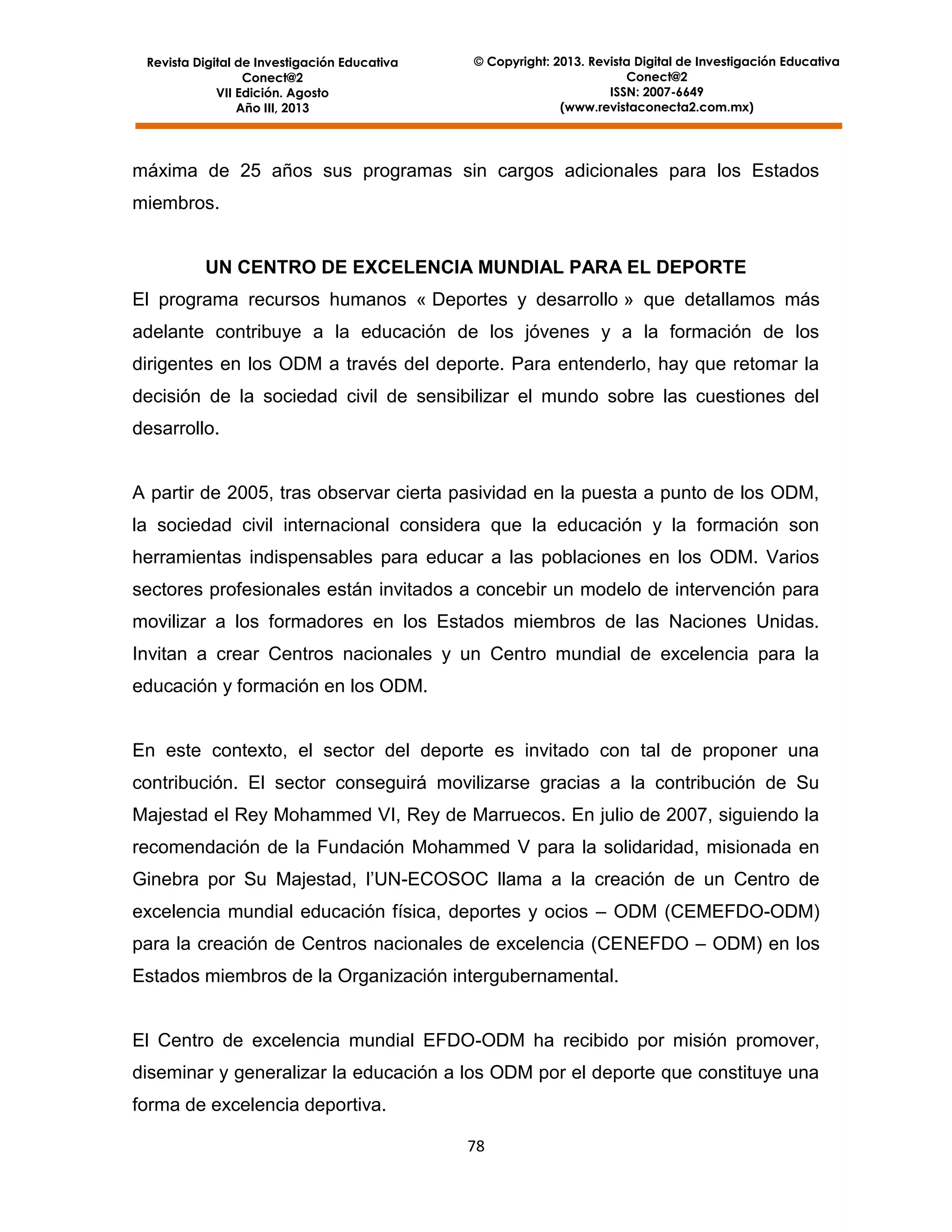 Revista Digital de Investigación Educativa
Conect@2
VII Edición. Agosto
Año III, 2013

© Copyright: 2013. Revista Digital de Investigación Educativa
Conect@2
ISSN: 2007-6649
(www.revistaconecta2.com.mx)

máxima de 25 años sus programas sin cargos adicionales para los Estados
miembros.

UN CENTRO DE EXCELENCIA MUNDIAL PARA EL DEPORTE
El programa recursos humanos « Deportes y desarrollo » que detallamos más
adelante contribuye a la educación de los jóvenes y a la formación de los
dirigentes en los ODM a través del deporte. Para entenderlo, hay que retomar la
decisión de la sociedad civil de sensibilizar el mundo sobre las cuestiones del
desarrollo.

A partir de 2005, tras observar cierta pasividad en la puesta a punto de los ODM,
la sociedad civil internacional considera que la educación y la formación son
herramientas indispensables para educar a las poblaciones en los ODM. Varios
sectores profesionales están invitados a concebir un modelo de intervención para
movilizar a los formadores en los Estados miembros de las Naciones Unidas.
Invitan a crear Centros nacionales y un Centro mundial de excelencia para la
educación y formación en los ODM.

En este contexto, el sector del deporte es invitado con tal de proponer una
contribución. El sector conseguirá movilizarse gracias a la contribución de Su
Majestad el Rey Mohammed VI, Rey de Marruecos. En julio de 2007, siguiendo la
recomendación de la Fundación Mohammed V para la solidaridad, misionada en
Ginebra por Su Majestad, l’UN-ECOSOC llama a la creación de un Centro de
excelencia mundial educación física, deportes y ocios – ODM (CEMEFDO-ODM)
para la creación de Centros nacionales de excelencia (CENEFDO – ODM) en los
Estados miembros de la Organización intergubernamental.

El Centro de excelencia mundial EFDO-ODM ha recibido por misión promover,
diseminar y generalizar la educación a los ODM por el deporte que constituye una
forma de excelencia deportiva.
78

 