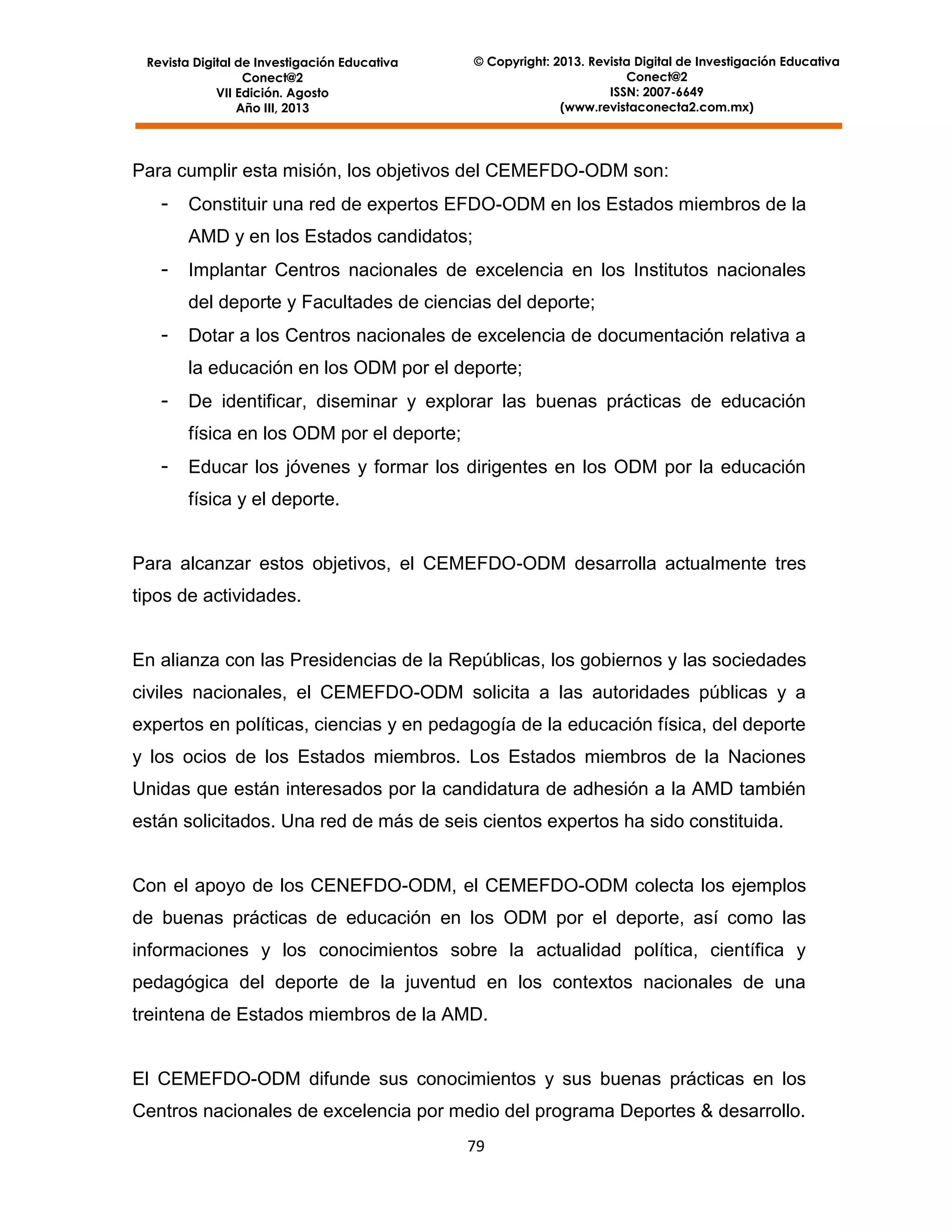 © Copyright: 2013. Revista Digital de Investigación Educativa
Conect@2
ISSN: 2007-6649
(www.revistaconecta2.com.mx)

Revista Digital de Investigación Educativa
Conect@2
VII Edición. Agosto
Año III, 2013

Para cumplir esta misión, los objetivos del CEMEFDO-ODM son:
-

Constituir una red de expertos EFDO-ODM en los Estados miembros de la
AMD y en los Estados candidatos;

-

Implantar Centros nacionales de excelencia en los Institutos nacionales
del deporte y Facultades de ciencias del deporte;

-

Dotar a los Centros nacionales de excelencia de documentación relativa a
la educación en los ODM por el deporte;

-

De identificar, diseminar y explorar las buenas prácticas de educación
física en los ODM por el deporte;

-

Educar los jóvenes y formar los dirigentes en los ODM por la educación
física y el deporte.

Para alcanzar estos objetivos, el CEMEFDO-ODM desarrolla actualmente tres
tipos de actividades.

En alianza con las Presidencias de la Repúblicas, los gobiernos y las sociedades
civiles nacionales, el CEMEFDO-ODM solicita a las autoridades públicas y a
expertos en políticas, ciencias y en pedagogía de la educación física, del deporte
y los ocios de los Estados miembros. Los Estados miembros de la Naciones
Unidas que están interesados por la candidatura de adhesión a la AMD también
están solicitados. Una red de más de seis cientos expertos ha sido constituida.

Con el apoyo de los CENEFDO-ODM, el CEMEFDO-ODM colecta los ejemplos
de buenas prácticas de educación en los ODM por el deporte, así como las
informaciones y los conocimientos sobre la actualidad política, científica y
pedagógica del deporte de la juventud en los contextos nacionales de una
treintena de Estados miembros de la AMD.

El CEMEFDO-ODM difunde sus conocimientos y sus buenas prácticas en los
Centros nacionales de excelencia por medio del programa Deportes & desarrollo.
79

 