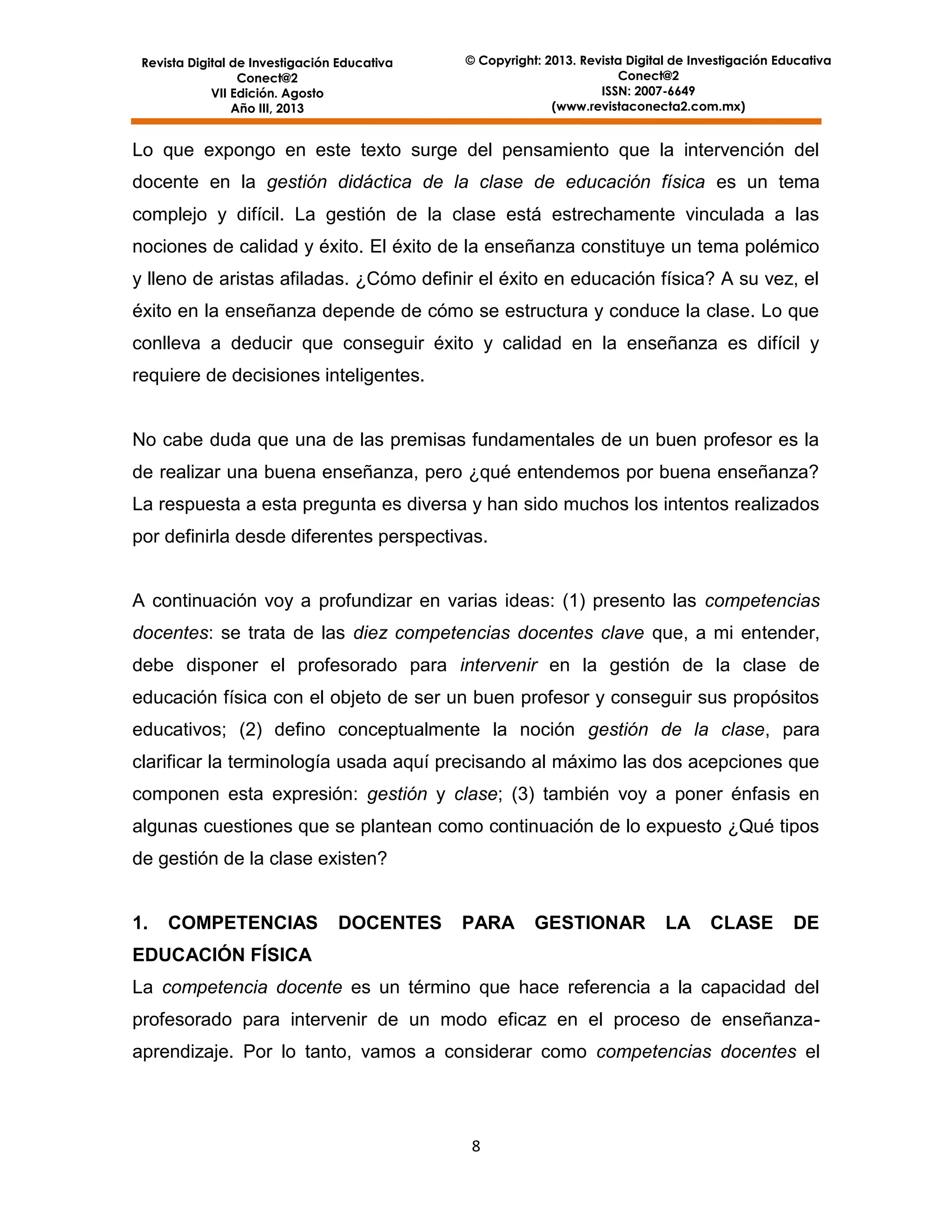 Revista Digital de Investigación Educativa
Conect@2
VII Edición. Agosto
Año III, 2013

© Copyright: 2013. Revista Digital de Investigación Educativa
Conect@2
ISSN: 2007-6649
(www.revistaconecta2.com.mx)

Lo que expongo en este texto surge del pensamiento que la intervención del
docente en la gestión didáctica de la clase de educación física es un tema
complejo y difícil. La gestión de la clase está estrechamente vinculada a las
nociones de calidad y éxito. El éxito de la enseñanza constituye un tema polémico
y lleno de aristas afiladas. ¿Cómo definir el éxito en educación física? A su vez, el
éxito en la enseñanza depende de cómo se estructura y conduce la clase. Lo que
conlleva a deducir que conseguir éxito y calidad en la enseñanza es difícil y
requiere de decisiones inteligentes.

No cabe duda que una de las premisas fundamentales de un buen profesor es la
de realizar una buena enseñanza, pero ¿qué entendemos por buena enseñanza?
La respuesta a esta pregunta es diversa y han sido muchos los intentos realizados
por definirla desde diferentes perspectivas.

A continuación voy a profundizar en varias ideas: (1) presento las competencias
docentes: se trata de las diez competencias docentes clave que, a mi entender,
debe disponer el profesorado para intervenir en la gestión de la clase de
educación física con el objeto de ser un buen profesor y conseguir sus propósitos
educativos; (2) defino conceptualmente la noción gestión de la clase, para
clarificar la terminología usada aquí precisando al máximo las dos acepciones que
componen esta expresión: gestión y clase; (3) también voy a poner énfasis en
algunas cuestiones que se plantean como continuación de lo expuesto ¿Qué tipos
de gestión de la clase existen?

1.

COMPETENCIAS

DOCENTES

PARA

GESTIONAR

LA

CLASE

DE

EDUCACIÓN FÍSICA
La competencia docente es un término que hace referencia a la capacidad del
profesorado para intervenir de un modo eficaz en el proceso de enseñanzaaprendizaje. Por lo tanto, vamos a considerar como competencias docentes el

8

 
